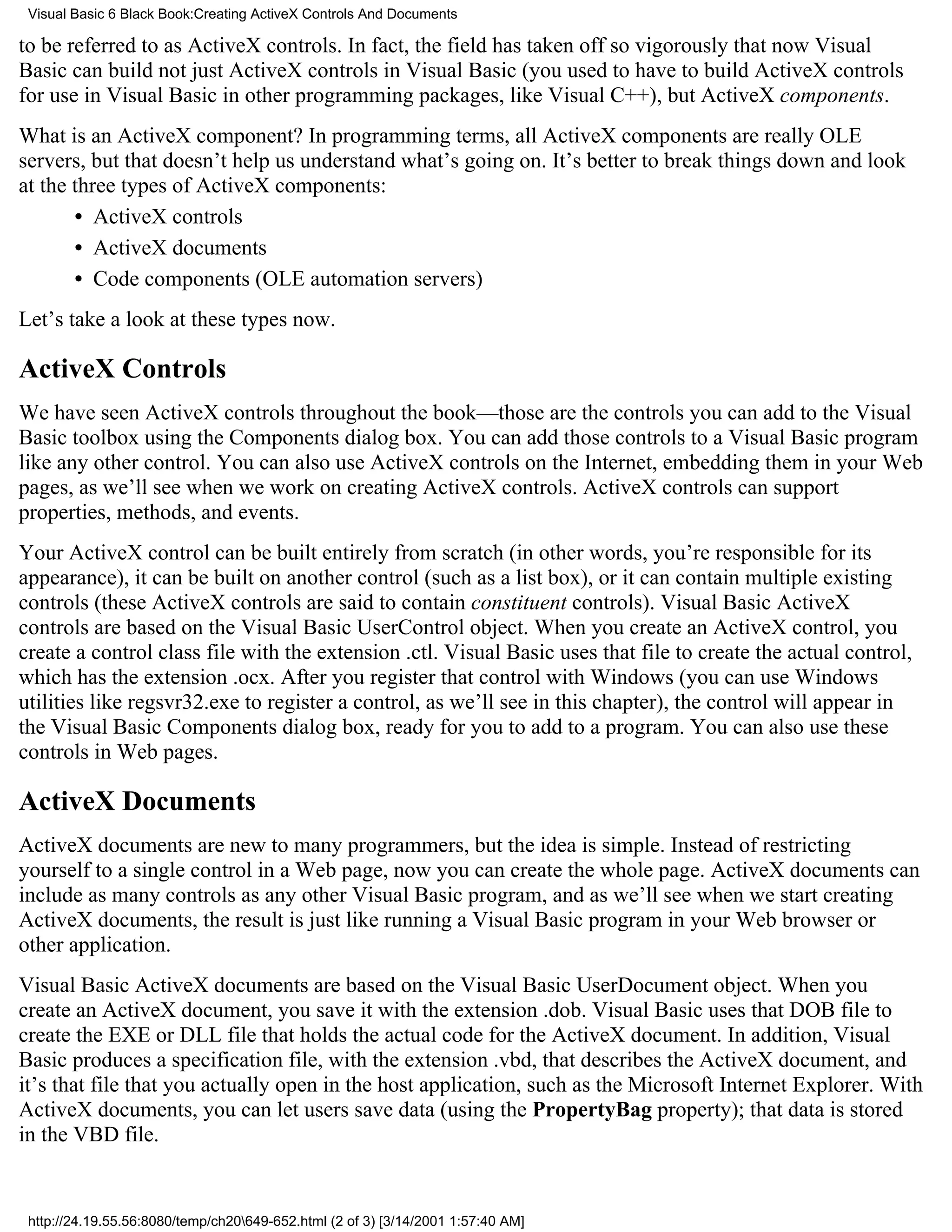 Visual Basic 6 Black Book:Creating ActiveX Controls And Documents

to be referred to as ActiveX controls. In fact, the field has taken off so vigorously that now Visual
Basic can build not just ActiveX controls in Visual Basic (you used to have to build ActiveX controls
for use in Visual Basic in other programming packages, like Visual C++), but ActiveX components.
What is an ActiveX component? In programming terms, all ActiveX components are really OLE
servers, but that doesn’t help us understand what’s going on. It’s better to break things down and look
at the three types of ActiveX components:
       • ActiveX controls
       • ActiveX documents
       • Code components (OLE automation servers)
Let’s take a look at these types now.

ActiveX Controls
We have seen ActiveX controls throughout the book—those are the controls you can add to the Visual
Basic toolbox using the Components dialog box. You can add those controls to a Visual Basic program
like any other control. You can also use ActiveX controls on the Internet, embedding them in your Web
pages, as we’ll see when we work on creating ActiveX controls. ActiveX controls can support
properties, methods, and events.
Your ActiveX control can be built entirely from scratch (in other words, you’re responsible for its
appearance), it can be built on another control (such as a list box), or it can contain multiple existing
controls (these ActiveX controls are said to contain constituent controls). Visual Basic ActiveX
controls are based on the Visual Basic UserControl object. When you create an ActiveX control, you
create a control class file with the extension .ctl. Visual Basic uses that file to create the actual control,
which has the extension .ocx. After you register that control with Windows (you can use Windows
utilities like regsvr32.exe to register a control, as we’ll see in this chapter), the control will appear in
the Visual Basic Components dialog box, ready for you to add to a program. You can also use these
controls in Web pages.

ActiveX Documents
ActiveX documents are new to many programmers, but the idea is simple. Instead of restricting
yourself to a single control in a Web page, now you can create the whole page. ActiveX documents can
include as many controls as any other Visual Basic program, and as we’ll see when we start creating
ActiveX documents, the result is just like running a Visual Basic program in your Web browser or
other application.
Visual Basic ActiveX documents are based on the Visual Basic UserDocument object. When you
create an ActiveX document, you save it with the extension .dob. Visual Basic uses that DOB file to
create the EXE or DLL file that holds the actual code for the ActiveX document. In addition, Visual
Basic produces a specification file, with the extension .vbd, that describes the ActiveX document, and
it’s that file that you actually open in the host application, such as the Microsoft Internet Explorer. With
ActiveX documents, you can let users save data (using the PropertyBag property); that data is stored
in the VBD file.


 http://24.19.55.56:8080/temp/ch20649-652.html (2 of 3) [3/14/2001 1:57:40 AM]
 