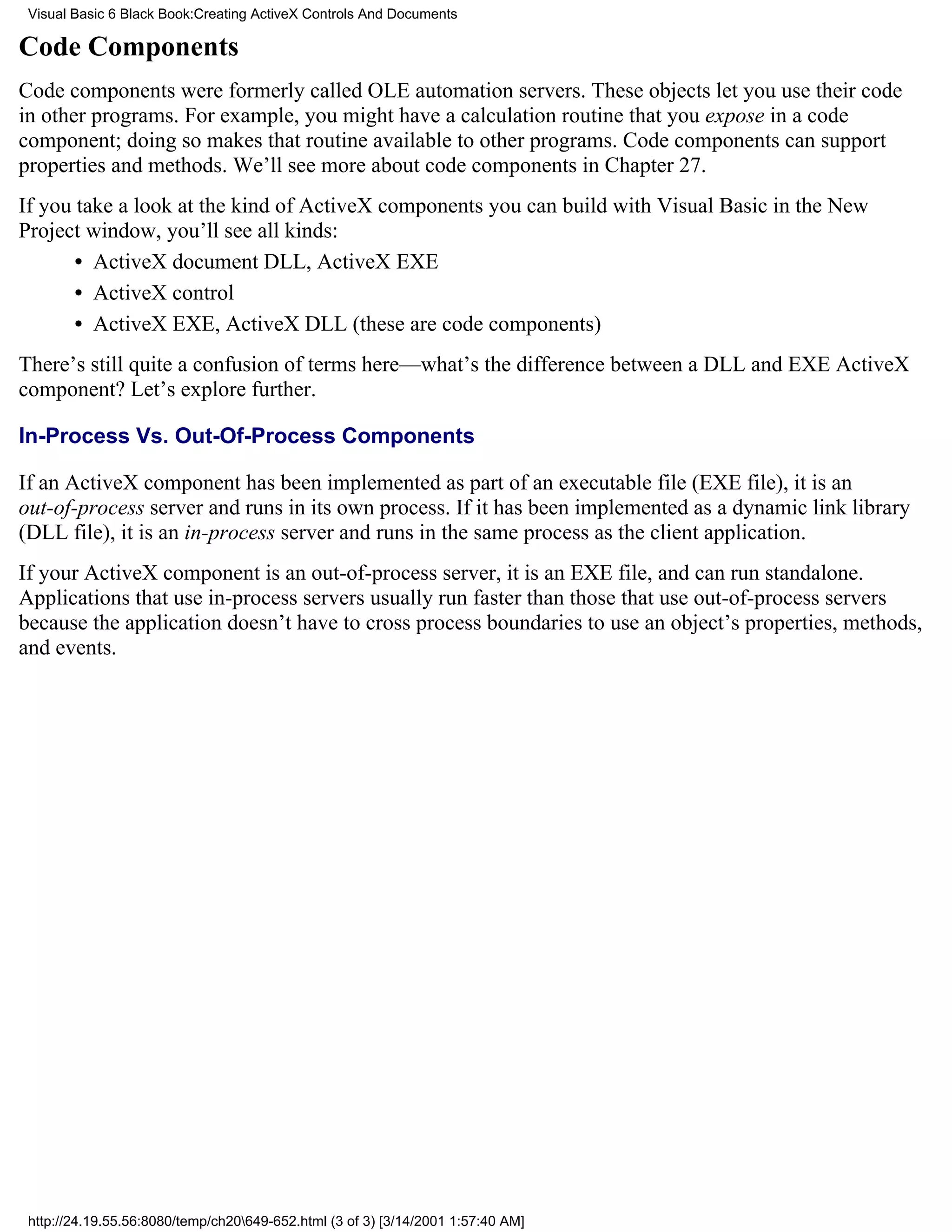 Visual Basic 6 Black Book:Creating ActiveX Controls And Documents

Code Components
Code components were formerly called OLE automation servers. These objects let you use their code
in other programs. For example, you might have a calculation routine that you expose in a code
component; doing so makes that routine available to other programs. Code components can support
properties and methods. We’ll see more about code components in Chapter 27.
If you take a look at the kind of ActiveX components you can build with Visual Basic in the New
Project window, you’ll see all kinds:
       • ActiveX document DLL, ActiveX EXE
       • ActiveX control
       • ActiveX EXE, ActiveX DLL (these are code components)
There’s still quite a confusion of terms here—what’s the difference between a DLL and EXE ActiveX
component? Let’s explore further.

In-Process Vs. Out-Of-Process Components

If an ActiveX component has been implemented as part of an executable file (EXE file), it is an
out-of-process server and runs in its own process. If it has been implemented as a dynamic link library
(DLL file), it is an in-process server and runs in the same process as the client application.
If your ActiveX component is an out-of-process server, it is an EXE file, and can run standalone.
Applications that use in-process servers usually run faster than those that use out-of-process servers
because the application doesn’t have to cross process boundaries to use an object’s properties, methods,
and events.




 http://24.19.55.56:8080/temp/ch20649-652.html (3 of 3) [3/14/2001 1:57:40 AM]
 