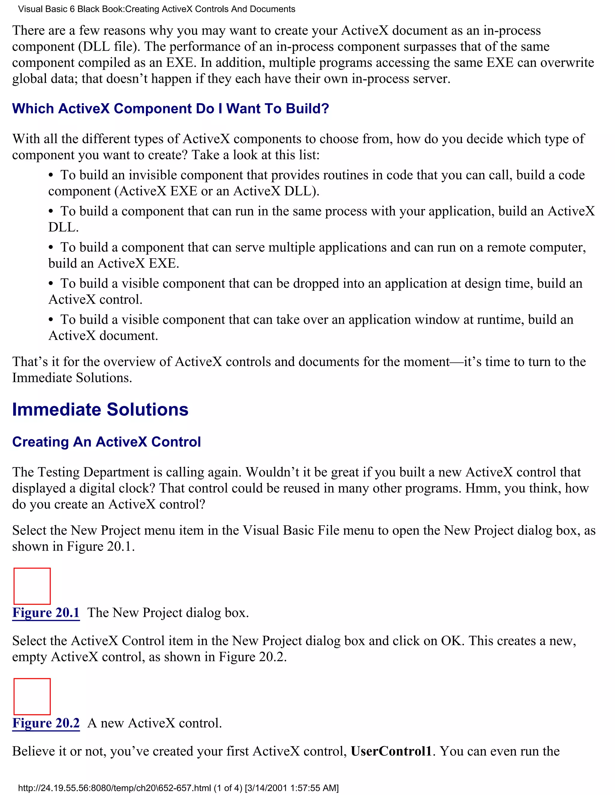 Visual Basic 6 Black Book:Creating ActiveX Controls And Documents

There are a few reasons why you may want to create your ActiveX document as an in-process
component (DLL file). The performance of an in-process component surpasses that of the same
component compiled as an EXE. In addition, multiple programs accessing the same EXE can overwrite
global data; that doesn’t happen if they each have their own in-process server.

Which ActiveX Component Do I Want To Build?

With all the different types of ActiveX components to choose from, how do you decide which type of
component you want to create? Take a look at this list:
      • To build an invisible component that provides routines in code that you can call, build a code
      component (ActiveX EXE or an ActiveX DLL).
      • To build a component that can run in the same process with your application, build an ActiveX
      DLL.
      • To build a component that can serve multiple applications and can run on a remote computer,
      build an ActiveX EXE.
      • To build a visible component that can be dropped into an application at design time, build an
      ActiveX control.
      • To build a visible component that can take over an application window at runtime, build an
      ActiveX document.
That’s it for the overview of ActiveX controls and documents for the moment—it’s time to turn to the
Immediate Solutions.

Immediate Solutions
Creating An ActiveX Control

The Testing Department is calling again. Wouldn’t it be great if you built a new ActiveX control that
displayed a digital clock? That control could be reused in many other programs. Hmm, you think, how
do you create an ActiveX control?
Select the New Project menu item in the Visual Basic File menu to open the New Project dialog box, as
shown in Figure 20.1.



Figure 20.1 The New Project dialog box.

Select the ActiveX Control item in the New Project dialog box and click on OK. This creates a new,
empty ActiveX control, as shown in Figure 20.2.



Figure 20.2 A new ActiveX control.
Believe it or not, you’ve created your first ActiveX control, UserControl1. You can even run the

 http://24.19.55.56:8080/temp/ch20652-657.html (1 of 4) [3/14/2001 1:57:55 AM]
 