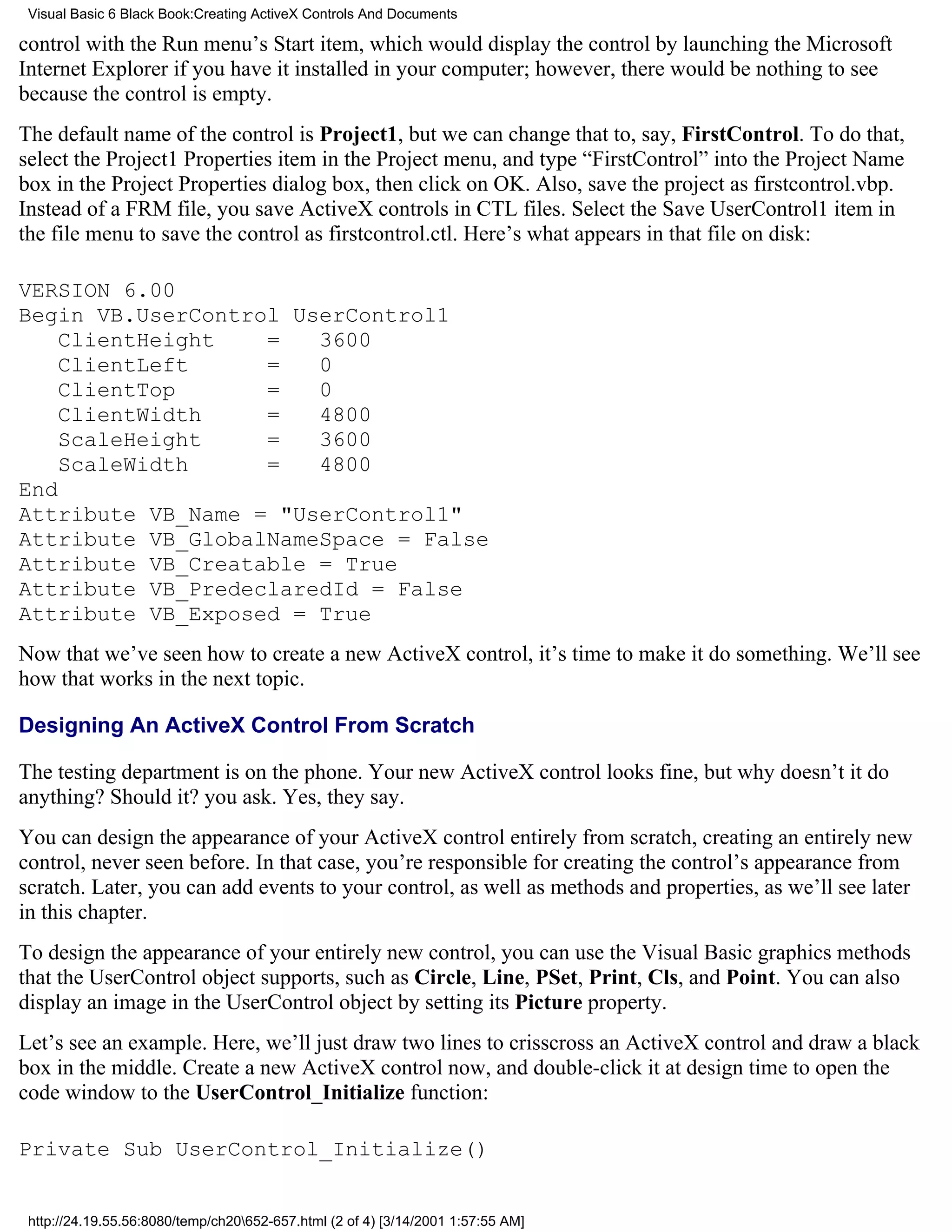 Visual Basic 6 Black Book:Creating ActiveX Controls And Documents

control with the Run menu’s Start item, which would display the control by launching the Microsoft
Internet Explorer if you have it installed in your computer; however, there would be nothing to see
because the control is empty.
The default name of the control is Project1, but we can change that to, say, FirstControl. To do that,
select the Project1 Properties item in the Project menu, and type “FirstControl” into the Project Name
box in the Project Properties dialog box, then click on OK. Also, save the project as firstcontrol.vbp.
Instead of a FRM file, you save ActiveX controls in CTL files. Select the Save UserControl1 item in
the file menu to save the control as firstcontrol.ctl. Here’s what appears in that file on disk:

VERSION 6.00
Begin VB.UserControl UserControl1
    ClientHeight   =   3600
    ClientLeft     =   0
    ClientTop      =   0
    ClientWidth    =   4800
    ScaleHeight    =   3600
    ScaleWidth     =   4800
End
Attribute VB_Name = "UserControl1"
Attribute VB_GlobalNameSpace = False
Attribute VB_Creatable = True
Attribute VB_PredeclaredId = False
Attribute VB_Exposed = True
Now that we’ve seen how to create a new ActiveX control, it’s time to make it do something. We’ll see
how that works in the next topic.

Designing An ActiveX Control From Scratch

The testing department is on the phone. Your new ActiveX control looks fine, but why doesn’t it do
anything? Should it? you ask. Yes, they say.
You can design the appearance of your ActiveX control entirely from scratch, creating an entirely new
control, never seen before. In that case, you’re responsible for creating the control’s appearance from
scratch. Later, you can add events to your control, as well as methods and properties, as we’ll see later
in this chapter.
To design the appearance of your entirely new control, you can use the Visual Basic graphics methods
that the UserControl object supports, such as Circle, Line, PSet, Print, Cls, and Point. You can also
display an image in the UserControl object by setting its Picture property.
Let’s see an example. Here, we’ll just draw two lines to crisscross an ActiveX control and draw a black
box in the middle. Create a new ActiveX control now, and double-click it at design time to open the
code window to the UserControl_Initialize function:

Private Sub UserControl_Initialize()


 http://24.19.55.56:8080/temp/ch20652-657.html (2 of 4) [3/14/2001 1:57:55 AM]
 