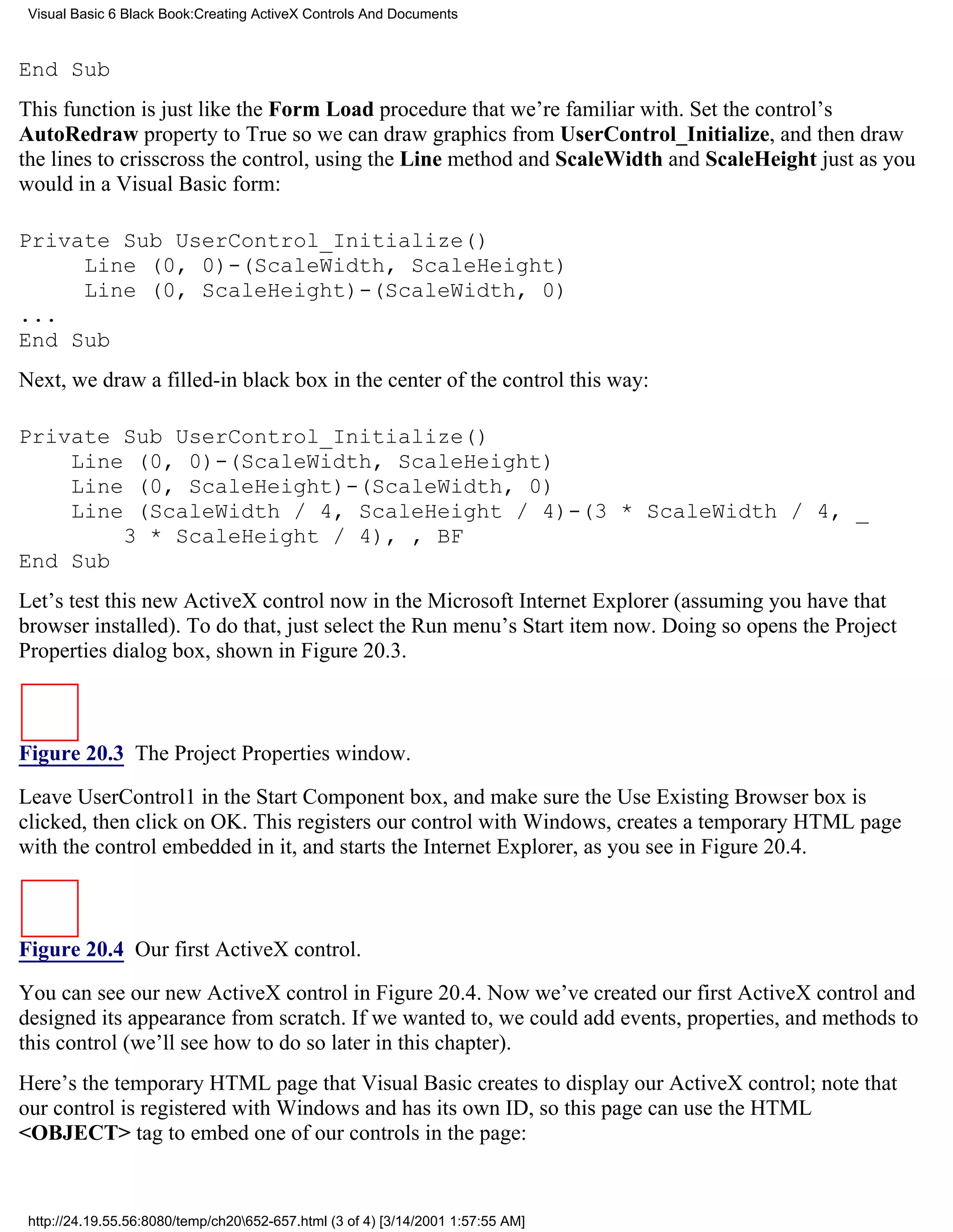 Visual Basic 6 Black Book:Creating ActiveX Controls And Documents



End Sub
This function is just like the Form Load procedure that we’re familiar with. Set the control’s
AutoRedraw property to True so we can draw graphics from UserControl_Initialize, and then draw
the lines to crisscross the control, using the Line method and ScaleWidth and ScaleHeight just as you
would in a Visual Basic form:

Private Sub UserControl_Initialize()
     Line (0, 0)-(ScaleWidth, ScaleHeight)
     Line (0, ScaleHeight)-(ScaleWidth, 0)
...
End Sub
Next, we draw a filled-in black box in the center of the control this way:

Private Sub UserControl_Initialize()
    Line (0, 0)-(ScaleWidth, ScaleHeight)
    Line (0, ScaleHeight)-(ScaleWidth, 0)
    Line (ScaleWidth / 4, ScaleHeight / 4)-(3 * ScaleWidth / 4, _
        3 * ScaleHeight / 4), , BF
End Sub
Let’s test this new ActiveX control now in the Microsoft Internet Explorer (assuming you have that
browser installed). To do that, just select the Run menu’s Start item now. Doing so opens the Project
Properties dialog box, shown in Figure 20.3.



Figure 20.3 The Project Properties window.

Leave UserControl1 in the Start Component box, and make sure the Use Existing Browser box is
clicked, then click on OK. This registers our control with Windows, creates a temporary HTML page
with the control embedded in it, and starts the Internet Explorer, as you see in Figure 20.4.



Figure 20.4 Our first ActiveX control.

You can see our new ActiveX control in Figure 20.4. Now we’ve created our first ActiveX control and
designed its appearance from scratch. If we wanted to, we could add events, properties, and methods to
this control (we’ll see how to do so later in this chapter).
Here’s the temporary HTML page that Visual Basic creates to display our ActiveX control; note that
our control is registered with Windows and has its own ID, so this page can use the HTML
<OBJECT> tag to embed one of our controls in the page:


 http://24.19.55.56:8080/temp/ch20652-657.html (3 of 4) [3/14/2001 1:57:55 AM]
 