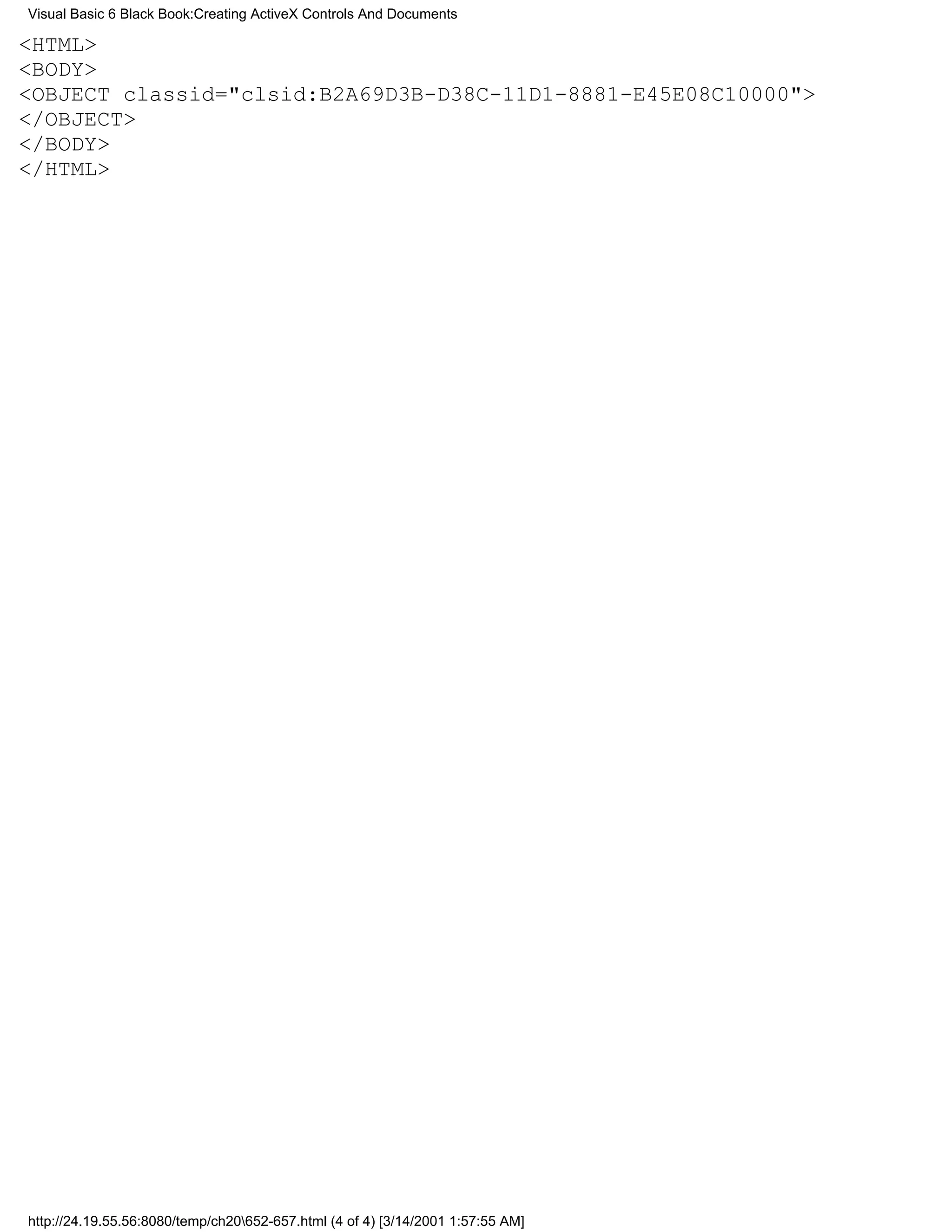 Visual Basic 6 Black Book:Creating ActiveX Controls And Documents

<HTML>
<BODY>
<OBJECT classid="clsid:B2A69D3B-D38C-11D1-8881-E45E08C10000">
</OBJECT>
</BODY>
</HTML>




http://24.19.55.56:8080/temp/ch20652-657.html (4 of 4) [3/14/2001 1:57:55 AM]
 
