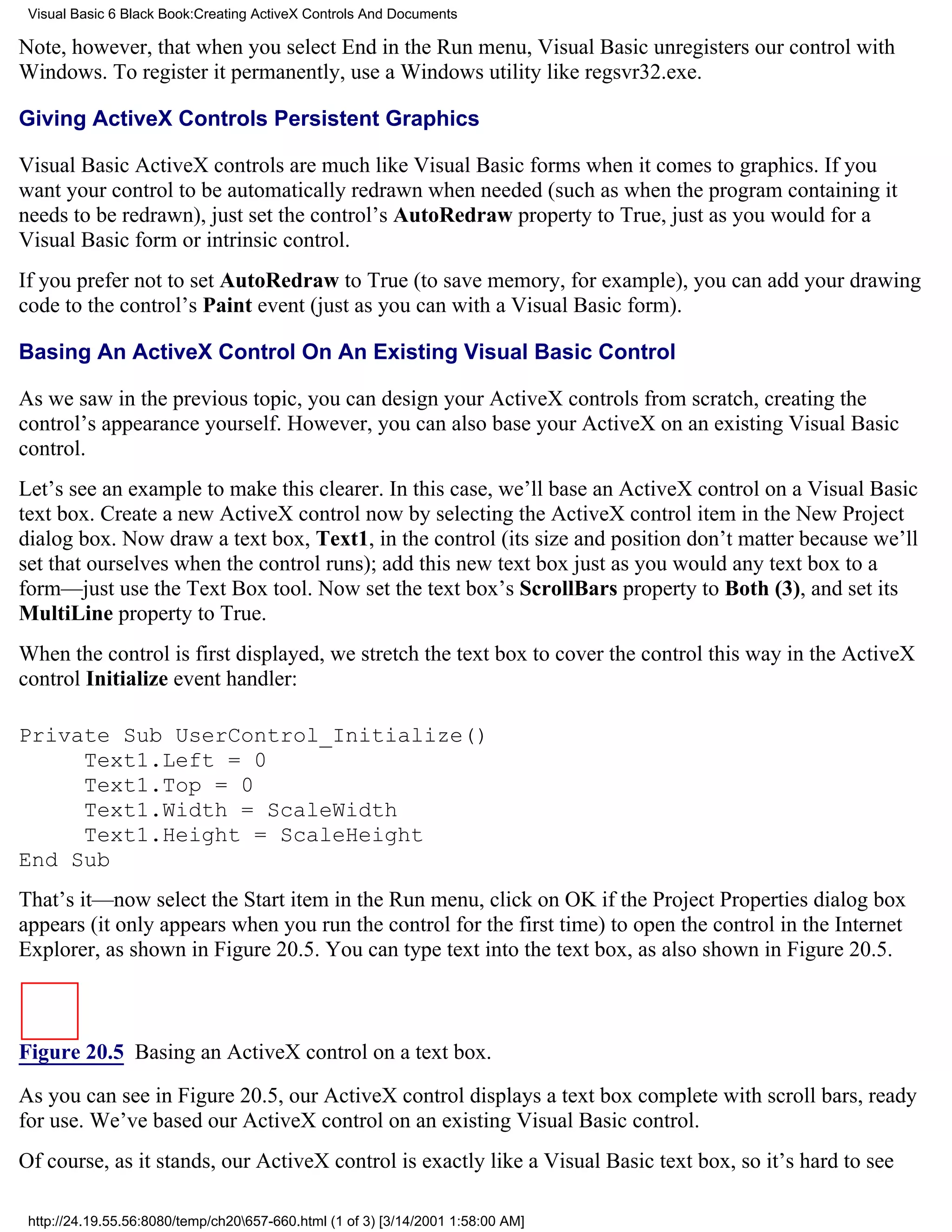 Visual Basic 6 Black Book:Creating ActiveX Controls And Documents

Note, however, that when you select End in the Run menu, Visual Basic unregisters our control with
Windows. To register it permanently, use a Windows utility like regsvr32.exe.

Giving ActiveX Controls Persistent Graphics

Visual Basic ActiveX controls are much like Visual Basic forms when it comes to graphics. If you
want your control to be automatically redrawn when needed (such as when the program containing it
needs to be redrawn), just set the control’s AutoRedraw property to True, just as you would for a
Visual Basic form or intrinsic control.
If you prefer not to set AutoRedraw to True (to save memory, for example), you can add your drawing
code to the control’s Paint event (just as you can with a Visual Basic form).

Basing An ActiveX Control On An Existing Visual Basic Control

As we saw in the previous topic, you can design your ActiveX controls from scratch, creating the
control’s appearance yourself. However, you can also base your ActiveX on an existing Visual Basic
control.
Let’s see an example to make this clearer. In this case, we’ll base an ActiveX control on a Visual Basic
text box. Create a new ActiveX control now by selecting the ActiveX control item in the New Project
dialog box. Now draw a text box, Text1, in the control (its size and position don’t matter because we’ll
set that ourselves when the control runs); add this new text box just as you would any text box to a
form—just use the Text Box tool. Now set the text box’s ScrollBars property to Both (3), and set its
MultiLine property to True.
When the control is first displayed, we stretch the text box to cover the control this way in the ActiveX
control Initialize event handler:

Private Sub UserControl_Initialize()
     Text1.Left = 0
     Text1.Top = 0
     Text1.Width = ScaleWidth
     Text1.Height = ScaleHeight
End Sub
That’s it—now select the Start item in the Run menu, click on OK if the Project Properties dialog box
appears (it only appears when you run the control for the first time) to open the control in the Internet
Explorer, as shown in Figure 20.5. You can type text into the text box, as also shown in Figure 20.5.



Figure 20.5 Basing an ActiveX control on a text box.

As you can see in Figure 20.5, our ActiveX control displays a text box complete with scroll bars, ready
for use. We’ve based our ActiveX control on an existing Visual Basic control.
Of course, as it stands, our ActiveX control is exactly like a Visual Basic text box, so it’s hard to see

 http://24.19.55.56:8080/temp/ch20657-660.html (1 of 3) [3/14/2001 1:58:00 AM]
 
