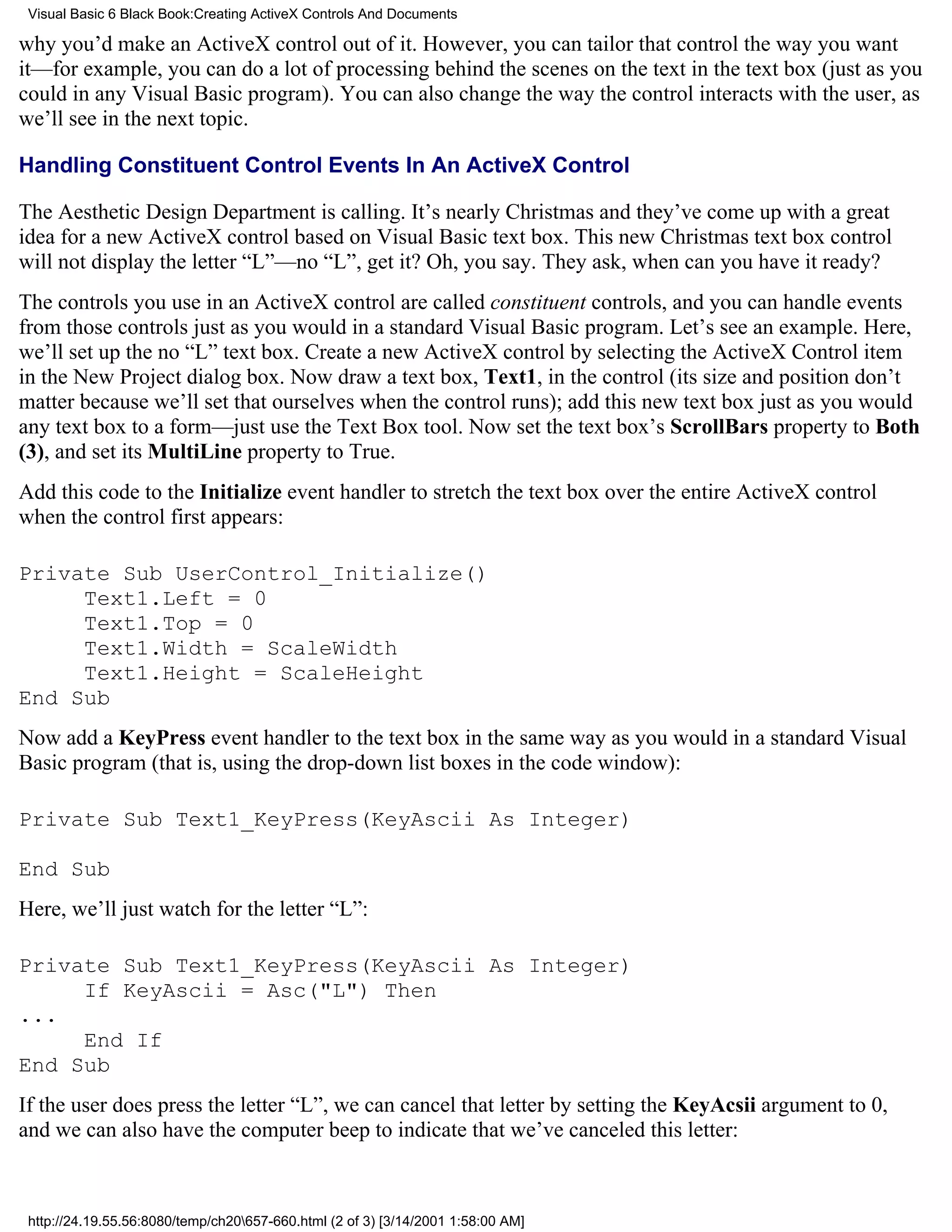 Visual Basic 6 Black Book:Creating ActiveX Controls And Documents

why you’d make an ActiveX control out of it. However, you can tailor that control the way you want
it—for example, you can do a lot of processing behind the scenes on the text in the text box (just as you
could in any Visual Basic program). You can also change the way the control interacts with the user, as
we’ll see in the next topic.

Handling Constituent Control Events In An ActiveX Control

The Aesthetic Design Department is calling. It’s nearly Christmas and they’ve come up with a great
idea for a new ActiveX control based on Visual Basic text box. This new Christmas text box control
will not display the letter “L”—no “L”, get it? Oh, you say. They ask, when can you have it ready?
The controls you use in an ActiveX control are called constituent controls, and you can handle events
from those controls just as you would in a standard Visual Basic program. Let’s see an example. Here,
we’ll set up the no “L” text box. Create a new ActiveX control by selecting the ActiveX Control item
in the New Project dialog box. Now draw a text box, Text1, in the control (its size and position don’t
matter because we’ll set that ourselves when the control runs); add this new text box just as you would
any text box to a form—just use the Text Box tool. Now set the text box’s ScrollBars property to Both
(3), and set its MultiLine property to True.
Add this code to the Initialize event handler to stretch the text box over the entire ActiveX control
when the control first appears:

Private Sub UserControl_Initialize()
     Text1.Left = 0
     Text1.Top = 0
     Text1.Width = ScaleWidth
     Text1.Height = ScaleHeight
End Sub
Now add a KeyPress event handler to the text box in the same way as you would in a standard Visual
Basic program (that is, using the drop-down list boxes in the code window):

Private Sub Text1_KeyPress(KeyAscii As Integer)

End Sub
Here, we’ll just watch for the letter “L”:

Private Sub Text1_KeyPress(KeyAscii As Integer)
     If KeyAscii = Asc("L") Then
...
     End If
End Sub
If the user does press the letter “L”, we can cancel that letter by setting the KeyAcsii argument to 0,
and we can also have the computer beep to indicate that we’ve canceled this letter:



 http://24.19.55.56:8080/temp/ch20657-660.html (2 of 3) [3/14/2001 1:58:00 AM]
 