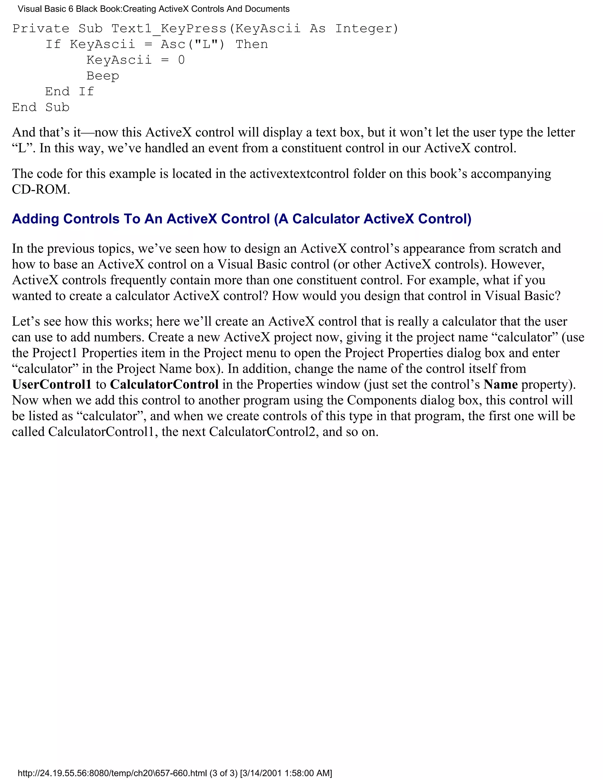 Visual Basic 6 Black Book:Creating ActiveX Controls And Documents

Private Sub Text1_KeyPress(KeyAscii As Integer)
    If KeyAscii = Asc("L") Then
         KeyAscii = 0
         Beep
    End If
End Sub
And that’s it—now this ActiveX control will display a text box, but it won’t let the user type the letter
“L”. In this way, we’ve handled an event from a constituent control in our ActiveX control.
The code for this example is located in the activextextcontrol folder on this book’s accompanying
CD-ROM.

Adding Controls To An ActiveX Control (A Calculator ActiveX Control)

In the previous topics, we’ve seen how to design an ActiveX control’s appearance from scratch and
how to base an ActiveX control on a Visual Basic control (or other ActiveX controls). However,
ActiveX controls frequently contain more than one constituent control. For example, what if you
wanted to create a calculator ActiveX control? How would you design that control in Visual Basic?
Let’s see how this works; here we’ll create an ActiveX control that is really a calculator that the user
can use to add numbers. Create a new ActiveX project now, giving it the project name “calculator” (use
the Project1 Properties item in the Project menu to open the Project Properties dialog box and enter
“calculator” in the Project Name box). In addition, change the name of the control itself from
UserControl1 to CalculatorControl in the Properties window (just set the control’s Name property).
Now when we add this control to another program using the Components dialog box, this control will
be listed as “calculator”, and when we create controls of this type in that program, the first one will be
called CalculatorControl1, the next CalculatorControl2, and so on.




 http://24.19.55.56:8080/temp/ch20657-660.html (3 of 3) [3/14/2001 1:58:00 AM]
 