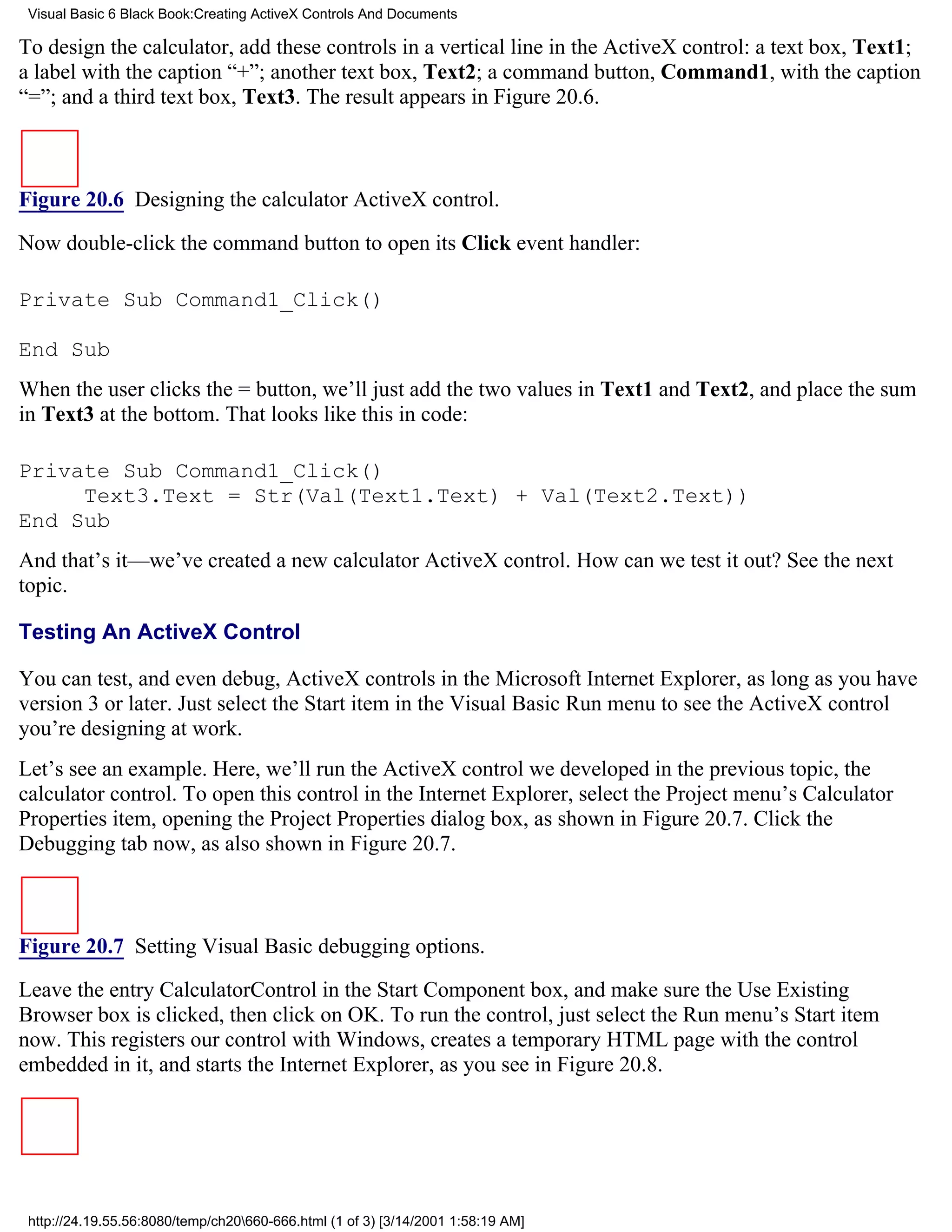 Visual Basic 6 Black Book:Creating ActiveX Controls And Documents

To design the calculator, add these controls in a vertical line in the ActiveX control: a text box, Text1;
a label with the caption “+”; another text box, Text2; a command button, Command1, with the caption
“=”; and a third text box, Text3. The result appears in Figure 20.6.



Figure 20.6 Designing the calculator ActiveX control.

Now double-click the command button to open its Click event handler:

Private Sub Command1_Click()

End Sub
When the user clicks the = button, we’ll just add the two values in Text1 and Text2, and place the sum
in Text3 at the bottom. That looks like this in code:

Private Sub Command1_Click()
     Text3.Text = Str(Val(Text1.Text) + Val(Text2.Text))
End Sub
And that’s it—we’ve created a new calculator ActiveX control. How can we test it out? See the next
topic.

Testing An ActiveX Control

You can test, and even debug, ActiveX controls in the Microsoft Internet Explorer, as long as you have
version 3 or later. Just select the Start item in the Visual Basic Run menu to see the ActiveX control
you’re designing at work.
Let’s see an example. Here, we’ll run the ActiveX control we developed in the previous topic, the
calculator control. To open this control in the Internet Explorer, select the Project menu’s Calculator
Properties item, opening the Project Properties dialog box, as shown in Figure 20.7. Click the
Debugging tab now, as also shown in Figure 20.7.



Figure 20.7 Setting Visual Basic debugging options.

Leave the entry CalculatorControl in the Start Component box, and make sure the Use Existing
Browser box is clicked, then click on OK. To run the control, just select the Run menu’s Start item
now. This registers our control with Windows, creates a temporary HTML page with the control
embedded in it, and starts the Internet Explorer, as you see in Figure 20.8.




 http://24.19.55.56:8080/temp/ch20660-666.html (1 of 3) [3/14/2001 1:58:19 AM]
 