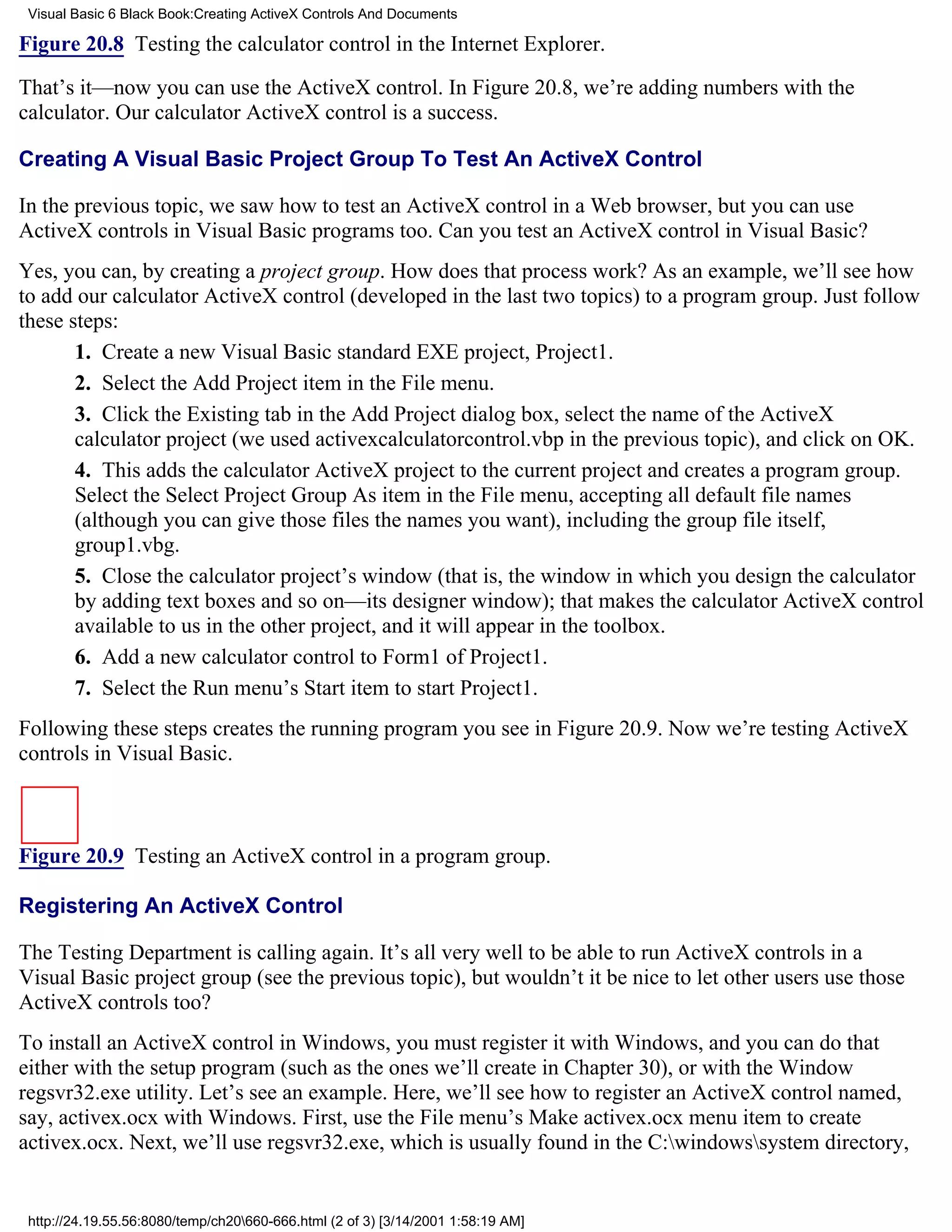 Visual Basic 6 Black Book:Creating ActiveX Controls And Documents

Figure 20.8 Testing the calculator control in the Internet Explorer.

That’s it—now you can use the ActiveX control. In Figure 20.8, we’re adding numbers with the
calculator. Our calculator ActiveX control is a success.

Creating A Visual Basic Project Group To Test An ActiveX Control

In the previous topic, we saw how to test an ActiveX control in a Web browser, but you can use
ActiveX controls in Visual Basic programs too. Can you test an ActiveX control in Visual Basic?
Yes, you can, by creating a project group. How does that process work? As an example, we’ll see how
to add our calculator ActiveX control (developed in the last two topics) to a program group. Just follow
these steps:
       1. Create a new Visual Basic standard EXE project, Project1.
       2. Select the Add Project item in the File menu.
       3. Click the Existing tab in the Add Project dialog box, select the name of the ActiveX
       calculator project (we used activexcalculatorcontrol.vbp in the previous topic), and click on OK.
       4. This adds the calculator ActiveX project to the current project and creates a program group.
       Select the Select Project Group As item in the File menu, accepting all default file names
       (although you can give those files the names you want), including the group file itself,
       group1.vbg.
       5. Close the calculator project’s window (that is, the window in which you design the calculator
       by adding text boxes and so on—its designer window); that makes the calculator ActiveX control
       available to us in the other project, and it will appear in the toolbox.
       6. Add a new calculator control to Form1 of Project1.
       7. Select the Run menu’s Start item to start Project1.
Following these steps creates the running program you see in Figure 20.9. Now we’re testing ActiveX
controls in Visual Basic.



Figure 20.9 Testing an ActiveX control in a program group.

Registering An ActiveX Control

The Testing Department is calling again. It’s all very well to be able to run ActiveX controls in a
Visual Basic project group (see the previous topic), but wouldn’t it be nice to let other users use those
ActiveX controls too?
To install an ActiveX control in Windows, you must register it with Windows, and you can do that
either with the setup program (such as the ones we’ll create in Chapter 30), or with the Window
regsvr32.exe utility. Let’s see an example. Here, we’ll see how to register an ActiveX control named,
say, activex.ocx with Windows. First, use the File menu’s Make activex.ocx menu item to create
activex.ocx. Next, we’ll use regsvr32.exe, which is usually found in the C:windowssystem directory,


 http://24.19.55.56:8080/temp/ch20660-666.html (2 of 3) [3/14/2001 1:58:19 AM]
 
