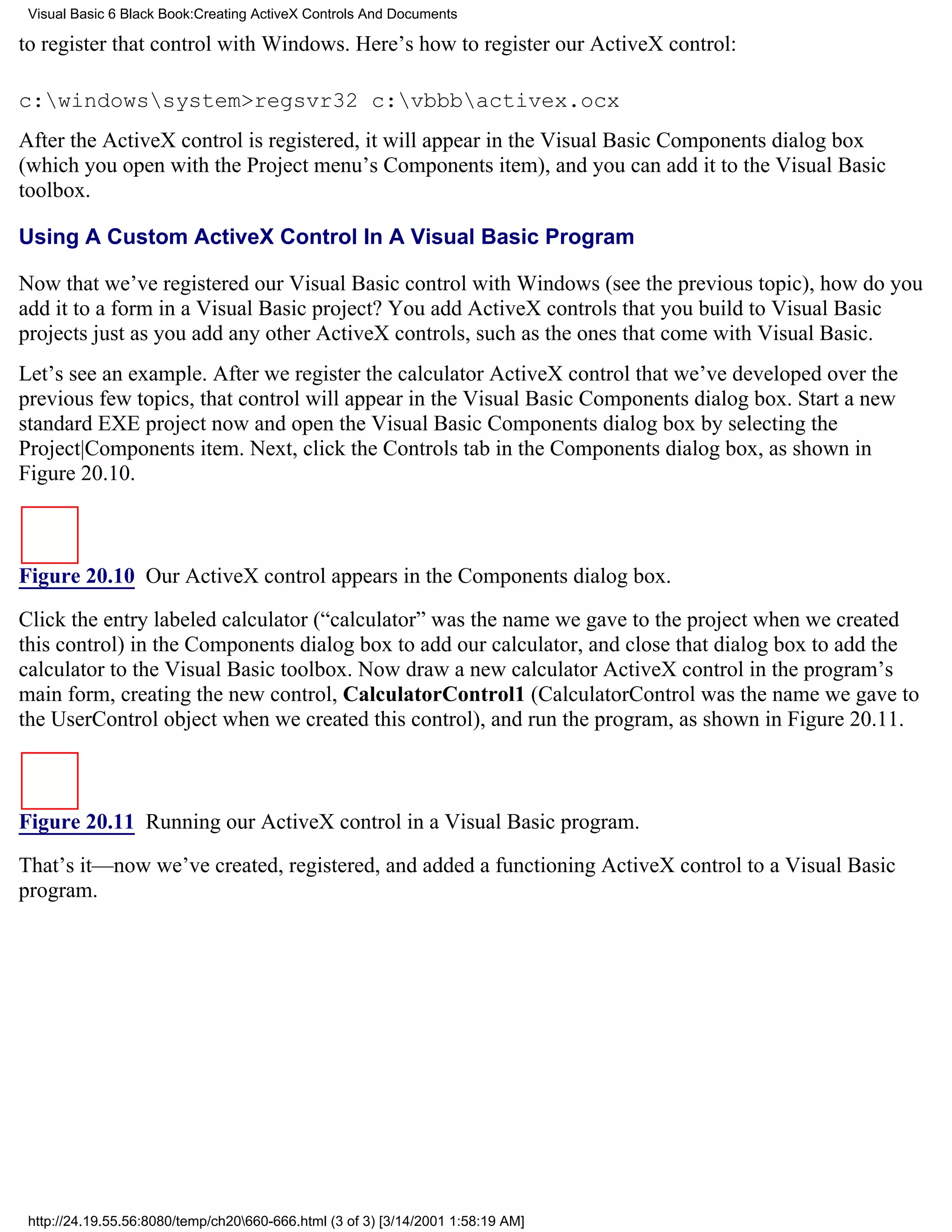 Visual Basic 6 Black Book:Creating ActiveX Controls And Documents

to register that control with Windows. Here’s how to register our ActiveX control:

c:windowssystem>regsvr32 c:vbbbactivex.ocx
After the ActiveX control is registered, it will appear in the Visual Basic Components dialog box
(which you open with the Project menu’s Components item), and you can add it to the Visual Basic
toolbox.

Using A Custom ActiveX Control In A Visual Basic Program

Now that we’ve registered our Visual Basic control with Windows (see the previous topic), how do you
add it to a form in a Visual Basic project? You add ActiveX controls that you build to Visual Basic
projects just as you add any other ActiveX controls, such as the ones that come with Visual Basic.
Let’s see an example. After we register the calculator ActiveX control that we’ve developed over the
previous few topics, that control will appear in the Visual Basic Components dialog box. Start a new
standard EXE project now and open the Visual Basic Components dialog box by selecting the
Project|Components item. Next, click the Controls tab in the Components dialog box, as shown in
Figure 20.10.



Figure 20.10 Our ActiveX control appears in the Components dialog box.

Click the entry labeled calculator (“calculator” was the name we gave to the project when we created
this control) in the Components dialog box to add our calculator, and close that dialog box to add the
calculator to the Visual Basic toolbox. Now draw a new calculator ActiveX control in the program’s
main form, creating the new control, CalculatorControl1 (CalculatorControl was the name we gave to
the UserControl object when we created this control), and run the program, as shown in Figure 20.11.



Figure 20.11 Running our ActiveX control in a Visual Basic program.
That’s it—now we’ve created, registered, and added a functioning ActiveX control to a Visual Basic
program.




 http://24.19.55.56:8080/temp/ch20660-666.html (3 of 3) [3/14/2001 1:58:19 AM]
 