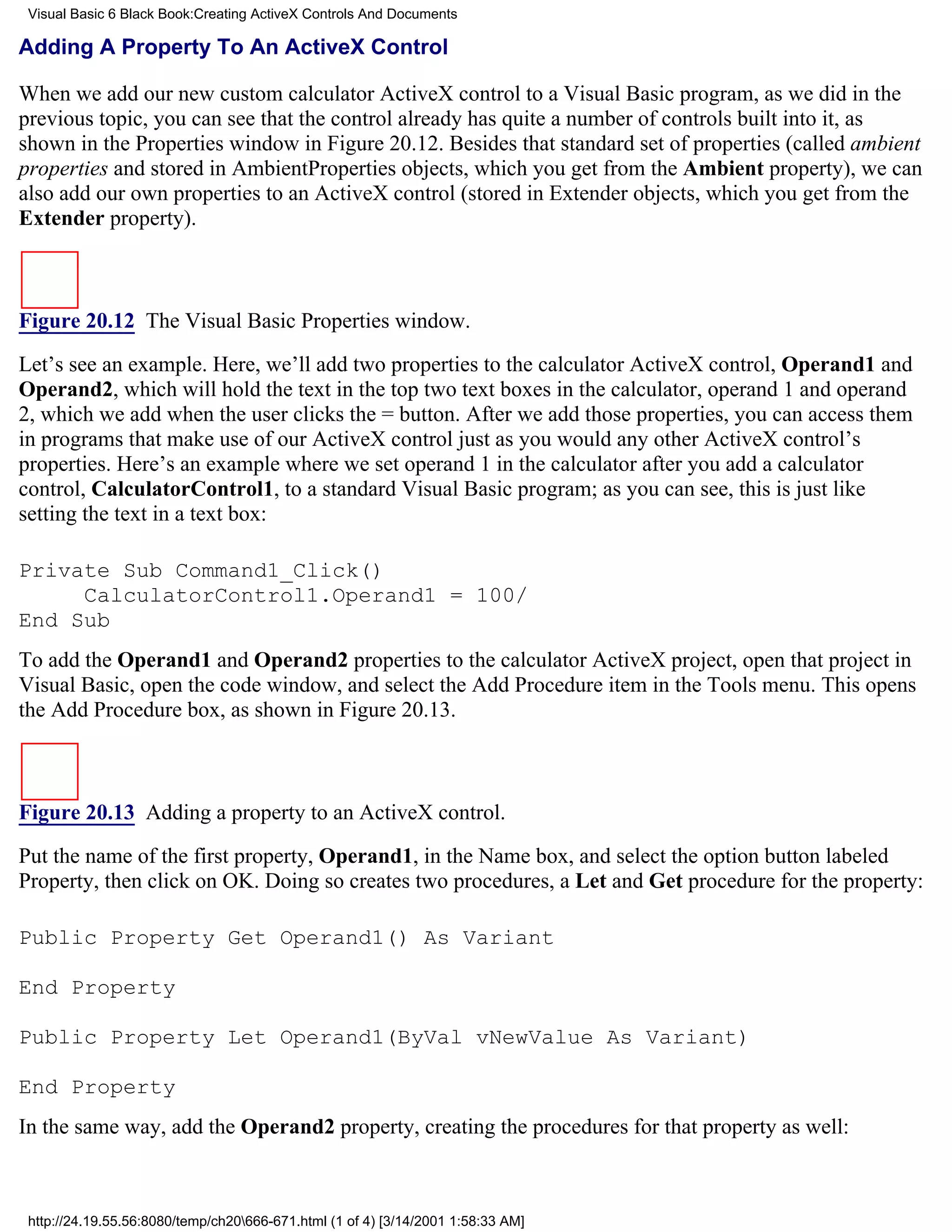 Visual Basic 6 Black Book:Creating ActiveX Controls And Documents

Adding A Property To An ActiveX Control

When we add our new custom calculator ActiveX control to a Visual Basic program, as we did in the
previous topic, you can see that the control already has quite a number of controls built into it, as
shown in the Properties window in Figure 20.12. Besides that standard set of properties (called ambient
properties and stored in AmbientProperties objects, which you get from the Ambient property), we can
also add our own properties to an ActiveX control (stored in Extender objects, which you get from the
Extender property).



Figure 20.12 The Visual Basic Properties window.

Let’s see an example. Here, we’ll add two properties to the calculator ActiveX control, Operand1 and
Operand2, which will hold the text in the top two text boxes in the calculator, operand 1 and operand
2, which we add when the user clicks the = button. After we add those properties, you can access them
in programs that make use of our ActiveX control just as you would any other ActiveX control’s
properties. Here’s an example where we set operand 1 in the calculator after you add a calculator
control, CalculatorControl1, to a standard Visual Basic program; as you can see, this is just like
setting the text in a text box:

Private Sub Command1_Click()
     CalculatorControl1.Operand1 = 100/
End Sub
To add the Operand1 and Operand2 properties to the calculator ActiveX project, open that project in
Visual Basic, open the code window, and select the Add Procedure item in the Tools menu. This opens
the Add Procedure box, as shown in Figure 20.13.



Figure 20.13 Adding a property to an ActiveX control.
Put the name of the first property, Operand1, in the Name box, and select the option button labeled
Property, then click on OK. Doing so creates two procedures, a Let and Get procedure for the property:

Public Property Get Operand1() As Variant

End Property

Public Property Let Operand1(ByVal vNewValue As Variant)

End Property
In the same way, add the Operand2 property, creating the procedures for that property as well:



 http://24.19.55.56:8080/temp/ch20666-671.html (1 of 4) [3/14/2001 1:58:33 AM]
 
