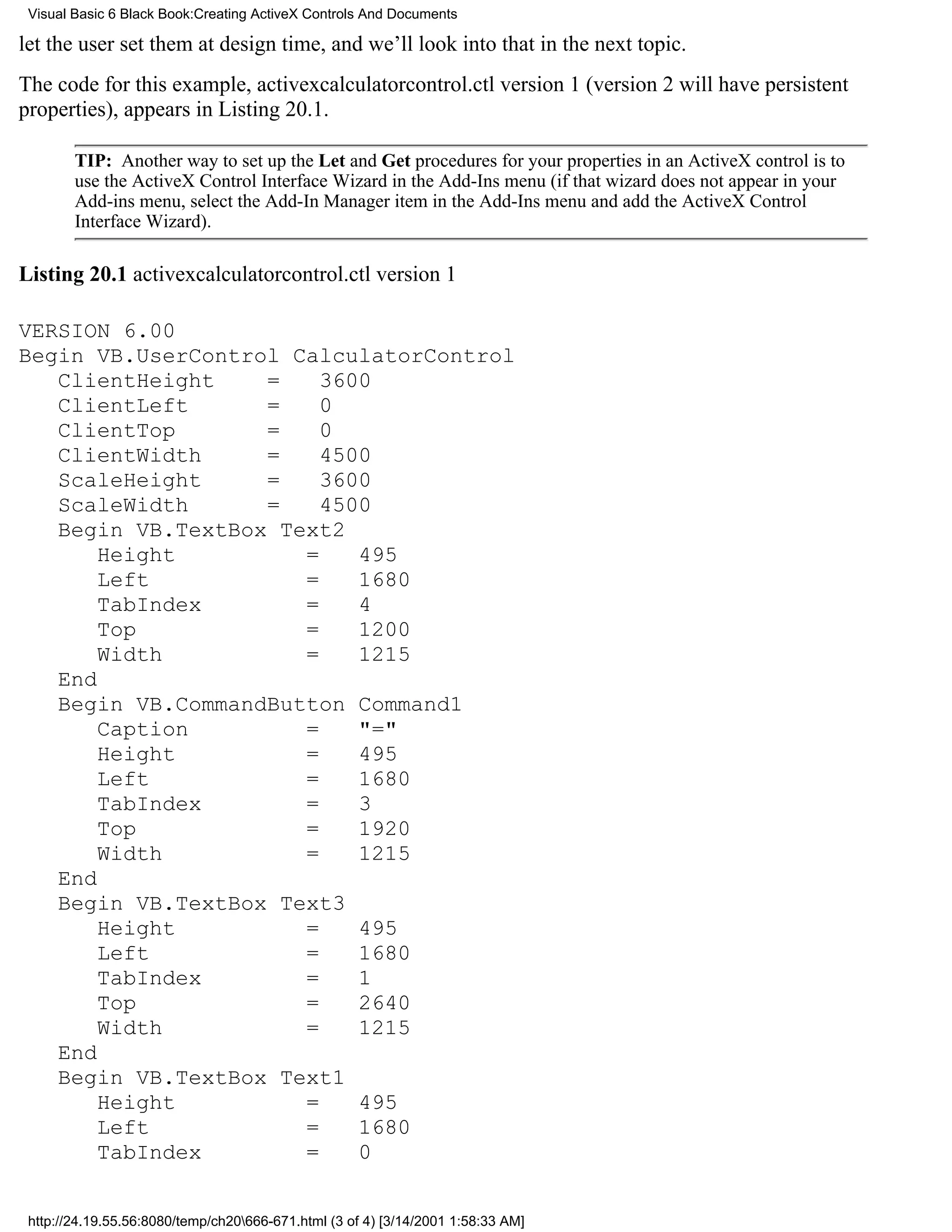 Visual Basic 6 Black Book:Creating ActiveX Controls And Documents

let the user set them at design time, and we’ll look into that in the next topic.
The code for this example, activexcalculatorcontrol.ctl version 1 (version 2 will have persistent
properties), appears in Listing 20.1.

        TIP: Another way to set up the Let and Get procedures for your properties in an ActiveX control is to
        use the ActiveX Control Interface Wizard in the Add-Ins menu (if that wizard does not appear in your
        Add-ins menu, select the Add-In Manager item in the Add-Ins menu and add the ActiveX Control
        Interface Wizard).

Listing 20.1 activexcalculatorcontrol.ctl version 1

VERSION 6.00
Begin VB.UserControl CalculatorControl
   ClientHeight    =    3600
   ClientLeft      =    0
   ClientTop       =    0
   ClientWidth     =    4500
   ScaleHeight     =    3600
   ScaleWidth      =    4500
   Begin VB.TextBox Text2
       Height         =    495
       Left           =    1680
       TabIndex       =    4
       Top            =    1200
       Width          =    1215
   End
   Begin VB.CommandButton Command1
       Caption        =    "="
       Height         =    495
       Left           =    1680
       TabIndex       =    3
       Top            =    1920
       Width          =    1215
   End
   Begin VB.TextBox Text3
       Height         =    495
       Left           =    1680
       TabIndex       =    1
       Top            =    2640
       Width          =    1215
   End
   Begin VB.TextBox Text1
       Height         =    495
       Left           =    1680
       TabIndex       =    0


 http://24.19.55.56:8080/temp/ch20666-671.html (3 of 4) [3/14/2001 1:58:33 AM]
 