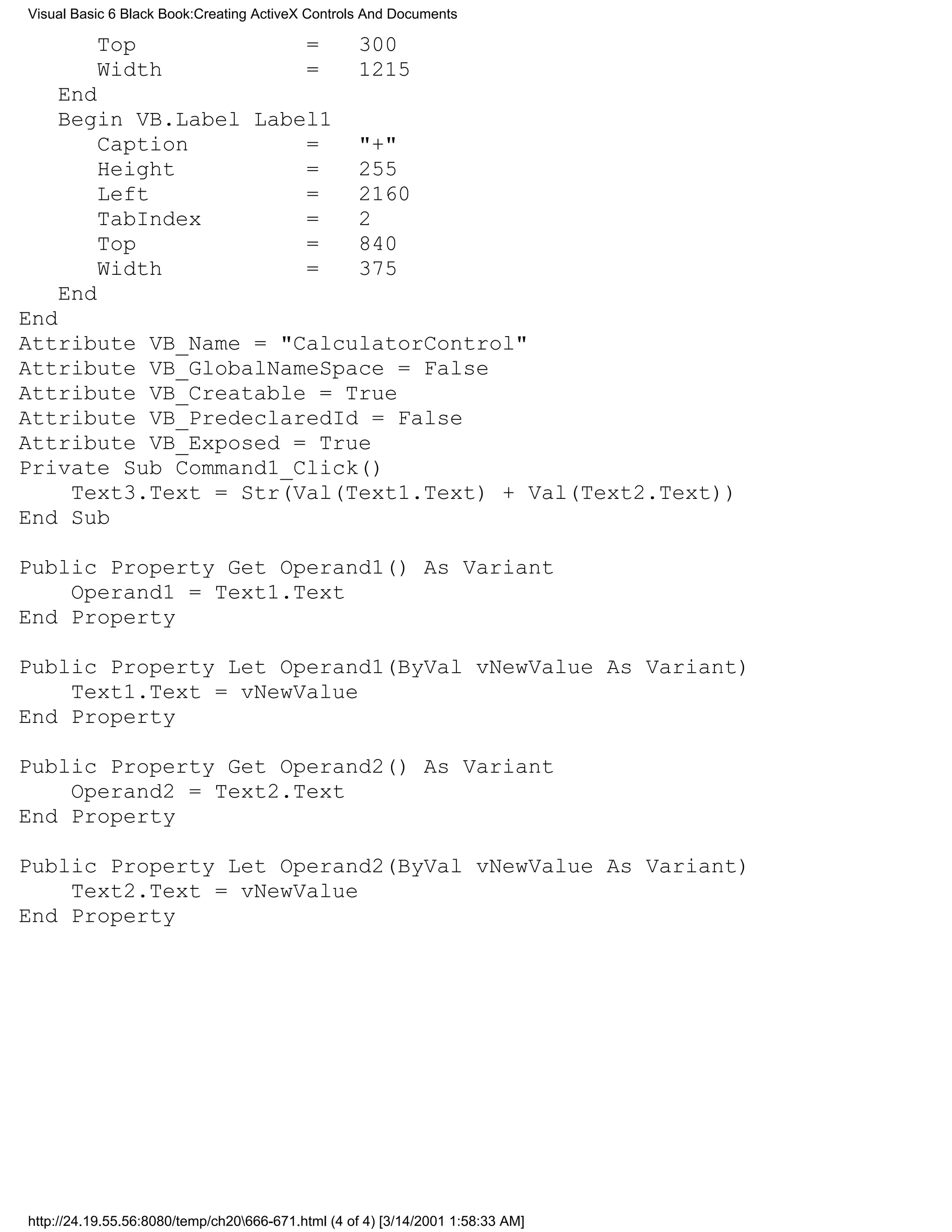 Visual Basic 6 Black Book:Creating ActiveX Controls And Documents

          Top                              =       300
          Width                            =       1215
    End
    Begin VB.Label Label1
        Caption        =                           "+"
        Height         =                           255
        Left           =                           2160
        TabIndex       =                           2
        Top            =                           840
        Width          =                           375
    End
End
Attribute VB_Name = "CalculatorControl"
Attribute VB_GlobalNameSpace = False
Attribute VB_Creatable = True
Attribute VB_PredeclaredId = False
Attribute VB_Exposed = True
Private Sub Command1_Click()
    Text3.Text = Str(Val(Text1.Text) + Val(Text2.Text))
End Sub

Public Property Get Operand1() As Variant
    Operand1 = Text1.Text
End Property

Public Property Let Operand1(ByVal vNewValue As Variant)
    Text1.Text = vNewValue
End Property

Public Property Get Operand2() As Variant
    Operand2 = Text2.Text
End Property

Public Property Let Operand2(ByVal vNewValue As Variant)
    Text2.Text = vNewValue
End Property




http://24.19.55.56:8080/temp/ch20666-671.html (4 of 4) [3/14/2001 1:58:33 AM]
 