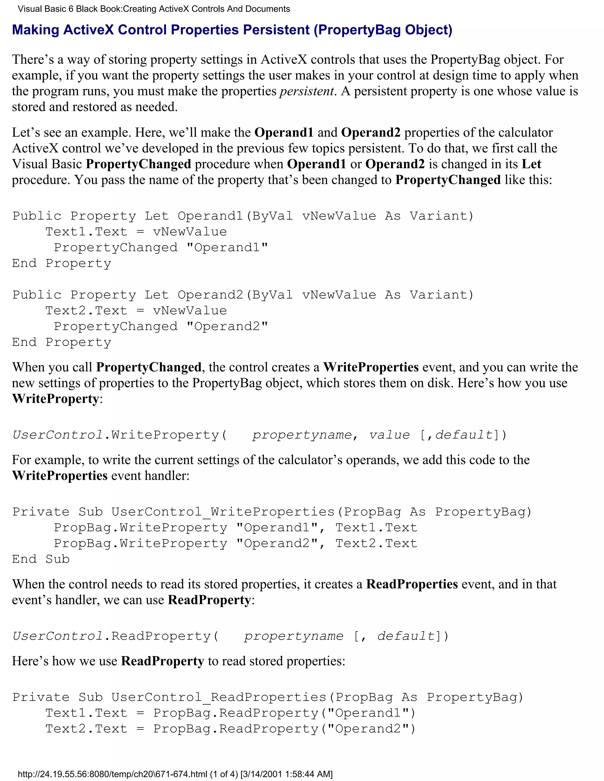 Visual Basic 6 Black Book:Creating ActiveX Controls And Documents

Making ActiveX Control Properties Persistent (PropertyBag Object)

There’s a way of storing property settings in ActiveX controls that uses the PropertyBag object. For
example, if you want the property settings the user makes in your control at design time to apply when
the program runs, you must make the properties persistent. A persistent property is one whose value is
stored and restored as needed.
Let’s see an example. Here, we’ll make the Operand1 and Operand2 properties of the calculator
ActiveX control we’ve developed in the previous few topics persistent. To do that, we first call the
Visual Basic PropertyChanged procedure when Operand1 or Operand2 is changed in its Let
procedure. You pass the name of the property that’s been changed to PropertyChanged like this:

Public Property Let Operand1(ByVal vNewValue As Variant)
    Text1.Text = vNewValue
     PropertyChanged "Operand1"
End Property

Public Property Let Operand2(ByVal vNewValue As Variant)
    Text2.Text = vNewValue
     PropertyChanged "Operand2"
End Property
When you call PropertyChanged, the control creates a WriteProperties event, and you can write the
new settings of properties to the PropertyBag object, which stores them on disk. Here’s how you use
WriteProperty:

UserControl.WriteProperty(                                 propertyname, value [,default])
For example, to write the current settings of the calculator’s operands, we add this code to the
WriteProperties event handler:

Private Sub UserControl_WriteProperties(PropBag As PropertyBag)
     PropBag.WriteProperty "Operand1", Text1.Text
     PropBag.WriteProperty "Operand2", Text2.Text
End Sub
When the control needs to read its stored properties, it creates a ReadProperties event, and in that
event’s handler, we can use ReadProperty:

UserControl.ReadProperty(                                propertyname [, default])
Here’s how we use ReadProperty to read stored properties:

Private Sub UserControl_ReadProperties(PropBag As PropertyBag)
    Text1.Text = PropBag.ReadProperty("Operand1")
    Text2.Text = PropBag.ReadProperty("Operand2")


 http://24.19.55.56:8080/temp/ch20671-674.html (1 of 4) [3/14/2001 1:58:44 AM]
 