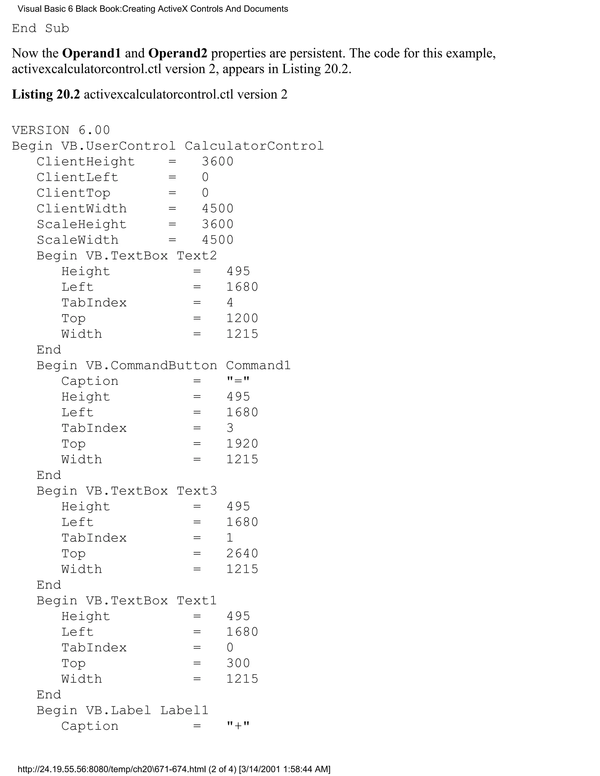 Visual Basic 6 Black Book:Creating ActiveX Controls And Documents

End Sub
Now the Operand1 and Operand2 properties are persistent. The code for this example,
activexcalculatorcontrol.ctl version 2, appears in Listing 20.2.
Listing 20.2 activexcalculatorcontrol.ctl version 2

VERSION 6.00
Begin VB.UserControl CalculatorControl
   ClientHeight    =    3600
   ClientLeft      =    0
   ClientTop       =    0
   ClientWidth     =    4500
   ScaleHeight     =    3600
   ScaleWidth      =    4500
   Begin VB.TextBox Text2
       Height         =    495
       Left           =    1680
       TabIndex       =    4
       Top            =    1200
       Width          =    1215
   End
   Begin VB.CommandButton Command1
       Caption        =    "="
       Height         =    495
       Left           =    1680
       TabIndex       =    3
       Top            =    1920
       Width          =    1215
   End
   Begin VB.TextBox Text3
       Height         =    495
       Left           =    1680
       TabIndex       =    1
       Top            =    2640
       Width          =    1215
   End
   Begin VB.TextBox Text1
       Height         =    495
       Left           =    1680
       TabIndex       =    0
       Top            =    300
       Width          =    1215
   End
   Begin VB.Label Label1
       Caption        =    "+"


 http://24.19.55.56:8080/temp/ch20671-674.html (2 of 4) [3/14/2001 1:58:44 AM]
 