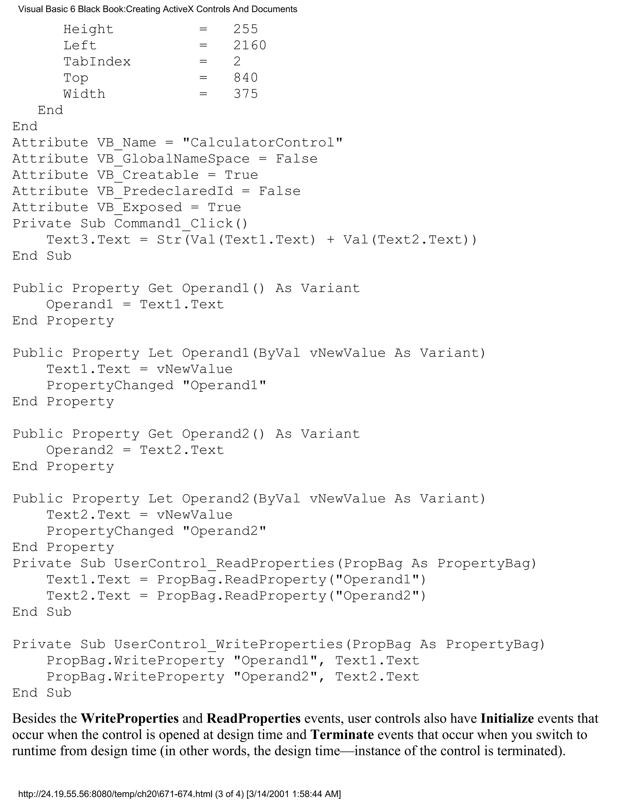 Visual Basic 6 Black Book:Creating ActiveX Controls And Documents

           Height                           =       255
           Left                             =       2160
           TabIndex                         =       2
           Top                              =       840
           Width                            =       375
     End
End
Attribute VB_Name = "CalculatorControl"
Attribute VB_GlobalNameSpace = False
Attribute VB_Creatable = True
Attribute VB_PredeclaredId = False
Attribute VB_Exposed = True
Private Sub Command1_Click()
    Text3.Text = Str(Val(Text1.Text) + Val(Text2.Text))
End Sub

Public Property Get Operand1() As Variant
    Operand1 = Text1.Text
End Property

Public Property Let Operand1(ByVal vNewValue As Variant)
    Text1.Text = vNewValue
    PropertyChanged "Operand1"
End Property

Public Property Get Operand2() As Variant
    Operand2 = Text2.Text
End Property

Public Property Let Operand2(ByVal vNewValue As Variant)
    Text2.Text = vNewValue
    PropertyChanged "Operand2"
End Property
Private Sub UserControl_ReadProperties(PropBag As PropertyBag)
    Text1.Text = PropBag.ReadProperty("Operand1")
    Text2.Text = PropBag.ReadProperty("Operand2")
End Sub

Private Sub UserControl_WriteProperties(PropBag As PropertyBag)
    PropBag.WriteProperty "Operand1", Text1.Text
    PropBag.WriteProperty "Operand2", Text2.Text
End Sub
Besides the WriteProperties and ReadProperties events, user controls also have Initialize events that
occur when the control is opened at design time and Terminate events that occur when you switch to
runtime from design time (in other words, the design time—instance of the control is terminated).

 http://24.19.55.56:8080/temp/ch20671-674.html (3 of 4) [3/14/2001 1:58:44 AM]
 