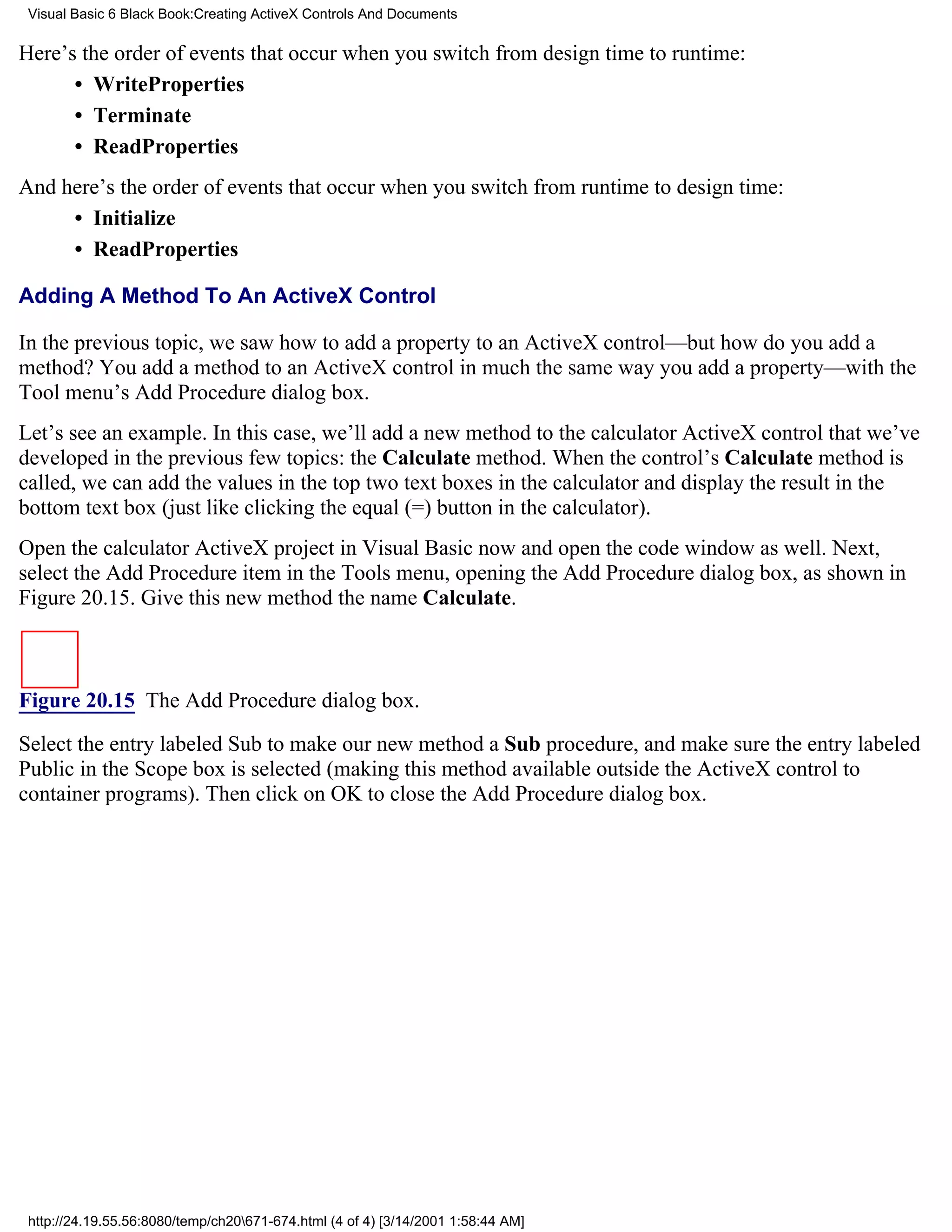 Visual Basic 6 Black Book:Creating ActiveX Controls And Documents

Here’s the order of events that occur when you switch from design time to runtime:
      • WriteProperties
      • Terminate
      • ReadProperties
And here’s the order of events that occur when you switch from runtime to design time:
     • Initialize
     • ReadProperties

Adding A Method To An ActiveX Control

In the previous topic, we saw how to add a property to an ActiveX control—but how do you add a
method? You add a method to an ActiveX control in much the same way you add a property—with the
Tool menu’s Add Procedure dialog box.
Let’s see an example. In this case, we’ll add a new method to the calculator ActiveX control that we’ve
developed in the previous few topics: the Calculate method. When the control’s Calculate method is
called, we can add the values in the top two text boxes in the calculator and display the result in the
bottom text box (just like clicking the equal (=) button in the calculator).
Open the calculator ActiveX project in Visual Basic now and open the code window as well. Next,
select the Add Procedure item in the Tools menu, opening the Add Procedure dialog box, as shown in
Figure 20.15. Give this new method the name Calculate.



Figure 20.15 The Add Procedure dialog box.

Select the entry labeled Sub to make our new method a Sub procedure, and make sure the entry labeled
Public in the Scope box is selected (making this method available outside the ActiveX control to
container programs). Then click on OK to close the Add Procedure dialog box.




 http://24.19.55.56:8080/temp/ch20671-674.html (4 of 4) [3/14/2001 1:58:44 AM]
 