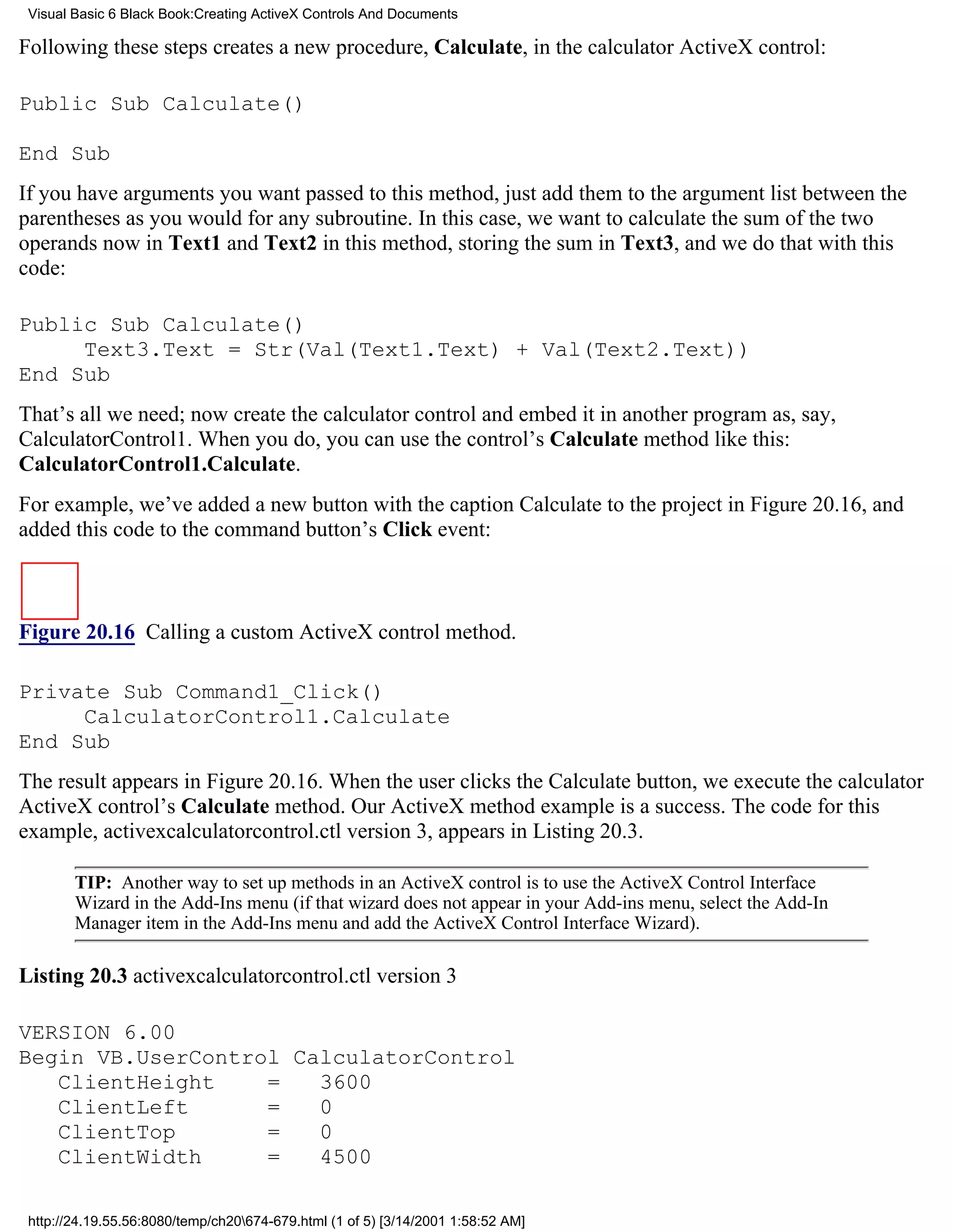 Visual Basic 6 Black Book:Creating ActiveX Controls And Documents

Following these steps creates a new procedure, Calculate, in the calculator ActiveX control:

Public Sub Calculate()

End Sub
If you have arguments you want passed to this method, just add them to the argument list between the
parentheses as you would for any subroutine. In this case, we want to calculate the sum of the two
operands now in Text1 and Text2 in this method, storing the sum in Text3, and we do that with this
code:

Public Sub Calculate()
     Text3.Text = Str(Val(Text1.Text) + Val(Text2.Text))
End Sub
That’s all we need; now create the calculator control and embed it in another program as, say,
CalculatorControl1. When you do, you can use the control’s Calculate method like this:
CalculatorControl1.Calculate.
For example, we’ve added a new button with the caption Calculate to the project in Figure 20.16, and
added this code to the command button’s Click event:



Figure 20.16 Calling a custom ActiveX control method.

Private Sub Command1_Click()
     CalculatorControl1.Calculate
End Sub
The result appears in Figure 20.16. When the user clicks the Calculate button, we execute the calculator
ActiveX control’s Calculate method. Our ActiveX method example is a success. The code for this
example, activexcalculatorcontrol.ctl version 3, appears in Listing 20.3.

        TIP: Another way to set up methods in an ActiveX control is to use the ActiveX Control Interface
        Wizard in the Add-Ins menu (if that wizard does not appear in your Add-ins menu, select the Add-In
        Manager item in the Add-Ins menu and add the ActiveX Control Interface Wizard).

Listing 20.3 activexcalculatorcontrol.ctl version 3

VERSION 6.00
Begin VB.UserControl CalculatorControl
   ClientHeight    =   3600
   ClientLeft      =   0
   ClientTop       =   0
   ClientWidth     =   4500

 http://24.19.55.56:8080/temp/ch20674-679.html (1 of 5) [3/14/2001 1:58:52 AM]
 
