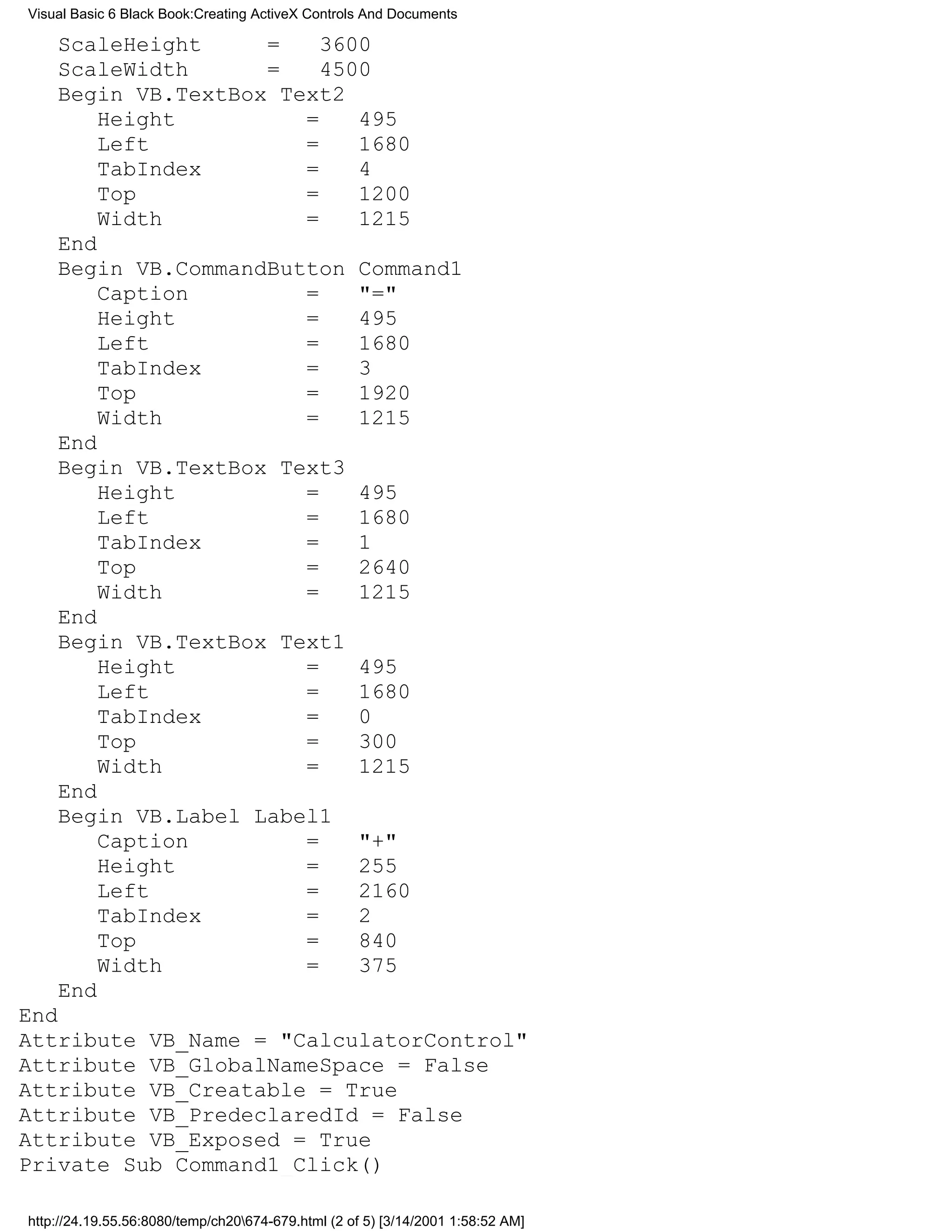Visual Basic 6 Black Book:Creating ActiveX Controls And Documents

    ScaleHeight     =    3600
    ScaleWidth      =    4500
    Begin VB.TextBox Text2
        Height         =    495
        Left           =    1680
        TabIndex       =    4
        Top            =    1200
        Width          =    1215
    End
    Begin VB.CommandButton Command1
        Caption        =    "="
        Height         =    495
        Left           =    1680
        TabIndex       =    3
        Top            =    1920
        Width          =    1215
    End
    Begin VB.TextBox Text3
        Height         =    495
        Left           =    1680
        TabIndex       =    1
        Top            =    2640
        Width          =    1215
    End
    Begin VB.TextBox Text1
        Height         =    495
        Left           =    1680
        TabIndex       =    0
        Top            =    300
        Width          =    1215
    End
    Begin VB.Label Label1
        Caption        =    "+"
        Height         =    255
        Left           =    2160
        TabIndex       =    2
        Top            =    840
        Width          =    375
    End
End
Attribute VB_Name = "CalculatorControl"
Attribute VB_GlobalNameSpace = False
Attribute VB_Creatable = True
Attribute VB_PredeclaredId = False
Attribute VB_Exposed = True
Private Sub Command1_Click()

http://24.19.55.56:8080/temp/ch20674-679.html (2 of 5) [3/14/2001 1:58:52 AM]
 