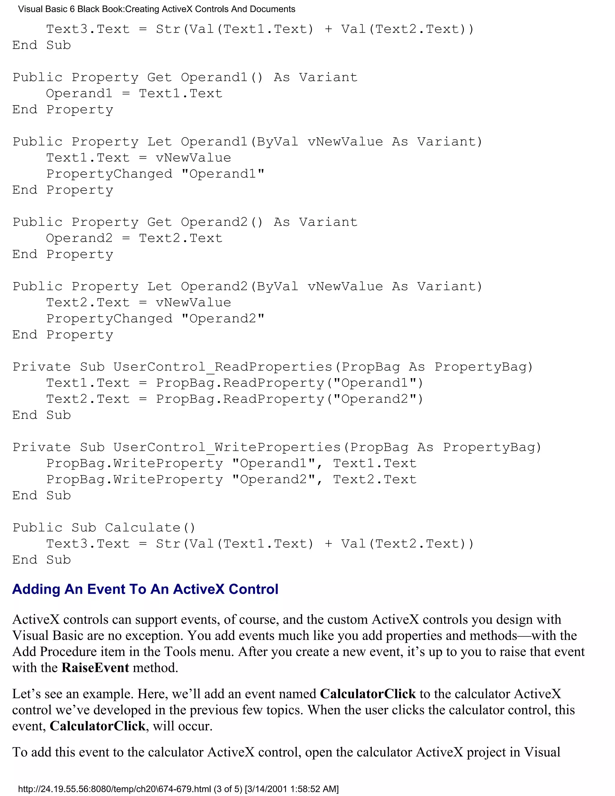 Visual Basic 6 Black Book:Creating ActiveX Controls And Documents

    Text3.Text = Str(Val(Text1.Text) + Val(Text2.Text))
End Sub

Public Property Get Operand1() As Variant
    Operand1 = Text1.Text
End Property

Public Property Let Operand1(ByVal vNewValue As Variant)
    Text1.Text = vNewValue
    PropertyChanged "Operand1"
End Property

Public Property Get Operand2() As Variant
    Operand2 = Text2.Text
End Property

Public Property Let Operand2(ByVal vNewValue As Variant)
    Text2.Text = vNewValue
    PropertyChanged "Operand2"
End Property

Private Sub UserControl_ReadProperties(PropBag As PropertyBag)
    Text1.Text = PropBag.ReadProperty("Operand1")
    Text2.Text = PropBag.ReadProperty("Operand2")
End Sub

Private Sub UserControl_WriteProperties(PropBag As PropertyBag)
    PropBag.WriteProperty "Operand1", Text1.Text
    PropBag.WriteProperty "Operand2", Text2.Text
End Sub

Public Sub Calculate()
    Text3.Text = Str(Val(Text1.Text) + Val(Text2.Text))
End Sub

Adding An Event To An ActiveX Control

ActiveX controls can support events, of course, and the custom ActiveX controls you design with
Visual Basic are no exception. You add events much like you add properties and methods—with the
Add Procedure item in the Tools menu. After you create a new event, it’s up to you to raise that event
with the RaiseEvent method.
Let’s see an example. Here, we’ll add an event named CalculatorClick to the calculator ActiveX
control we’ve developed in the previous few topics. When the user clicks the calculator control, this
event, CalculatorClick, will occur.
To add this event to the calculator ActiveX control, open the calculator ActiveX project in Visual

 http://24.19.55.56:8080/temp/ch20674-679.html (3 of 5) [3/14/2001 1:58:52 AM]
 