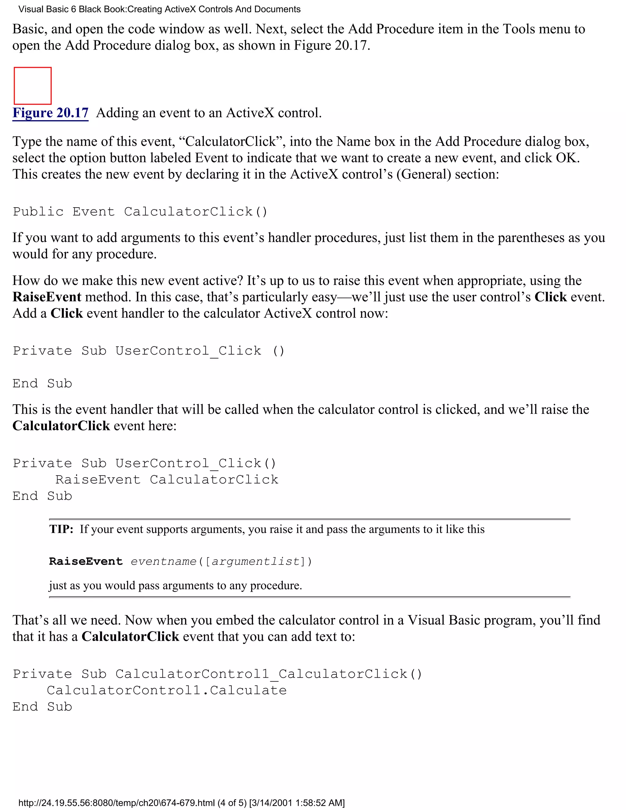 Visual Basic 6 Black Book:Creating ActiveX Controls And Documents

Basic, and open the code window as well. Next, select the Add Procedure item in the Tools menu to
open the Add Procedure dialog box, as shown in Figure 20.17.



Figure 20.17 Adding an event to an ActiveX control.

Type the name of this event, “CalculatorClick”, into the Name box in the Add Procedure dialog box,
select the option button labeled Event to indicate that we want to create a new event, and click OK.
This creates the new event by declaring it in the ActiveX control’s (General) section:

Public Event CalculatorClick()
If you want to add arguments to this event’s handler procedures, just list them in the parentheses as you
would for any procedure.
How do we make this new event active? It’s up to us to raise this event when appropriate, using the
RaiseEvent method. In this case, that’s particularly easy—we’ll just use the user control’s Click event.
Add a Click event handler to the calculator ActiveX control now:

Private Sub UserControl_Click ()

End Sub
This is the event handler that will be called when the calculator control is clicked, and we’ll raise the
CalculatorClick event here:

Private Sub UserControl_Click()
     RaiseEvent CalculatorClick
End Sub

        TIP: If your event supports arguments, you raise it and pass the arguments to it like this

        RaiseEvent eventname([argumentlist])
        just as you would pass arguments to any procedure.

That’s all we need. Now when you embed the calculator control in a Visual Basic program, you’ll find
that it has a CalculatorClick event that you can add text to:

Private Sub CalculatorControl1_CalculatorClick()
    CalculatorControl1.Calculate
End Sub




 http://24.19.55.56:8080/temp/ch20674-679.html (4 of 5) [3/14/2001 1:58:52 AM]
 