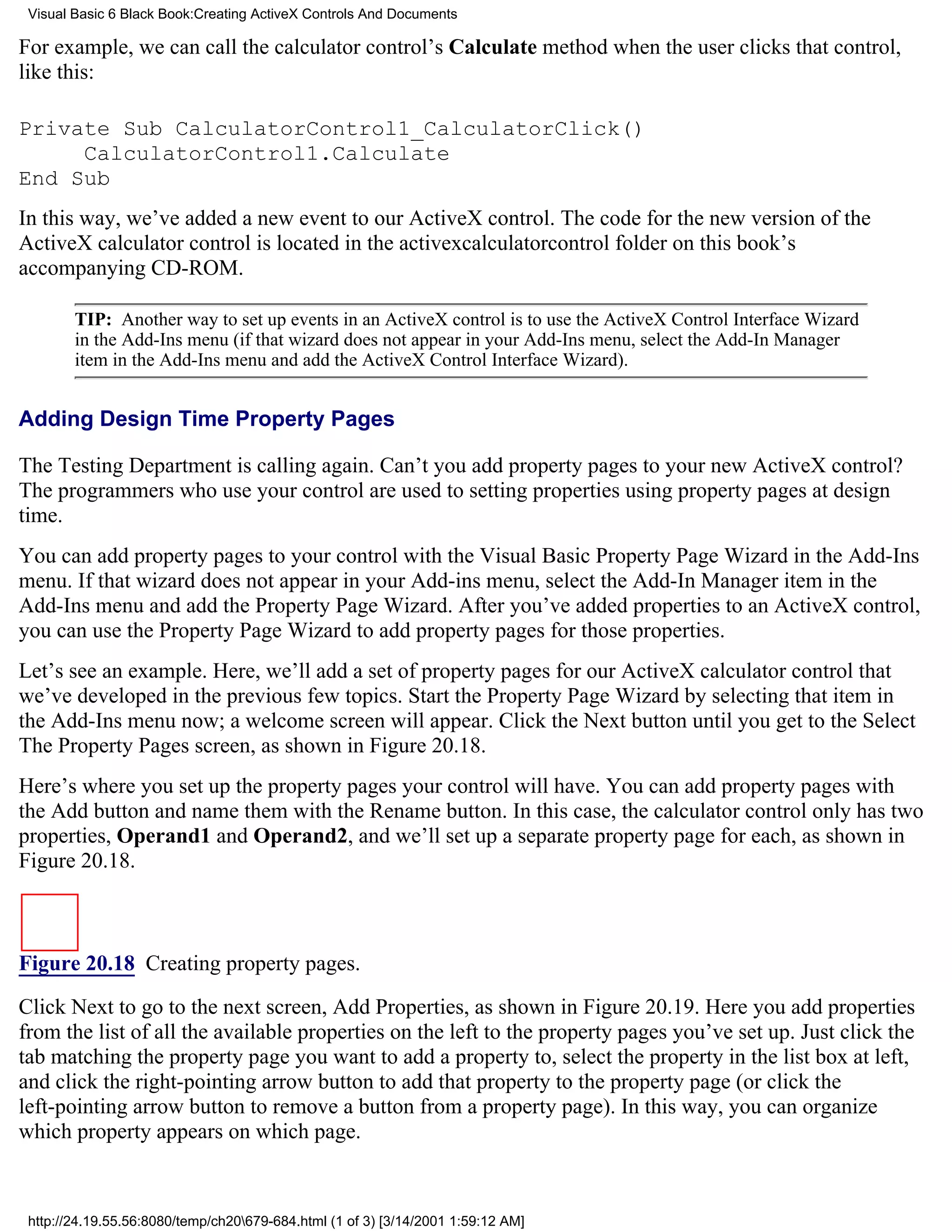 Visual Basic 6 Black Book:Creating ActiveX Controls And Documents

For example, we can call the calculator control’s Calculate method when the user clicks that control,
like this:

Private Sub CalculatorControl1_CalculatorClick()
     CalculatorControl1.Calculate
End Sub
In this way, we’ve added a new event to our ActiveX control. The code for the new version of the
ActiveX calculator control is located in the activexcalculatorcontrol folder on this book’s
accompanying CD-ROM.

        TIP: Another way to set up events in an ActiveX control is to use the ActiveX Control Interface Wizard
        in the Add-Ins menu (if that wizard does not appear in your Add-Ins menu, select the Add-In Manager
        item in the Add-Ins menu and add the ActiveX Control Interface Wizard).


Adding Design Time Property Pages

The Testing Department is calling again. Can’t you add property pages to your new ActiveX control?
The programmers who use your control are used to setting properties using property pages at design
time.
You can add property pages to your control with the Visual Basic Property Page Wizard in the Add-Ins
menu. If that wizard does not appear in your Add-ins menu, select the Add-In Manager item in the
Add-Ins menu and add the Property Page Wizard. After you’ve added properties to an ActiveX control,
you can use the Property Page Wizard to add property pages for those properties.
Let’s see an example. Here, we’ll add a set of property pages for our ActiveX calculator control that
we’ve developed in the previous few topics. Start the Property Page Wizard by selecting that item in
the Add-Ins menu now; a welcome screen will appear. Click the Next button until you get to the Select
The Property Pages screen, as shown in Figure 20.18.
Here’s where you set up the property pages your control will have. You can add property pages with
the Add button and name them with the Rename button. In this case, the calculator control only has two
properties, Operand1 and Operand2, and we’ll set up a separate property page for each, as shown in
Figure 20.18.



Figure 20.18 Creating property pages.

Click Next to go to the next screen, Add Properties, as shown in Figure 20.19. Here you add properties
from the list of all the available properties on the left to the property pages you’ve set up. Just click the
tab matching the property page you want to add a property to, select the property in the list box at left,
and click the right-pointing arrow button to add that property to the property page (or click the
left-pointing arrow button to remove a button from a property page). In this way, you can organize
which property appears on which page.



 http://24.19.55.56:8080/temp/ch20679-684.html (1 of 3) [3/14/2001 1:59:12 AM]
 