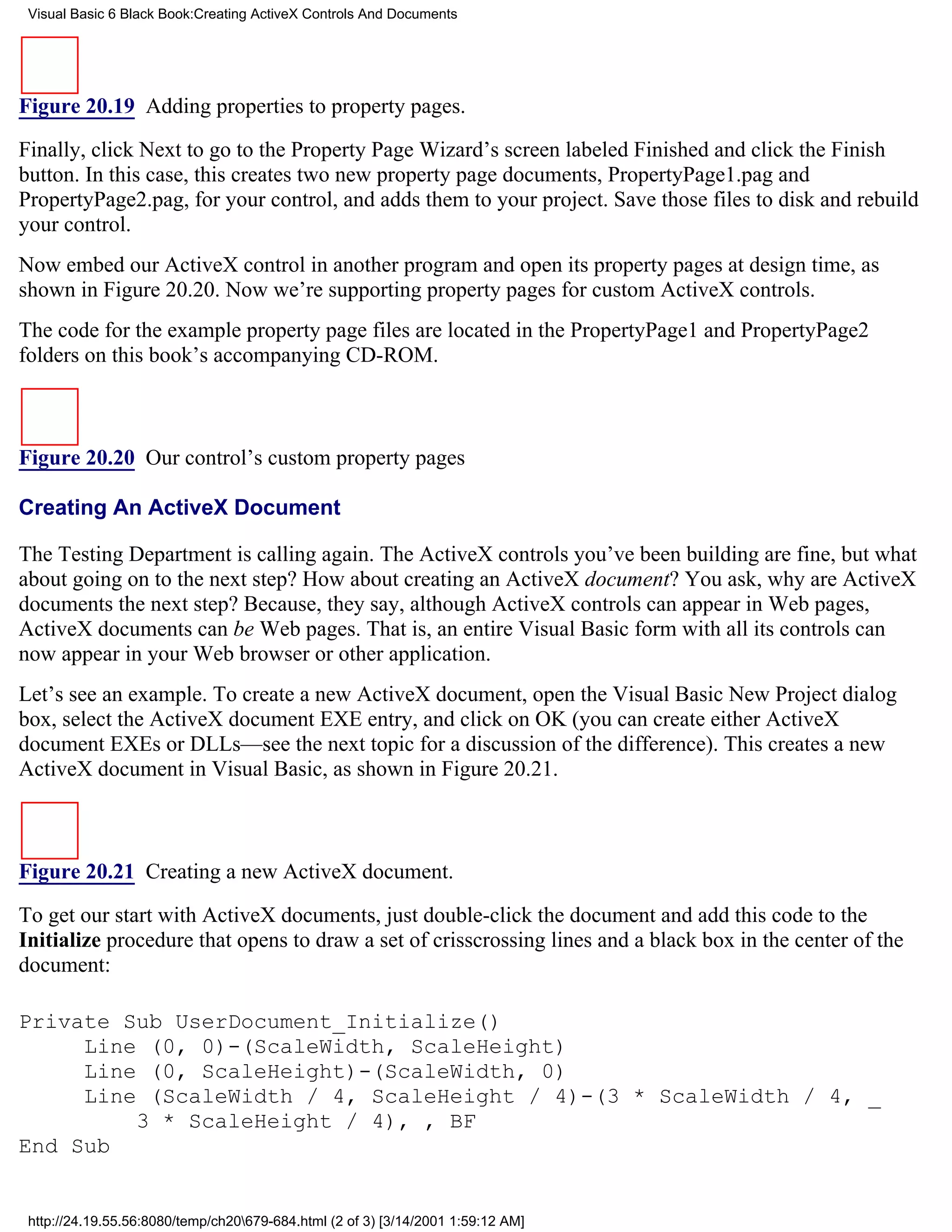 Visual Basic 6 Black Book:Creating ActiveX Controls And Documents




Figure 20.19 Adding properties to property pages.

Finally, click Next to go to the Property Page Wizard’s screen labeled Finished and click the Finish
button. In this case, this creates two new property page documents, PropertyPage1.pag and
PropertyPage2.pag, for your control, and adds them to your project. Save those files to disk and rebuild
your control.
Now embed our ActiveX control in another program and open its property pages at design time, as
shown in Figure 20.20. Now we’re supporting property pages for custom ActiveX controls.
The code for the example property page files are located in the PropertyPage1 and PropertyPage2
folders on this book’s accompanying CD-ROM.



Figure 20.20 Our control’s custom property pages

Creating An ActiveX Document

The Testing Department is calling again. The ActiveX controls you’ve been building are fine, but what
about going on to the next step? How about creating an ActiveX document? You ask, why are ActiveX
documents the next step? Because, they say, although ActiveX controls can appear in Web pages,
ActiveX documents can be Web pages. That is, an entire Visual Basic form with all its controls can
now appear in your Web browser or other application.
Let’s see an example. To create a new ActiveX document, open the Visual Basic New Project dialog
box, select the ActiveX document EXE entry, and click on OK (you can create either ActiveX
document EXEs or DLLs—see the next topic for a discussion of the difference). This creates a new
ActiveX document in Visual Basic, as shown in Figure 20.21.



Figure 20.21 Creating a new ActiveX document.

To get our start with ActiveX documents, just double-click the document and add this code to the
Initialize procedure that opens to draw a set of crisscrossing lines and a black box in the center of the
document:

Private Sub UserDocument_Initialize()
     Line (0, 0)-(ScaleWidth, ScaleHeight)
     Line (0, ScaleHeight)-(ScaleWidth, 0)
     Line (ScaleWidth / 4, ScaleHeight / 4)-(3 * ScaleWidth / 4, _
         3 * ScaleHeight / 4), , BF
End Sub


 http://24.19.55.56:8080/temp/ch20679-684.html (2 of 3) [3/14/2001 1:59:12 AM]
 