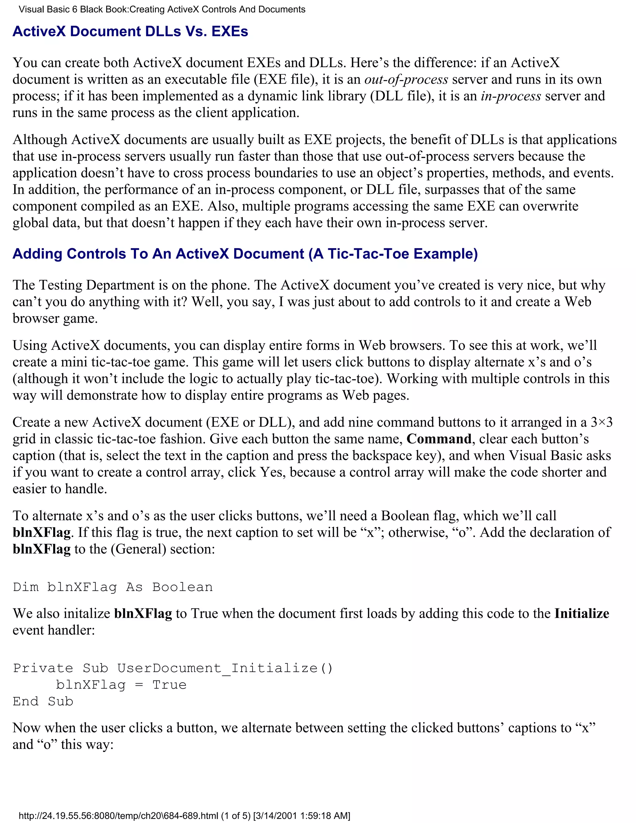 Visual Basic 6 Black Book:Creating ActiveX Controls And Documents

ActiveX Document DLLs Vs. EXEs

You can create both ActiveX document EXEs and DLLs. Here’s the difference: if an ActiveX
document is written as an executable file (EXE file), it is an out-of-process server and runs in its own
process; if it has been implemented as a dynamic link library (DLL file), it is an in-process server and
runs in the same process as the client application.
Although ActiveX documents are usually built as EXE projects, the benefit of DLLs is that applications
that use in-process servers usually run faster than those that use out-of-process servers because the
application doesn’t have to cross process boundaries to use an object’s properties, methods, and events.
In addition, the performance of an in-process component, or DLL file, surpasses that of the same
component compiled as an EXE. Also, multiple programs accessing the same EXE can overwrite
global data, but that doesn’t happen if they each have their own in-process server.

Adding Controls To An ActiveX Document (A Tic-Tac-Toe Example)

The Testing Department is on the phone. The ActiveX document you’ve created is very nice, but why
can’t you do anything with it? Well, you say, I was just about to add controls to it and create a Web
browser game.
Using ActiveX documents, you can display entire forms in Web browsers. To see this at work, we’ll
create a mini tic-tac-toe game. This game will let users click buttons to display alternate x’s and o’s
(although it won’t include the logic to actually play tic-tac-toe). Working with multiple controls in this
way will demonstrate how to display entire programs as Web pages.
Create a new ActiveX document (EXE or DLL), and add nine command buttons to it arranged in a 3×3
grid in classic tic-tac-toe fashion. Give each button the same name, Command, clear each button’s
caption (that is, select the text in the caption and press the backspace key), and when Visual Basic asks
if you want to create a control array, click Yes, because a control array will make the code shorter and
easier to handle.
To alternate x’s and o’s as the user clicks buttons, we’ll need a Boolean flag, which we’ll call
blnXFlag. If this flag is true, the next caption to set will be “x”; otherwise, “o”. Add the declaration of
blnXFlag to the (General) section:

Dim blnXFlag As Boolean
We also initalize blnXFlag to True when the document first loads by adding this code to the Initialize
event handler:

Private Sub UserDocument_Initialize()
     blnXFlag = True
End Sub
Now when the user clicks a button, we alternate between setting the clicked buttons’ captions to “x”
and “o” this way:



 http://24.19.55.56:8080/temp/ch20684-689.html (1 of 5) [3/14/2001 1:59:18 AM]
 