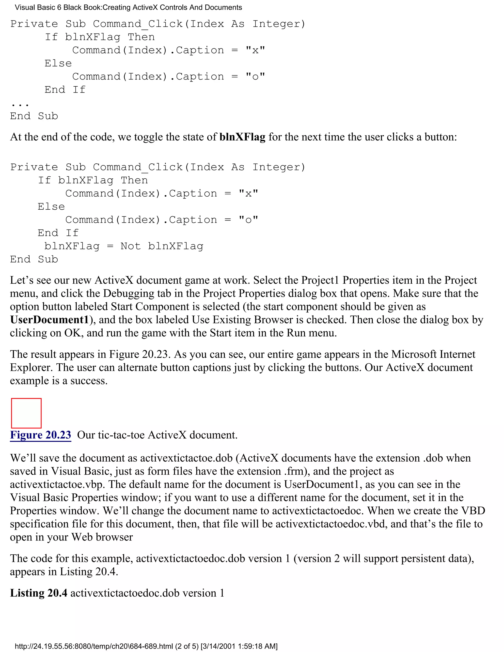 Visual Basic 6 Black Book:Creating ActiveX Controls And Documents

Private Sub Command_Click(Index As Integer)
     If blnXFlag Then
          Command(Index).Caption = "x"
     Else
          Command(Index).Caption = "o"
     End If
...
End Sub
At the end of the code, we toggle the state of blnXFlag for the next time the user clicks a button:

Private Sub Command_Click(Index As Integer)
    If blnXFlag Then
         Command(Index).Caption = "x"
    Else
         Command(Index).Caption = "o"
    End If
     blnXFlag = Not blnXFlag
End Sub
Let’s see our new ActiveX document game at work. Select the Project1 Properties item in the Project
menu, and click the Debugging tab in the Project Properties dialog box that opens. Make sure that the
option button labeled Start Component is selected (the start component should be given as
UserDocument1), and the box labeled Use Existing Browser is checked. Then close the dialog box by
clicking on OK, and run the game with the Start item in the Run menu.
The result appears in Figure 20.23. As you can see, our entire game appears in the Microsoft Internet
Explorer. The user can alternate button captions just by clicking the buttons. Our ActiveX document
example is a success.



Figure 20.23 Our tic-tac-toe ActiveX document.
We’ll save the document as activextictactoe.dob (ActiveX documents have the extension .dob when
saved in Visual Basic, just as form files have the extension .frm), and the project as
activextictactoe.vbp. The default name for the document is UserDocument1, as you can see in the
Visual Basic Properties window; if you want to use a different name for the document, set it in the
Properties window. We’ll change the document name to activextictactoedoc. When we create the VBD
specification file for this document, then, that file will be activextictactoedoc.vbd, and that’s the file to
open in your Web browser
The code for this example, activextictactoedoc.dob version 1 (version 2 will support persistent data),
appears in Listing 20.4.
Listing 20.4 activextictactoedoc.dob version 1



 http://24.19.55.56:8080/temp/ch20684-689.html (2 of 5) [3/14/2001 1:59:18 AM]
 
