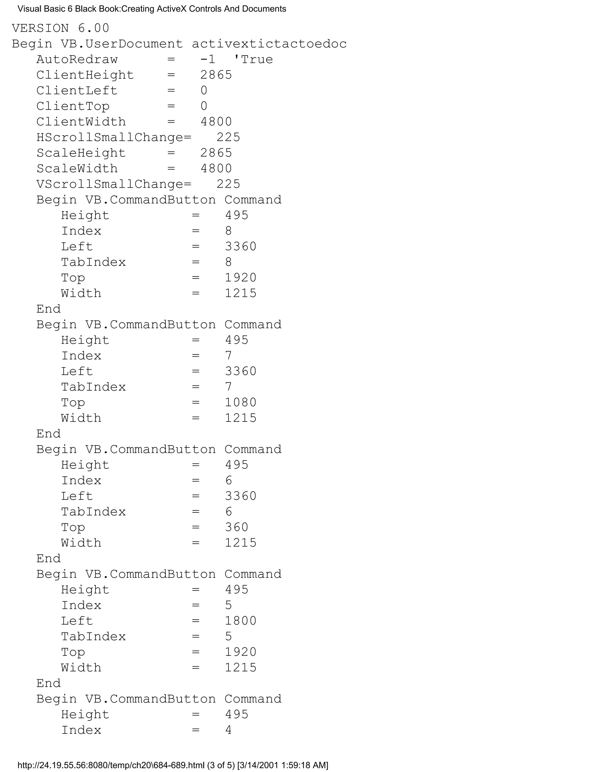 Visual Basic 6 Black Book:Creating ActiveX Controls And Documents

VERSION 6.00
Begin VB.UserDocument activextictactoedoc
   AutoRedraw      =     -1 'True
   ClientHeight    =     2865
   ClientLeft      =     0
   ClientTop       =     0
   ClientWidth     =     4800
   HScrollSmallChange=     225
   ScaleHeight     =     2865
   ScaleWidth      =     4800
   VScrollSmallChange=     225
   Begin VB.CommandButton Command
       Height          =    495
       Index           =    8
       Left            =    3360
       TabIndex        =    8
       Top             =    1920
       Width           =    1215
   End
   Begin VB.CommandButton Command
       Height          =    495
       Index           =    7
       Left            =    3360
       TabIndex        =    7
       Top             =    1080
       Width           =    1215
   End
   Begin VB.CommandButton Command
       Height          =    495
       Index           =    6
       Left            =    3360
       TabIndex        =    6
       Top             =    360
       Width           =    1215
   End
   Begin VB.CommandButton Command
       Height          =    495
       Index           =    5
       Left            =    1800
       TabIndex        =    5
       Top             =    1920
       Width           =    1215
   End
   Begin VB.CommandButton Command
       Height          =    495
       Index           =    4

http://24.19.55.56:8080/temp/ch20684-689.html (3 of 5) [3/14/2001 1:59:18 AM]
 