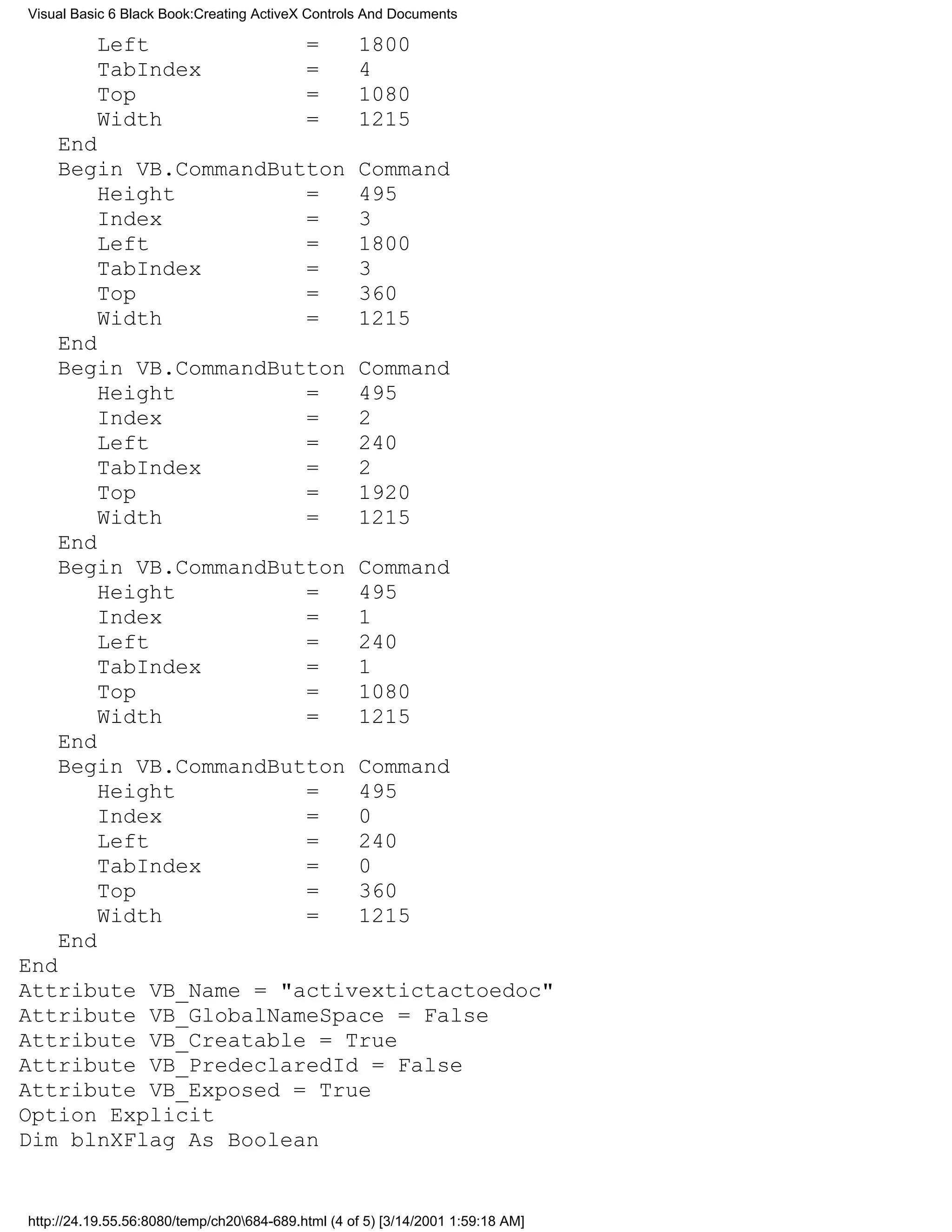 Visual Basic 6 Black Book:Creating ActiveX Controls And Documents

          Left                             =       1800
          TabIndex                         =       4
          Top                              =       1080
          Width                            =       1215
    End
    Begin VB.CommandButton                         Command
        Height         =                           495
        Index          =                           3
        Left           =                           1800
        TabIndex       =                           3
        Top            =                           360
        Width          =                           1215
    End
    Begin VB.CommandButton                         Command
        Height         =                           495
        Index          =                           2
        Left           =                           240
        TabIndex       =                           2
        Top            =                           1920
        Width          =                           1215
    End
    Begin VB.CommandButton                         Command
        Height         =                           495
        Index          =                           1
        Left           =                           240
        TabIndex       =                           1
        Top            =                           1080
        Width          =                           1215
    End
    Begin VB.CommandButton                         Command
        Height         =                           495
        Index          =                           0
        Left           =                           240
        TabIndex       =                           0
        Top            =                           360
        Width          =                           1215
    End
End
Attribute VB_Name = "activextictactoedoc"
Attribute VB_GlobalNameSpace = False
Attribute VB_Creatable = True
Attribute VB_PredeclaredId = False
Attribute VB_Exposed = True
Option Explicit
Dim blnXFlag As Boolean


http://24.19.55.56:8080/temp/ch20684-689.html (4 of 5) [3/14/2001 1:59:18 AM]
 