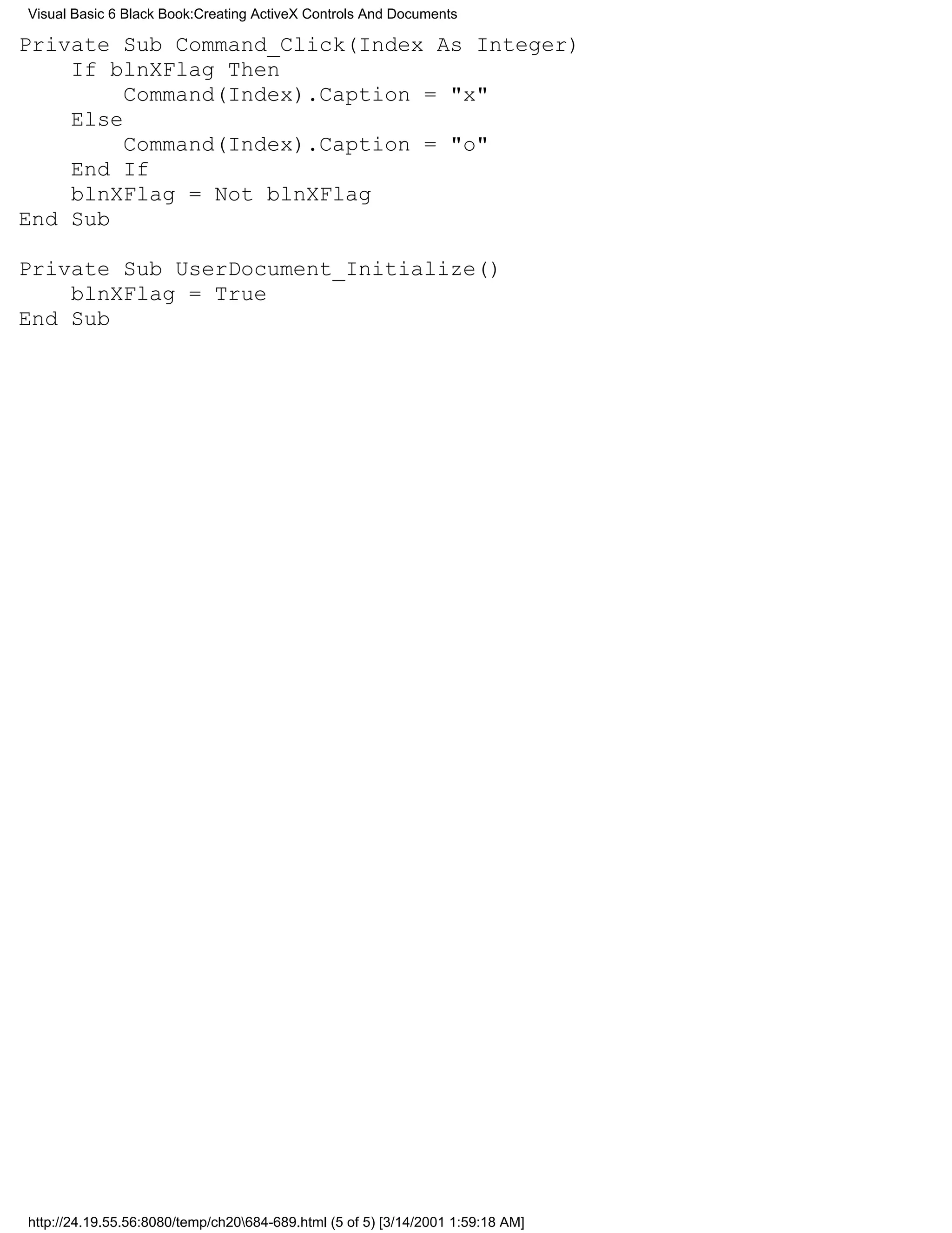 Visual Basic 6 Black Book:Creating ActiveX Controls And Documents

Private Sub Command_Click(Index As Integer)
    If blnXFlag Then
         Command(Index).Caption = "x"
    Else
         Command(Index).Caption = "o"
    End If
    blnXFlag = Not blnXFlag
End Sub

Private Sub UserDocument_Initialize()
    blnXFlag = True
End Sub




http://24.19.55.56:8080/temp/ch20684-689.html (5 of 5) [3/14/2001 1:59:18 AM]
 