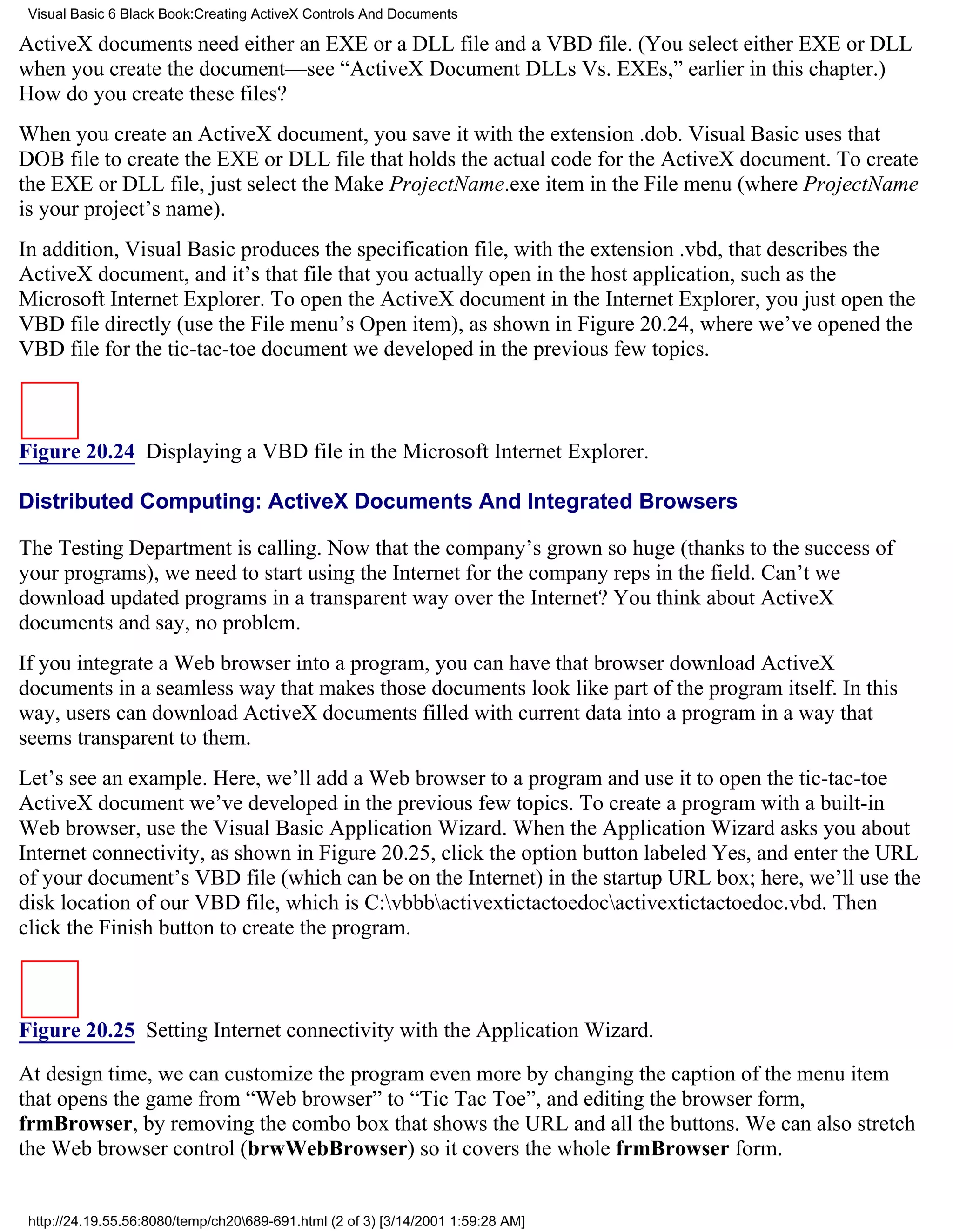 Visual Basic 6 Black Book:Creating ActiveX Controls And Documents

ActiveX documents need either an EXE or a DLL file and a VBD file. (You select either EXE or DLL
when you create the document—see “ActiveX Document DLLs Vs. EXEs,” earlier in this chapter.)
How do you create these files?
When you create an ActiveX document, you save it with the extension .dob. Visual Basic uses that
DOB file to create the EXE or DLL file that holds the actual code for the ActiveX document. To create
the EXE or DLL file, just select the Make ProjectName.exe item in the File menu (where ProjectName
is your project’s name).
In addition, Visual Basic produces the specification file, with the extension .vbd, that describes the
ActiveX document, and it’s that file that you actually open in the host application, such as the
Microsoft Internet Explorer. To open the ActiveX document in the Internet Explorer, you just open the
VBD file directly (use the File menu’s Open item), as shown in Figure 20.24, where we’ve opened the
VBD file for the tic-tac-toe document we developed in the previous few topics.



Figure 20.24 Displaying a VBD file in the Microsoft Internet Explorer.

Distributed Computing: ActiveX Documents And Integrated Browsers

The Testing Department is calling. Now that the company’s grown so huge (thanks to the success of
your programs), we need to start using the Internet for the company reps in the field. Can’t we
download updated programs in a transparent way over the Internet? You think about ActiveX
documents and say, no problem.
If you integrate a Web browser into a program, you can have that browser download ActiveX
documents in a seamless way that makes those documents look like part of the program itself. In this
way, users can download ActiveX documents filled with current data into a program in a way that
seems transparent to them.
Let’s see an example. Here, we’ll add a Web browser to a program and use it to open the tic-tac-toe
ActiveX document we’ve developed in the previous few topics. To create a program with a built-in
Web browser, use the Visual Basic Application Wizard. When the Application Wizard asks you about
Internet connectivity, as shown in Figure 20.25, click the option button labeled Yes, and enter the URL
of your document’s VBD file (which can be on the Internet) in the startup URL box; here, we’ll use the
disk location of our VBD file, which is C:vbbbactivextictactoedocactivextictactoedoc.vbd. Then
click the Finish button to create the program.



Figure 20.25 Setting Internet connectivity with the Application Wizard.

At design time, we can customize the program even more by changing the caption of the menu item
that opens the game from “Web browser” to “Tic Tac Toe”, and editing the browser form,
frmBrowser, by removing the combo box that shows the URL and all the buttons. We can also stretch
the Web browser control (brwWebBrowser) so it covers the whole frmBrowser form.


 http://24.19.55.56:8080/temp/ch20689-691.html (2 of 3) [3/14/2001 1:59:28 AM]
 
