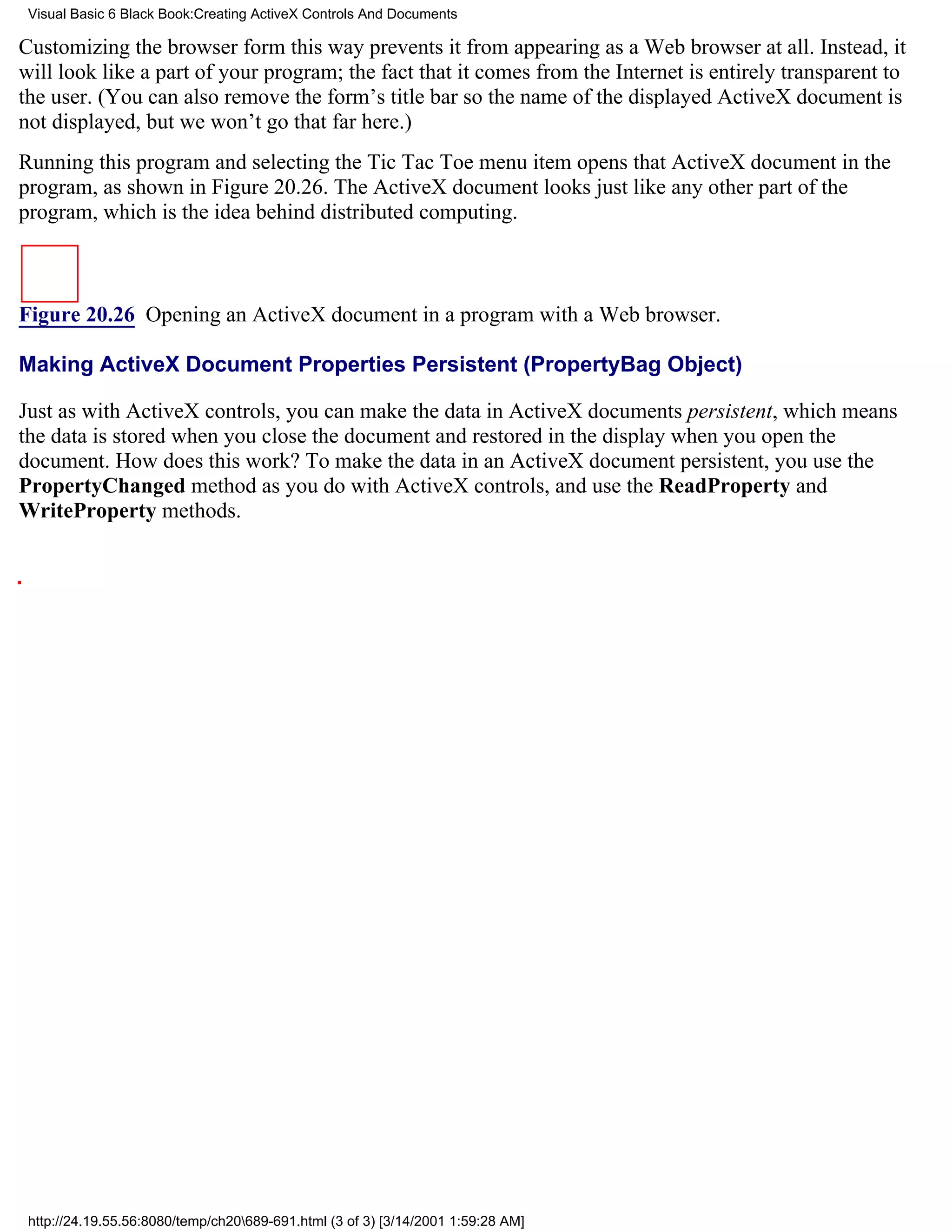 Visual Basic 6 Black Book:Creating ActiveX Controls And Documents

Customizing the browser form this way prevents it from appearing as a Web browser at all. Instead, it
will look like a part of your program; the fact that it comes from the Internet is entirely transparent to
the user. (You can also remove the form’s title bar so the name of the displayed ActiveX document is
not displayed, but we won’t go that far here.)
Running this program and selecting the Tic Tac Toe menu item opens that ActiveX document in the
program, as shown in Figure 20.26. The ActiveX document looks just like any other part of the
program, which is the idea behind distributed computing.



Figure 20.26 Opening an ActiveX document in a program with a Web browser.

Making ActiveX Document Properties Persistent (PropertyBag Object)

Just as with ActiveX controls, you can make the data in ActiveX documents persistent, which means
the data is stored when you close the document and restored in the display when you open the
document. How does this work? To make the data in an ActiveX document persistent, you use the
PropertyChanged method as you do with ActiveX controls, and use the ReadProperty and
WriteProperty methods.




 http://24.19.55.56:8080/temp/ch20689-691.html (3 of 3) [3/14/2001 1:59:28 AM]
 