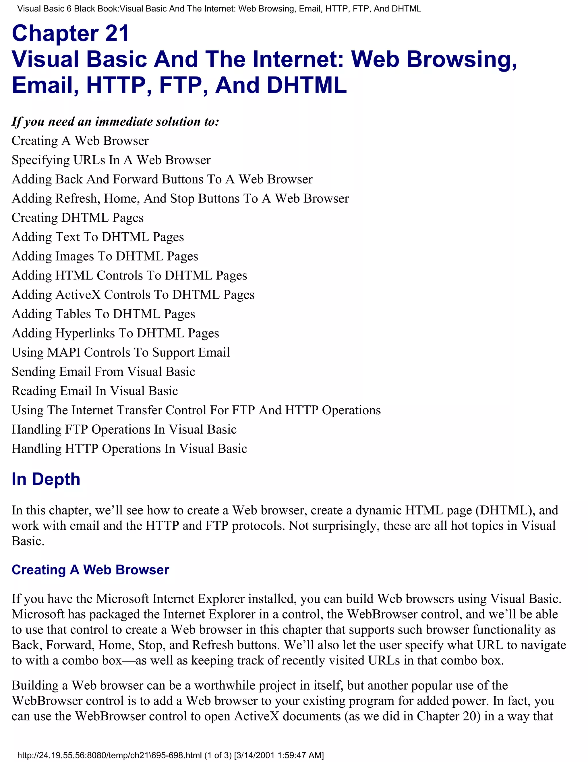 Visual Basic 6 Black Book:Visual Basic And The Internet: Web Browsing, Email, HTTP, FTP, And DHTML


Chapter 21
Visual Basic And The Internet: Web Browsing,
Email, HTTP, FTP, And DHTML
If you need an immediate solution to:
Creating A Web Browser
Specifying URLs In A Web Browser
Adding Back And Forward Buttons To A Web Browser
Adding Refresh, Home, And Stop Buttons To A Web Browser
Creating DHTML Pages
Adding Text To DHTML Pages
Adding Images To DHTML Pages
Adding HTML Controls To DHTML Pages
Adding ActiveX Controls To DHTML Pages
Adding Tables To DHTML Pages
Adding Hyperlinks To DHTML Pages
Using MAPI Controls To Support Email
Sending Email From Visual Basic
Reading Email In Visual Basic
Using The Internet Transfer Control For FTP And HTTP Operations
Handling FTP Operations In Visual Basic
Handling HTTP Operations In Visual Basic

In Depth
In this chapter, we’ll see how to create a Web browser, create a dynamic HTML page (DHTML), and
work with email and the HTTP and FTP protocols. Not surprisingly, these are all hot topics in Visual
Basic.

Creating A Web Browser

If you have the Microsoft Internet Explorer installed, you can build Web browsers using Visual Basic.
Microsoft has packaged the Internet Explorer in a control, the WebBrowser control, and we’ll be able
to use that control to create a Web browser in this chapter that supports such browser functionality as
Back, Forward, Home, Stop, and Refresh buttons. We’ll also let the user specify what URL to navigate
to with a combo box—as well as keeping track of recently visited URLs in that combo box.
Building a Web browser can be a worthwhile project in itself, but another popular use of the
WebBrowser control is to add a Web browser to your existing program for added power. In fact, you
can use the WebBrowser control to open ActiveX documents (as we did in Chapter 20) in a way that

 http://24.19.55.56:8080/temp/ch21695-698.html (1 of 3) [3/14/2001 1:59:47 AM]
 