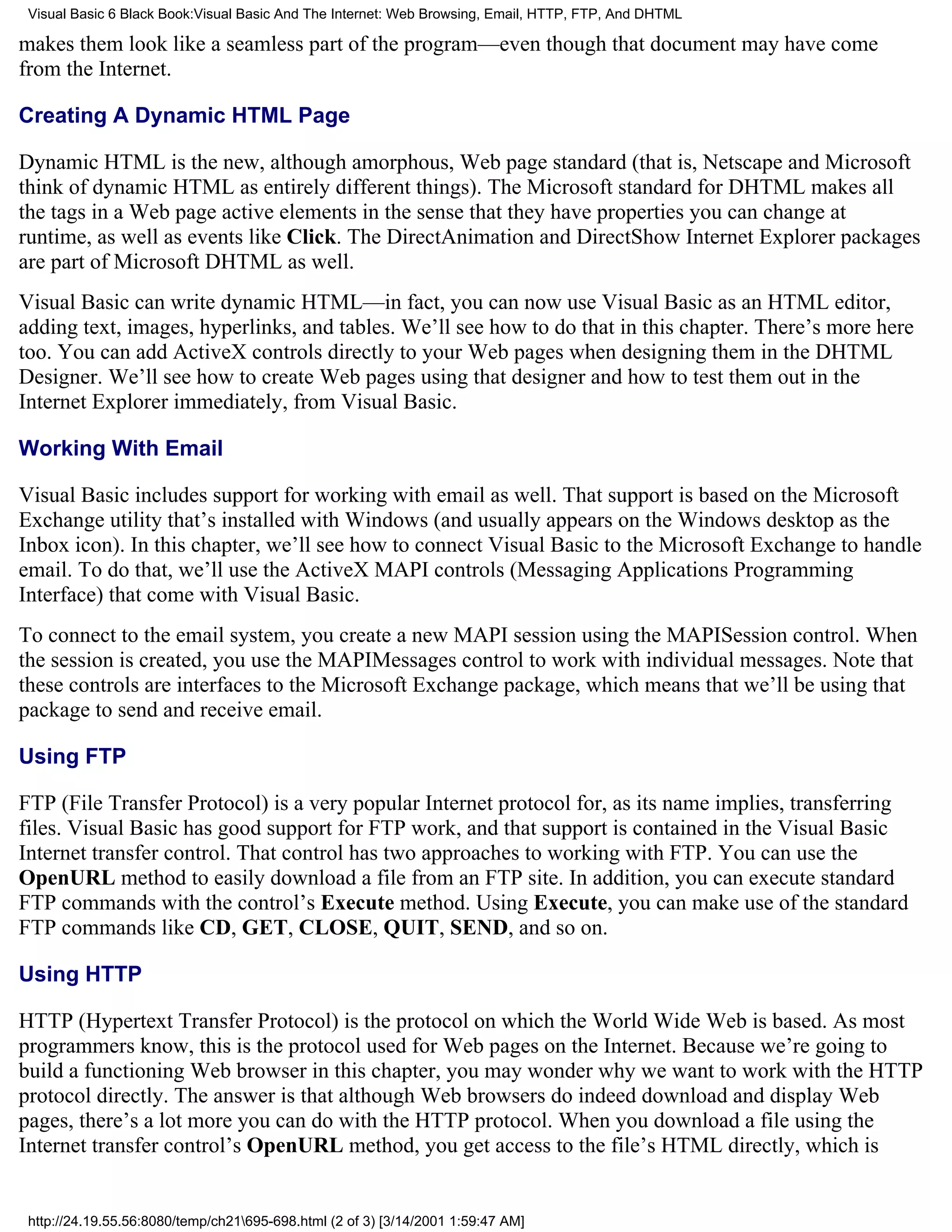 Visual Basic 6 Black Book:Visual Basic And The Internet: Web Browsing, Email, HTTP, FTP, And DHTML

makes them look like a seamless part of the program—even though that document may have come
from the Internet.

Creating A Dynamic HTML Page

Dynamic HTML is the new, although amorphous, Web page standard (that is, Netscape and Microsoft
think of dynamic HTML as entirely different things). The Microsoft standard for DHTML makes all
the tags in a Web page active elements in the sense that they have properties you can change at
runtime, as well as events like Click. The DirectAnimation and DirectShow Internet Explorer packages
are part of Microsoft DHTML as well.
Visual Basic can write dynamic HTML—in fact, you can now use Visual Basic as an HTML editor,
adding text, images, hyperlinks, and tables. We’ll see how to do that in this chapter. There’s more here
too. You can add ActiveX controls directly to your Web pages when designing them in the DHTML
Designer. We’ll see how to create Web pages using that designer and how to test them out in the
Internet Explorer immediately, from Visual Basic.

Working With Email

Visual Basic includes support for working with email as well. That support is based on the Microsoft
Exchange utility that’s installed with Windows (and usually appears on the Windows desktop as the
Inbox icon). In this chapter, we’ll see how to connect Visual Basic to the Microsoft Exchange to handle
email. To do that, we’ll use the ActiveX MAPI controls (Messaging Applications Programming
Interface) that come with Visual Basic.
To connect to the email system, you create a new MAPI session using the MAPISession control. When
the session is created, you use the MAPIMessages control to work with individual messages. Note that
these controls are interfaces to the Microsoft Exchange package, which means that we’ll be using that
package to send and receive email.

Using FTP

FTP (File Transfer Protocol) is a very popular Internet protocol for, as its name implies, transferring
files. Visual Basic has good support for FTP work, and that support is contained in the Visual Basic
Internet transfer control. That control has two approaches to working with FTP. You can use the
OpenURL method to easily download a file from an FTP site. In addition, you can execute standard
FTP commands with the control’s Execute method. Using Execute, you can make use of the standard
FTP commands like CD, GET, CLOSE, QUIT, SEND, and so on.

Using HTTP

HTTP (Hypertext Transfer Protocol) is the protocol on which the World Wide Web is based. As most
programmers know, this is the protocol used for Web pages on the Internet. Because we’re going to
build a functioning Web browser in this chapter, you may wonder why we want to work with the HTTP
protocol directly. The answer is that although Web browsers do indeed download and display Web
pages, there’s a lot more you can do with the HTTP protocol. When you download a file using the
Internet transfer control’s OpenURL method, you get access to the file’s HTML directly, which is


 http://24.19.55.56:8080/temp/ch21695-698.html (2 of 3) [3/14/2001 1:59:47 AM]
 