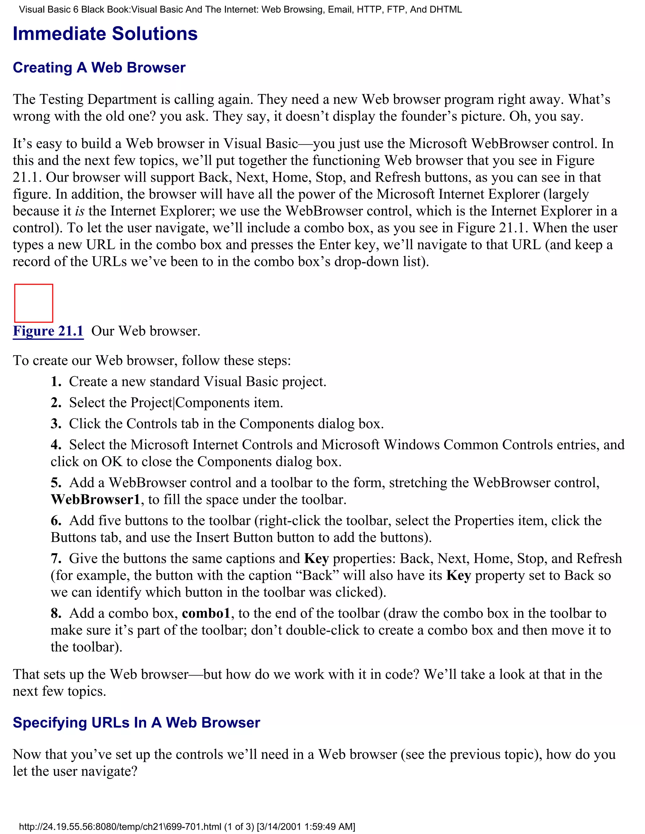 Visual Basic 6 Black Book:Visual Basic And The Internet: Web Browsing, Email, HTTP, FTP, And DHTML

Immediate Solutions
Creating A Web Browser

The Testing Department is calling again. They need a new Web browser program right away. What’s
wrong with the old one? you ask. They say, it doesn’t display the founder’s picture. Oh, you say.
It’s easy to build a Web browser in Visual Basic—you just use the Microsoft WebBrowser control. In
this and the next few topics, we’ll put together the functioning Web browser that you see in Figure
21.1. Our browser will support Back, Next, Home, Stop, and Refresh buttons, as you can see in that
figure. In addition, the browser will have all the power of the Microsoft Internet Explorer (largely
because it is the Internet Explorer; we use the WebBrowser control, which is the Internet Explorer in a
control). To let the user navigate, we’ll include a combo box, as you see in Figure 21.1. When the user
types a new URL in the combo box and presses the Enter key, we’ll navigate to that URL (and keep a
record of the URLs we’ve been to in the combo box’s drop-down list).



Figure 21.1 Our Web browser.

To create our Web browser, follow these steps:
      1. Create a new standard Visual Basic project.
      2. Select the Project|Components item.
      3. Click the Controls tab in the Components dialog box.
      4. Select the Microsoft Internet Controls and Microsoft Windows Common Controls entries, and
      click on OK to close the Components dialog box.
      5. Add a WebBrowser control and a toolbar to the form, stretching the WebBrowser control,
      WebBrowser1, to fill the space under the toolbar.
      6. Add five buttons to the toolbar (right-click the toolbar, select the Properties item, click the
      Buttons tab, and use the Insert Button button to add the buttons).
      7. Give the buttons the same captions and Key properties: Back, Next, Home, Stop, and Refresh
      (for example, the button with the caption “Back” will also have its Key property set to Back so
      we can identify which button in the toolbar was clicked).
      8. Add a combo box, combo1, to the end of the toolbar (draw the combo box in the toolbar to
      make sure it’s part of the toolbar; don’t double-click to create a combo box and then move it to
      the toolbar).
That sets up the Web browser—but how do we work with it in code? We’ll take a look at that in the
next few topics.

Specifying URLs In A Web Browser

Now that you’ve set up the controls we’ll need in a Web browser (see the previous topic), how do you
let the user navigate?


 http://24.19.55.56:8080/temp/ch21699-701.html (1 of 3) [3/14/2001 1:59:49 AM]
 