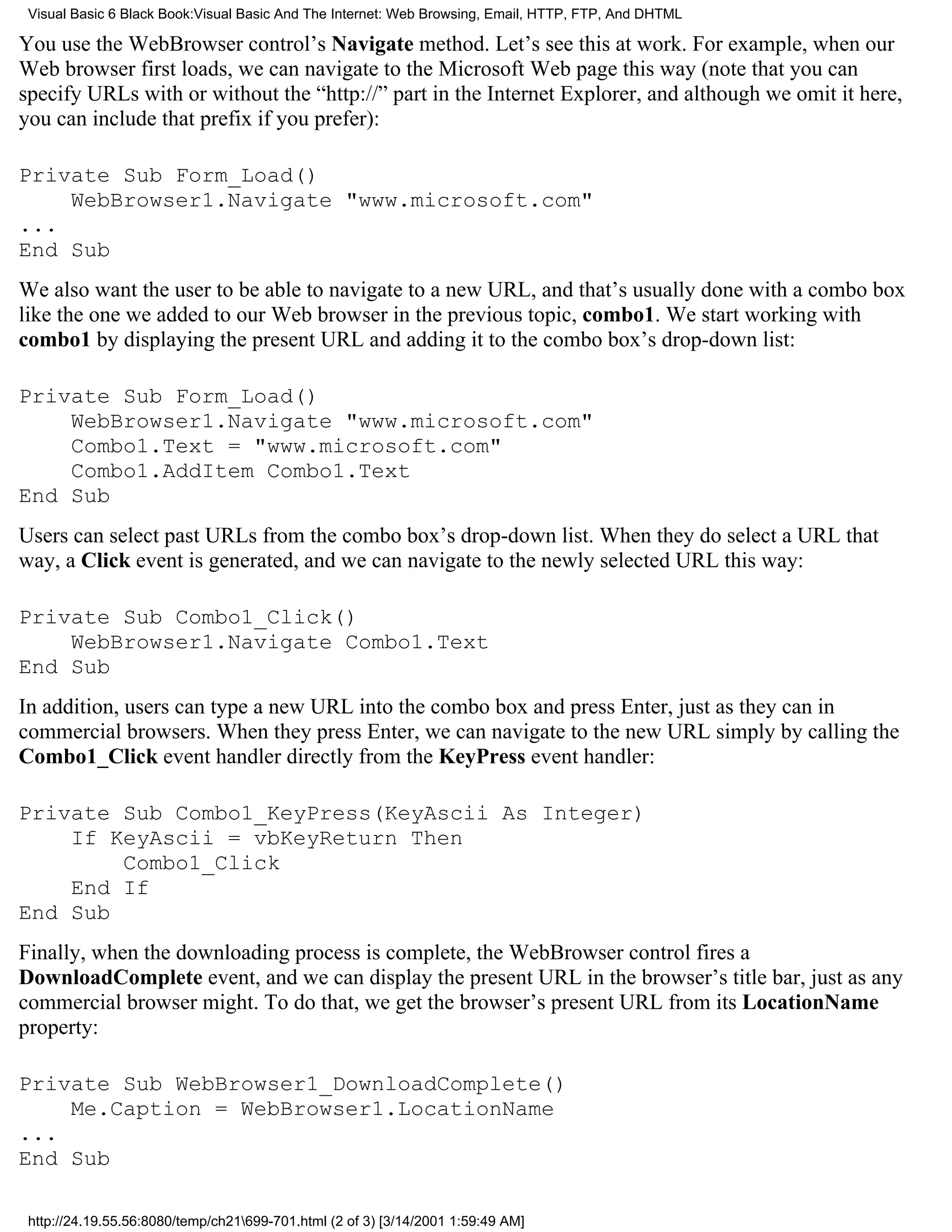 Visual Basic 6 Black Book:Visual Basic And The Internet: Web Browsing, Email, HTTP, FTP, And DHTML

You use the WebBrowser control’s Navigate method. Let’s see this at work. For example, when our
Web browser first loads, we can navigate to the Microsoft Web page this way (note that you can
specify URLs with or without the “http://” part in the Internet Explorer, and although we omit it here,
you can include that prefix if you prefer):

Private Sub Form_Load()
    WebBrowser1.Navigate "www.microsoft.com"
...
End Sub
We also want the user to be able to navigate to a new URL, and that’s usually done with a combo box
like the one we added to our Web browser in the previous topic, combo1. We start working with
combo1 by displaying the present URL and adding it to the combo box’s drop-down list:

Private Sub Form_Load()
    WebBrowser1.Navigate "www.microsoft.com"
    Combo1.Text = "www.microsoft.com"
    Combo1.AddItem Combo1.Text
End Sub
Users can select past URLs from the combo box’s drop-down list. When they do select a URL that
way, a Click event is generated, and we can navigate to the newly selected URL this way:

Private Sub Combo1_Click()
    WebBrowser1.Navigate Combo1.Text
End Sub
In addition, users can type a new URL into the combo box and press Enter, just as they can in
commercial browsers. When they press Enter, we can navigate to the new URL simply by calling the
Combo1_Click event handler directly from the KeyPress event handler:

Private Sub Combo1_KeyPress(KeyAscii As Integer)
    If KeyAscii = vbKeyReturn Then
        Combo1_Click
    End If
End Sub
Finally, when the downloading process is complete, the WebBrowser control fires a
DownloadComplete event, and we can display the present URL in the browser’s title bar, just as any
commercial browser might. To do that, we get the browser’s present URL from its LocationName
property:

Private Sub WebBrowser1_DownloadComplete()
    Me.Caption = WebBrowser1.LocationName
...
End Sub

 http://24.19.55.56:8080/temp/ch21699-701.html (2 of 3) [3/14/2001 1:59:49 AM]
 