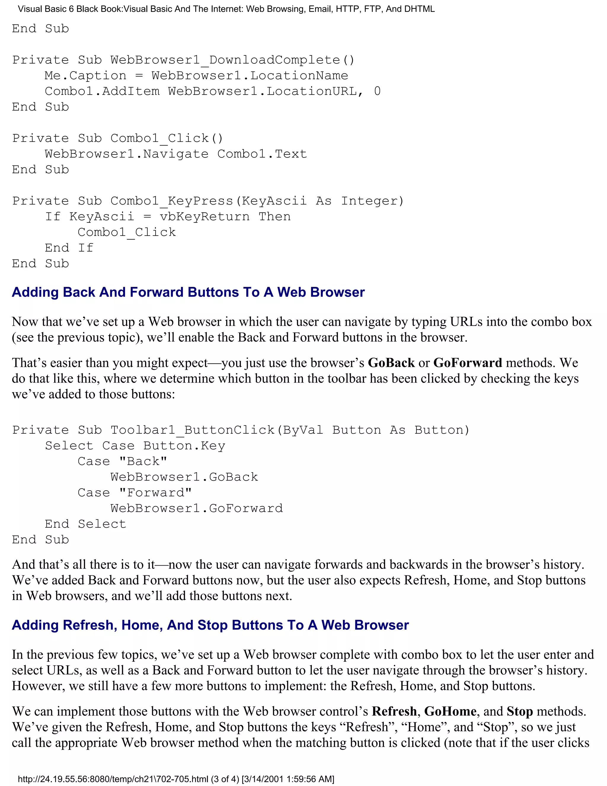 Visual Basic 6 Black Book:Visual Basic And The Internet: Web Browsing, Email, HTTP, FTP, And DHTML

End Sub

Private Sub WebBrowser1_DownloadComplete()
    Me.Caption = WebBrowser1.LocationName
    Combo1.AddItem WebBrowser1.LocationURL, 0
End Sub

Private Sub Combo1_Click()
    WebBrowser1.Navigate Combo1.Text
End Sub

Private Sub Combo1_KeyPress(KeyAscii As Integer)
    If KeyAscii = vbKeyReturn Then
        Combo1_Click
    End If
End Sub

Adding Back And Forward Buttons To A Web Browser

Now that we’ve set up a Web browser in which the user can navigate by typing URLs into the combo box
(see the previous topic), we’ll enable the Back and Forward buttons in the browser.
That’s easier than you might expect—you just use the browser’s GoBack or GoForward methods. We
do that like this, where we determine which button in the toolbar has been clicked by checking the keys
we’ve added to those buttons:

Private Sub Toolbar1_ButtonClick(ByVal Button As Button)
    Select Case Button.Key
        Case "Back"
            WebBrowser1.GoBack
        Case "Forward"
            WebBrowser1.GoForward
    End Select
End Sub
And that’s all there is to it—now the user can navigate forwards and backwards in the browser’s history.
We’ve added Back and Forward buttons now, but the user also expects Refresh, Home, and Stop buttons
in Web browsers, and we’ll add those buttons next.

Adding Refresh, Home, And Stop Buttons To A Web Browser

In the previous few topics, we’ve set up a Web browser complete with combo box to let the user enter and
select URLs, as well as a Back and Forward button to let the user navigate through the browser’s history.
However, we still have a few more buttons to implement: the Refresh, Home, and Stop buttons.
We can implement those buttons with the Web browser control’s Refresh, GoHome, and Stop methods.
We’ve given the Refresh, Home, and Stop buttons the keys “Refresh”, “Home”, and “Stop”, so we just
call the appropriate Web browser method when the matching button is clicked (note that if the user clicks

 http://24.19.55.56:8080/temp/ch21702-705.html (3 of 4) [3/14/2001 1:59:56 AM]
 