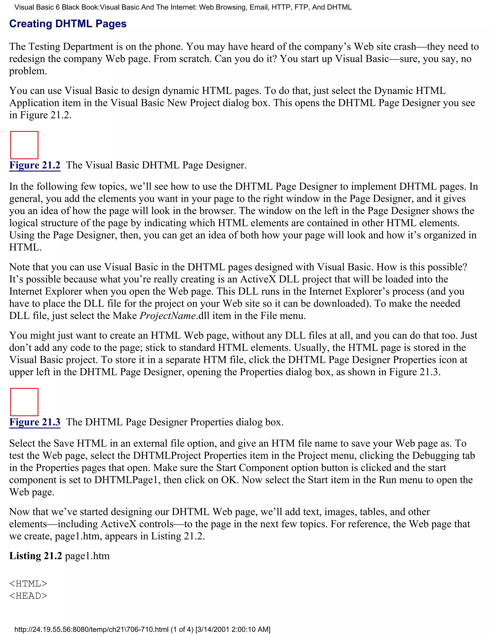 Visual Basic 6 Black Book:Visual Basic And The Internet: Web Browsing, Email, HTTP, FTP, And DHTML

Creating DHTML Pages

The Testing Department is on the phone. You may have heard of the company’s Web site crash—they need to
redesign the company Web page. From scratch. Can you do it? You start up Visual Basic—sure, you say, no
problem.
You can use Visual Basic to design dynamic HTML pages. To do that, just select the Dynamic HTML
Application item in the Visual Basic New Project dialog box. This opens the DHTML Page Designer you see
in Figure 21.2.



Figure 21.2 The Visual Basic DHTML Page Designer.

In the following few topics, we’ll see how to use the DHTML Page Designer to implement DHTML pages. In
general, you add the elements you want in your page to the right window in the Page Designer, and it gives
you an idea of how the page will look in the browser. The window on the left in the Page Designer shows the
logical structure of the page by indicating which HTML elements are contained in other HTML elements.
Using the Page Designer, then, you can get an idea of both how your page will look and how it’s organized in
HTML.
Note that you can use Visual Basic in the DHTML pages designed with Visual Basic. How is this possible?
It’s possible because what you’re really creating is an ActiveX DLL project that will be loaded into the
Internet Explorer when you open the Web page. This DLL runs in the Internet Explorer’s process (and you
have to place the DLL file for the project on your Web site so it can be downloaded). To make the needed
DLL file, just select the Make ProjectName.dll item in the File menu.
You might just want to create an HTML Web page, without any DLL files at all, and you can do that too. Just
don’t add any code to the page; stick to standard HTML elements. Usually, the HTML page is stored in the
Visual Basic project. To store it in a separate HTM file, click the DHTML Page Designer Properties icon at
upper left in the DHTML Page Designer, opening the Properties dialog box, as shown in Figure 21.3.



Figure 21.3 The DHTML Page Designer Properties dialog box.

Select the Save HTML in an external file option, and give an HTM file name to save your Web page as. To
test the Web page, select the DHTMLProject Properties item in the Project menu, clicking the Debugging tab
in the Properties pages that open. Make sure the Start Component option button is clicked and the start
component is set to DHTMLPage1, then click on OK. Now select the Start item in the Run menu to open the
Web page.
Now that we’ve started designing our DHTML Web page, we’ll add text, images, tables, and other
elements—including ActiveX controls—to the page in the next few topics. For reference, the Web page that
we create, page1.htm, appears in Listing 21.2.
Listing 21.2 page1.htm

<HTML>
<HEAD>


 http://24.19.55.56:8080/temp/ch21706-710.html (1 of 4) [3/14/2001 2:00:10 AM]
 