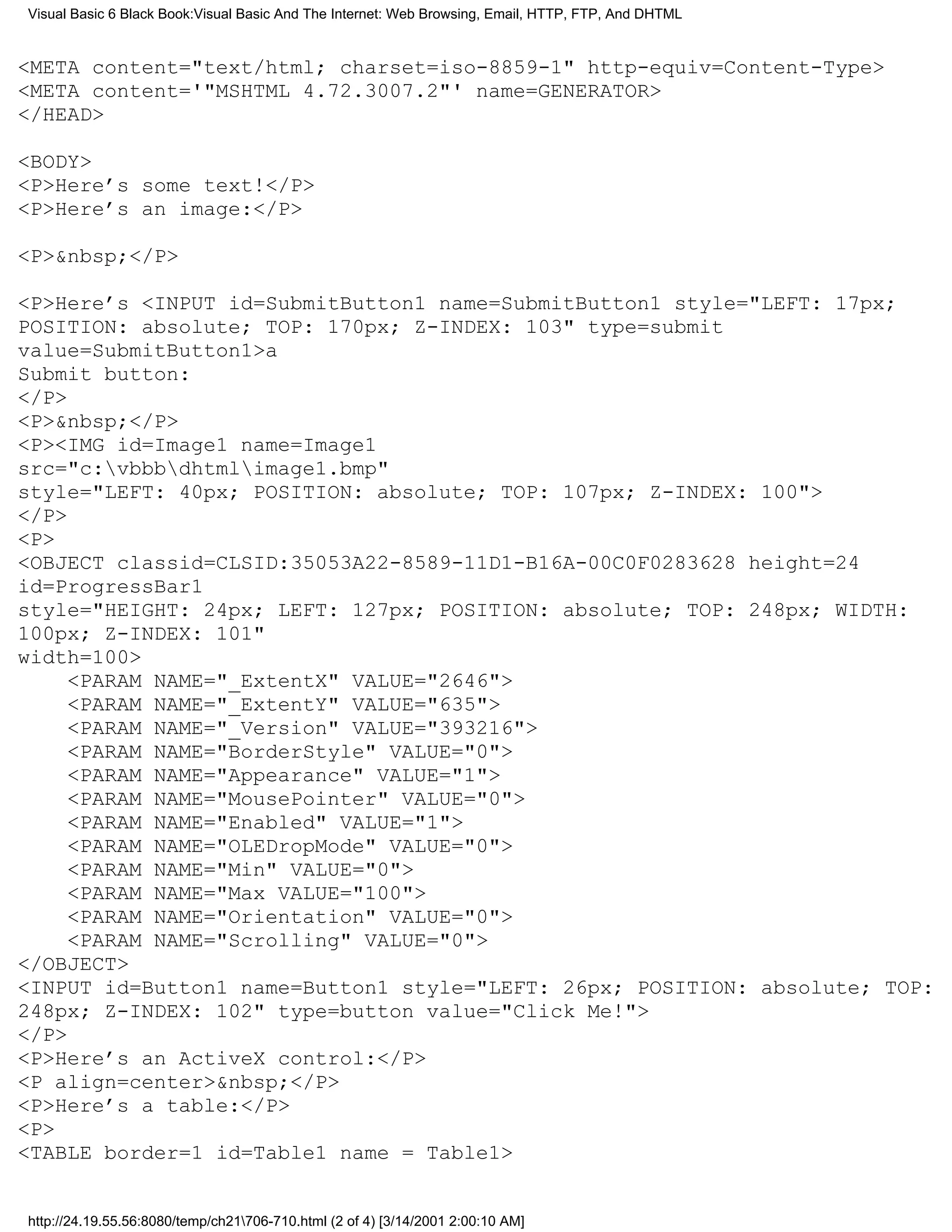 Visual Basic 6 Black Book:Visual Basic And The Internet: Web Browsing, Email, HTTP, FTP, And DHTML


<META content="text/html; charset=iso-8859-1" http-equiv=Content-Type>
<META content='"MSHTML 4.72.3007.2"' name=GENERATOR>
</HEAD>

<BODY>
<P>Here’s some text!</P>
<P>Here’s an image:</P>

<P>&nbsp;</P>

<P>Here’s <INPUT id=SubmitButton1 name=SubmitButton1 style="LEFT: 17px;
POSITION: absolute; TOP: 170px; Z-INDEX: 103" type=submit
value=SubmitButton1>a
Submit button:
</P>
<P>&nbsp;</P>
<P><IMG id=Image1 name=Image1
src="c:vbbbdhtmlimage1.bmp"
style="LEFT: 40px; POSITION: absolute; TOP: 107px; Z-INDEX: 100">
</P>
<P>
<OBJECT classid=CLSID:35053A22-8589-11D1-B16A-00C0F0283628 height=24
id=ProgressBar1
style="HEIGHT: 24px; LEFT: 127px; POSITION: absolute; TOP: 248px; WIDTH:
100px; Z-INDEX: 101"
width=100>
     <PARAM NAME="_ExtentX" VALUE="2646">
     <PARAM NAME="_ExtentY" VALUE="635">
     <PARAM NAME="_Version" VALUE="393216">
     <PARAM NAME="BorderStyle" VALUE="0">
     <PARAM NAME="Appearance" VALUE="1">
     <PARAM NAME="MousePointer" VALUE="0">
     <PARAM NAME="Enabled" VALUE="1">
     <PARAM NAME="OLEDropMode" VALUE="0">
     <PARAM NAME="Min" VALUE="0">
     <PARAM NAME="Max VALUE="100">
     <PARAM NAME="Orientation" VALUE="0">
     <PARAM NAME="Scrolling" VALUE="0">
</OBJECT>
<INPUT id=Button1 name=Button1 style="LEFT: 26px; POSITION: absolute; TOP:
248px; Z-INDEX: 102" type=button value="Click Me!">
</P>
<P>Here’s an ActiveX control:</P>
<P align=center>&nbsp;</P>
<P>Here’s a table:</P>
<P>
<TABLE border=1 id=Table1 name = Table1>


http://24.19.55.56:8080/temp/ch21706-710.html (2 of 4) [3/14/2001 2:00:10 AM]
 