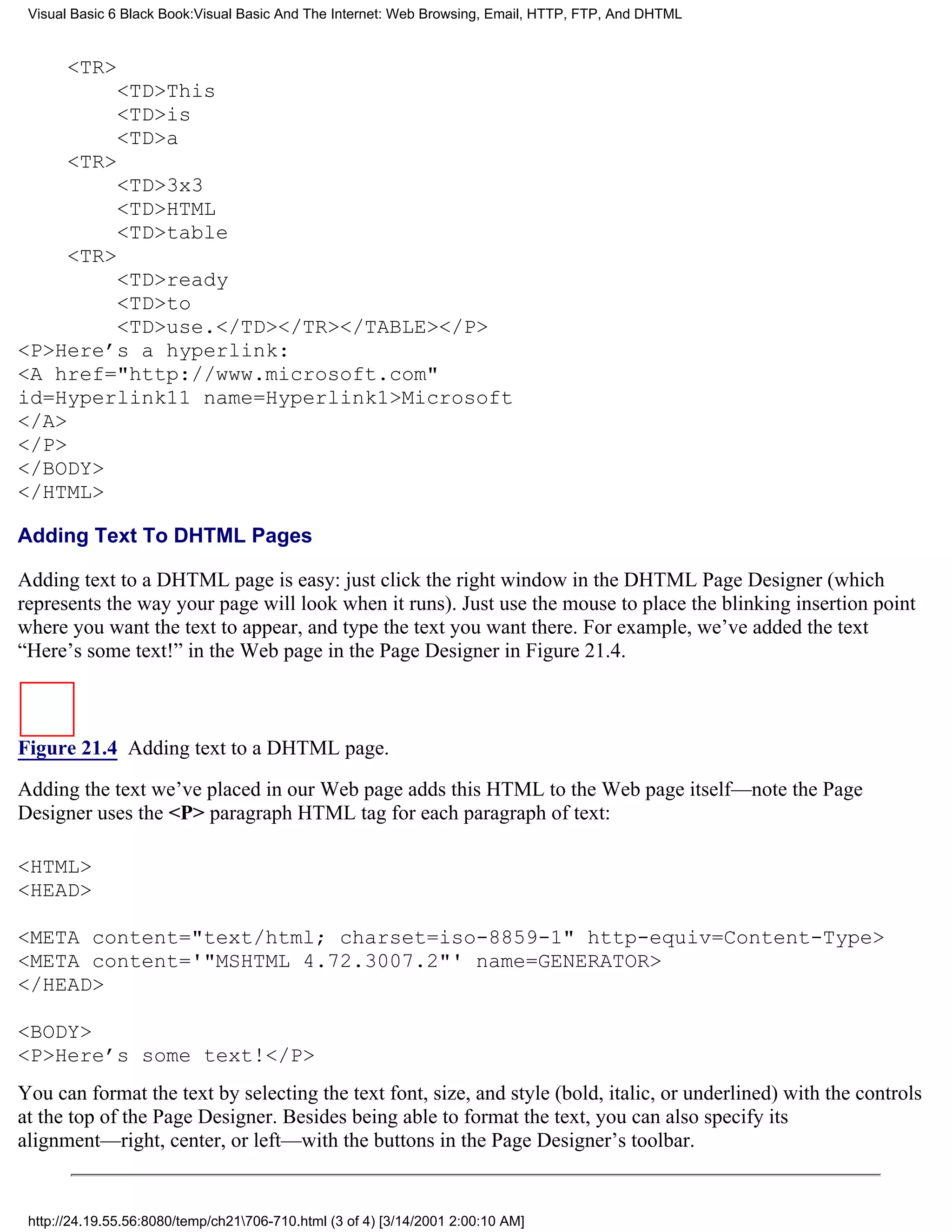 Visual Basic 6 Black Book:Visual Basic And The Internet: Web Browsing, Email, HTTP, FTP, And DHTML


       <TR>
              <TD>This
              <TD>is
              <TD>a
       <TR>
              <TD>3x3
              <TD>HTML
              <TD>table
       <TR>
        <TD>ready
        <TD>to
        <TD>use.</TD></TR></TABLE></P>
<P>Here’s a hyperlink:
<A href="http://www.microsoft.com"
id=Hyperlink11 name=Hyperlink1>Microsoft
</A>
</P>
</BODY>
</HTML>

Adding Text To DHTML Pages

Adding text to a DHTML page is easy: just click the right window in the DHTML Page Designer (which
represents the way your page will look when it runs). Just use the mouse to place the blinking insertion point
where you want the text to appear, and type the text you want there. For example, we’ve added the text
“Here’s some text!” in the Web page in the Page Designer in Figure 21.4.



Figure 21.4 Adding text to a DHTML page.

Adding the text we’ve placed in our Web page adds this HTML to the Web page itself—note the Page
Designer uses the <P> paragraph HTML tag for each paragraph of text:

<HTML>
<HEAD>

<META content="text/html; charset=iso-8859-1" http-equiv=Content-Type>
<META content='"MSHTML 4.72.3007.2"' name=GENERATOR>
</HEAD>

<BODY>
<P>Here’s some text!</P>
You can format the text by selecting the text font, size, and style (bold, italic, or underlined) with the controls
at the top of the Page Designer. Besides being able to format the text, you can also specify its
alignment—right, center, or left—with the buttons in the Page Designer’s toolbar.


 http://24.19.55.56:8080/temp/ch21706-710.html (3 of 4) [3/14/2001 2:00:10 AM]
 