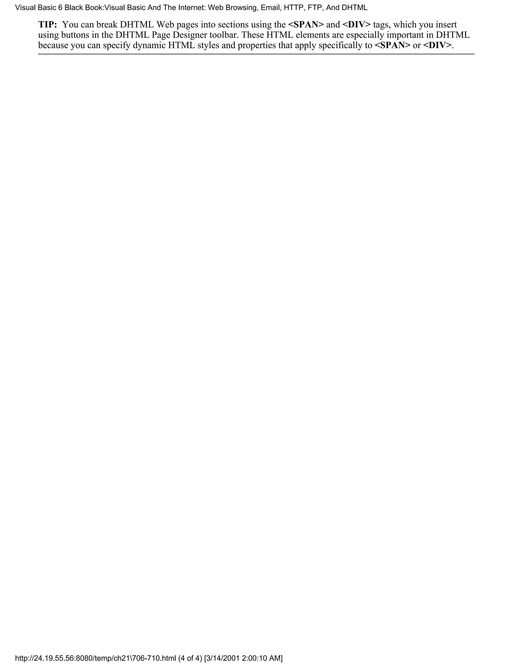 Visual Basic 6 Black Book:Visual Basic And The Internet: Web Browsing, Email, HTTP, FTP, And DHTML

      TIP: You can break DHTML Web pages into sections using the <SPAN> and <DIV> tags, which you insert
      using buttons in the DHTML Page Designer toolbar. These HTML elements are especially important in DHTML
      because you can specify dynamic HTML styles and properties that apply specifically to <SPAN> or <DIV>.




http://24.19.55.56:8080/temp/ch21706-710.html (4 of 4) [3/14/2001 2:00:10 AM]
 