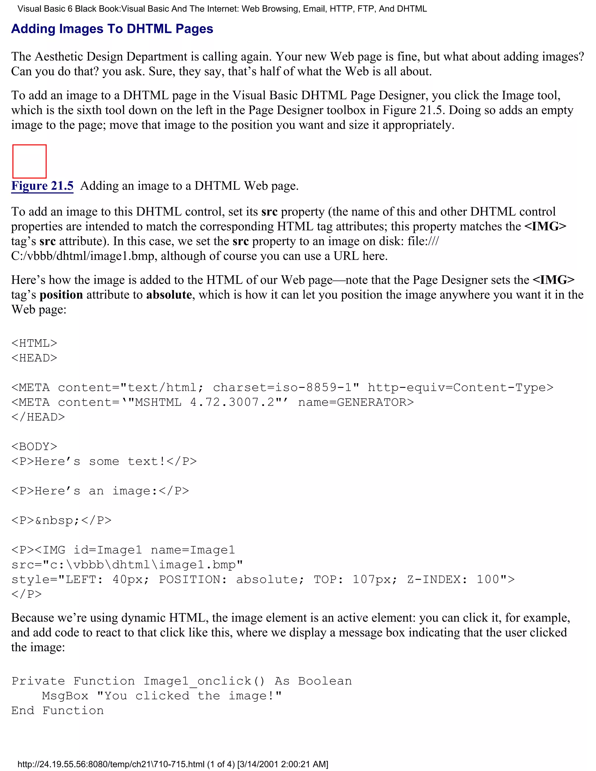 Visual Basic 6 Black Book:Visual Basic And The Internet: Web Browsing, Email, HTTP, FTP, And DHTML

Adding Images To DHTML Pages

The Aesthetic Design Department is calling again. Your new Web page is fine, but what about adding images?
Can you do that? you ask. Sure, they say, that’s half of what the Web is all about.
To add an image to a DHTML page in the Visual Basic DHTML Page Designer, you click the Image tool,
which is the sixth tool down on the left in the Page Designer toolbox in Figure 21.5. Doing so adds an empty
image to the page; move that image to the position you want and size it appropriately.



Figure 21.5 Adding an image to a DHTML Web page.

To add an image to this DHTML control, set its src property (the name of this and other DHTML control
properties are intended to match the corresponding HTML tag attributes; this property matches the <IMG>
tag’s src attribute). In this case, we set the src property to an image on disk: file:///
C:/vbbb/dhtml/image1.bmp, although of course you can use a URL here.
Here’s how the image is added to the HTML of our Web page—note that the Page Designer sets the <IMG>
tag’s position attribute to absolute, which is how it can let you position the image anywhere you want it in the
Web page:

<HTML>
<HEAD>

<META content="text/html; charset=iso-8859-1" http-equiv=Content-Type>
<META content=‘"MSHTML 4.72.3007.2"’ name=GENERATOR>
</HEAD>

<BODY>
<P>Here’s some text!</P>

<P>Here’s an image:</P>

<P>&nbsp;</P>

<P><IMG id=Image1 name=Image1
src="c:vbbbdhtmlimage1.bmp"
style="LEFT: 40px; POSITION: absolute; TOP: 107px; Z-INDEX: 100">
</P>
Because we’re using dynamic HTML, the image element is an active element: you can click it, for example,
and add code to react to that click like this, where we display a message box indicating that the user clicked
the image:

Private Function Image1_onclick() As Boolean
    MsgBox "You clicked the image!"
End Function



 http://24.19.55.56:8080/temp/ch21710-715.html (1 of 4) [3/14/2001 2:00:21 AM]
 