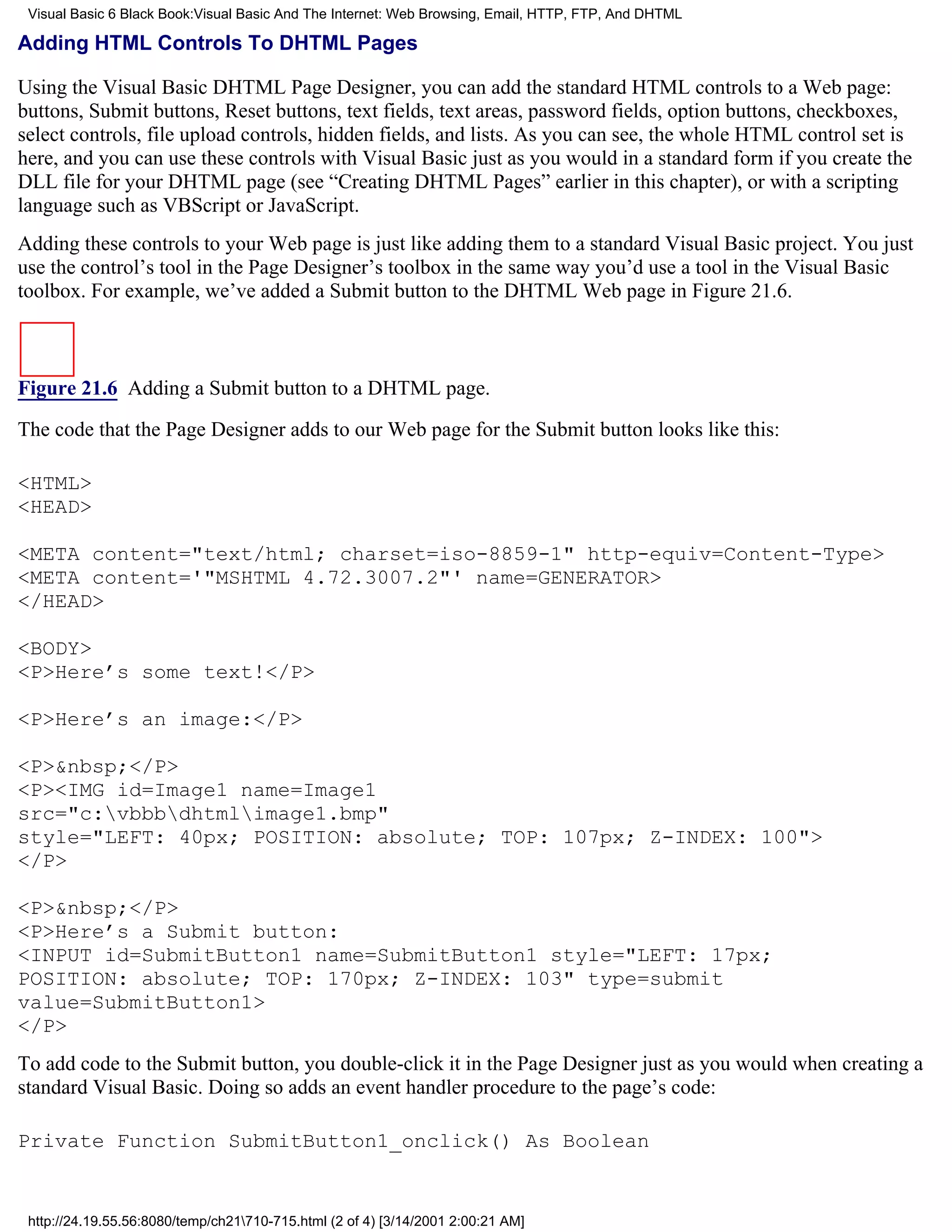 Visual Basic 6 Black Book:Visual Basic And The Internet: Web Browsing, Email, HTTP, FTP, And DHTML

Adding HTML Controls To DHTML Pages

Using the Visual Basic DHTML Page Designer, you can add the standard HTML controls to a Web page:
buttons, Submit buttons, Reset buttons, text fields, text areas, password fields, option buttons, checkboxes,
select controls, file upload controls, hidden fields, and lists. As you can see, the whole HTML control set is
here, and you can use these controls with Visual Basic just as you would in a standard form if you create the
DLL file for your DHTML page (see “Creating DHTML Pages” earlier in this chapter), or with a scripting
language such as VBScript or JavaScript.
Adding these controls to your Web page is just like adding them to a standard Visual Basic project. You just
use the control’s tool in the Page Designer’s toolbox in the same way you’d use a tool in the Visual Basic
toolbox. For example, we’ve added a Submit button to the DHTML Web page in Figure 21.6.



Figure 21.6 Adding a Submit button to a DHTML page.

The code that the Page Designer adds to our Web page for the Submit button looks like this:

<HTML>
<HEAD>

<META content="text/html; charset=iso-8859-1" http-equiv=Content-Type>
<META content='"MSHTML 4.72.3007.2"' name=GENERATOR>
</HEAD>

<BODY>
<P>Here’s some text!</P>

<P>Here’s an image:</P>

<P>&nbsp;</P>
<P><IMG id=Image1 name=Image1
src="c:vbbbdhtmlimage1.bmp"
style="LEFT: 40px; POSITION: absolute; TOP: 107px; Z-INDEX: 100">
</P>

<P>&nbsp;</P>
<P>Here’s a Submit button:
<INPUT id=SubmitButton1 name=SubmitButton1 style="LEFT: 17px;
POSITION: absolute; TOP: 170px; Z-INDEX: 103" type=submit
value=SubmitButton1>
</P>
To add code to the Submit button, you double-click it in the Page Designer just as you would when creating a
standard Visual Basic. Doing so adds an event handler procedure to the page’s code:

Private Function SubmitButton1_onclick() As Boolean


 http://24.19.55.56:8080/temp/ch21710-715.html (2 of 4) [3/14/2001 2:00:21 AM]
 