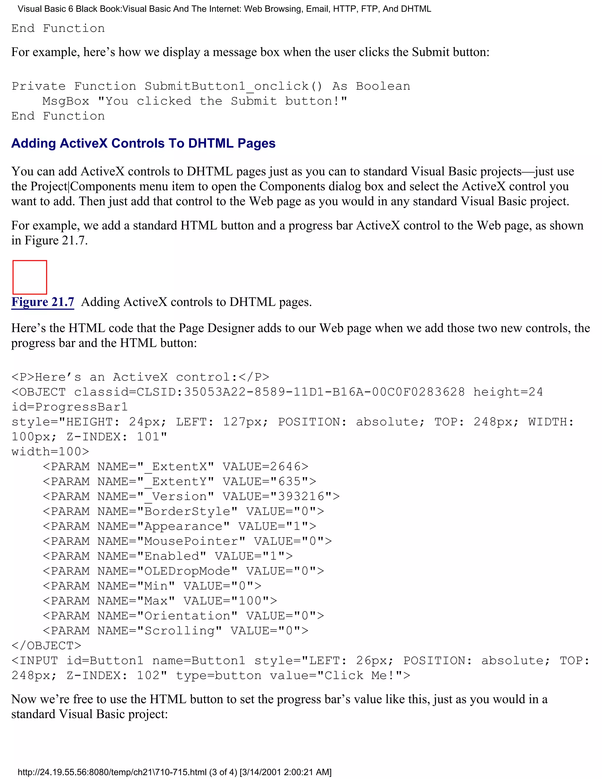Visual Basic 6 Black Book:Visual Basic And The Internet: Web Browsing, Email, HTTP, FTP, And DHTML

End Function
For example, here’s how we display a message box when the user clicks the Submit button:

Private Function SubmitButton1_onclick() As Boolean
    MsgBox "You clicked the Submit button!"
End Function

Adding ActiveX Controls To DHTML Pages

You can add ActiveX controls to DHTML pages just as you can to standard Visual Basic projects—just use
the Project|Components menu item to open the Components dialog box and select the ActiveX control you
want to add. Then just add that control to the Web page as you would in any standard Visual Basic project.
For example, we add a standard HTML button and a progress bar ActiveX control to the Web page, as shown
in Figure 21.7.



Figure 21.7 Adding ActiveX controls to DHTML pages.

Here’s the HTML code that the Page Designer adds to our Web page when we add those two new controls, the
progress bar and the HTML button:

<P>Here’s an ActiveX control:</P>
<OBJECT classid=CLSID:35053A22-8589-11D1-B16A-00C0F0283628 height=24
id=ProgressBar1
style="HEIGHT: 24px; LEFT: 127px; POSITION: absolute; TOP: 248px; WIDTH:
100px; Z-INDEX: 101"
width=100>
    <PARAM NAME="_ExtentX" VALUE=2646>
    <PARAM NAME="_ExtentY" VALUE="635">
    <PARAM NAME="_Version" VALUE="393216">
    <PARAM NAME="BorderStyle" VALUE="0">
    <PARAM NAME="Appearance" VALUE="1">
    <PARAM NAME="MousePointer" VALUE="0">
    <PARAM NAME="Enabled" VALUE="1">
    <PARAM NAME="OLEDropMode" VALUE="0">
    <PARAM NAME="Min" VALUE="0">
    <PARAM NAME="Max" VALUE="100">
    <PARAM NAME="Orientation" VALUE="0">
    <PARAM NAME="Scrolling" VALUE="0">
</OBJECT>
<INPUT id=Button1 name=Button1 style="LEFT: 26px; POSITION: absolute; TOP:
248px; Z-INDEX: 102" type=button value="Click Me!">
Now we’re free to use the HTML button to set the progress bar’s value like this, just as you would in a
standard Visual Basic project:



 http://24.19.55.56:8080/temp/ch21710-715.html (3 of 4) [3/14/2001 2:00:21 AM]
 