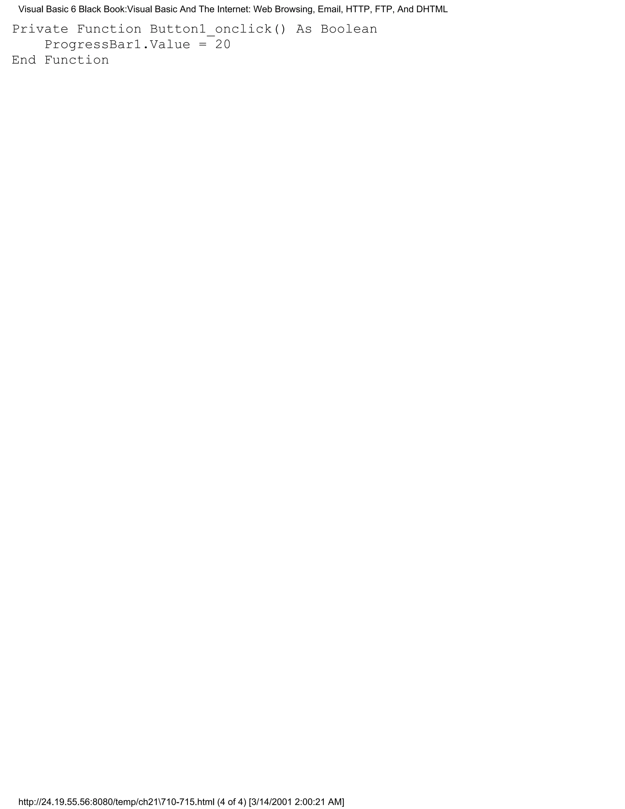 Visual Basic 6 Black Book:Visual Basic And The Internet: Web Browsing, Email, HTTP, FTP, And DHTML

Private Function Button1_onclick() As Boolean
    ProgressBar1.Value = 20
End Function




http://24.19.55.56:8080/temp/ch21710-715.html (4 of 4) [3/14/2001 2:00:21 AM]
 