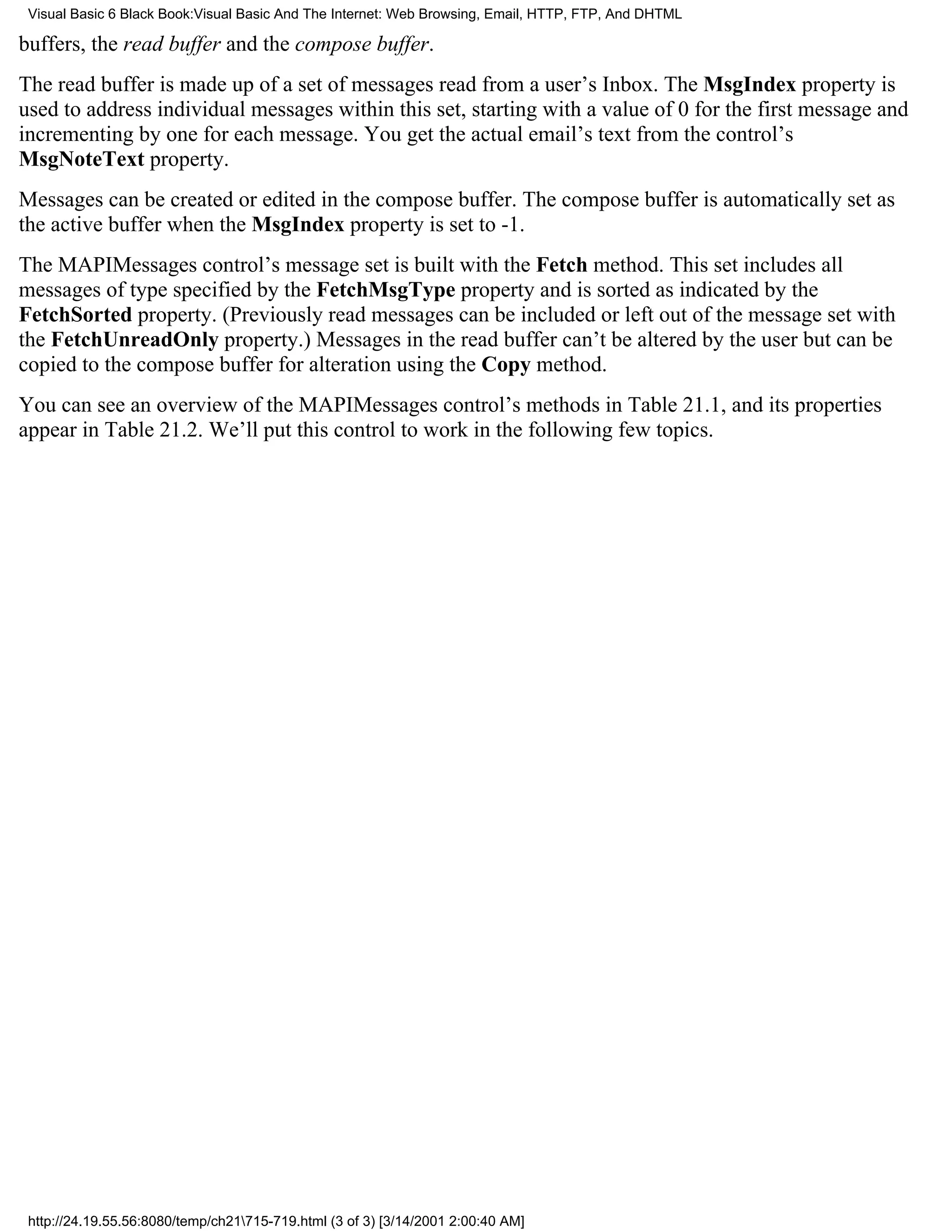 Visual Basic 6 Black Book:Visual Basic And The Internet: Web Browsing, Email, HTTP, FTP, And DHTML

buffers, the read buffer and the compose buffer.
The read buffer is made up of a set of messages read from a user’s Inbox. The MsgIndex property is
used to address individual messages within this set, starting with a value of 0 for the first message and
incrementing by one for each message. You get the actual email’s text from the control’s
MsgNoteText property.
Messages can be created or edited in the compose buffer. The compose buffer is automatically set as
the active buffer when the MsgIndex property is set to -1.
The MAPIMessages control’s message set is built with the Fetch method. This set includes all
messages of type specified by the FetchMsgType property and is sorted as indicated by the
FetchSorted property. (Previously read messages can be included or left out of the message set with
the FetchUnreadOnly property.) Messages in the read buffer can’t be altered by the user but can be
copied to the compose buffer for alteration using the Copy method.
You can see an overview of the MAPIMessages control’s methods in Table 21.1, and its properties
appear in Table 21.2. We’ll put this control to work in the following few topics.




 http://24.19.55.56:8080/temp/ch21715-719.html (3 of 3) [3/14/2001 2:00:40 AM]
 