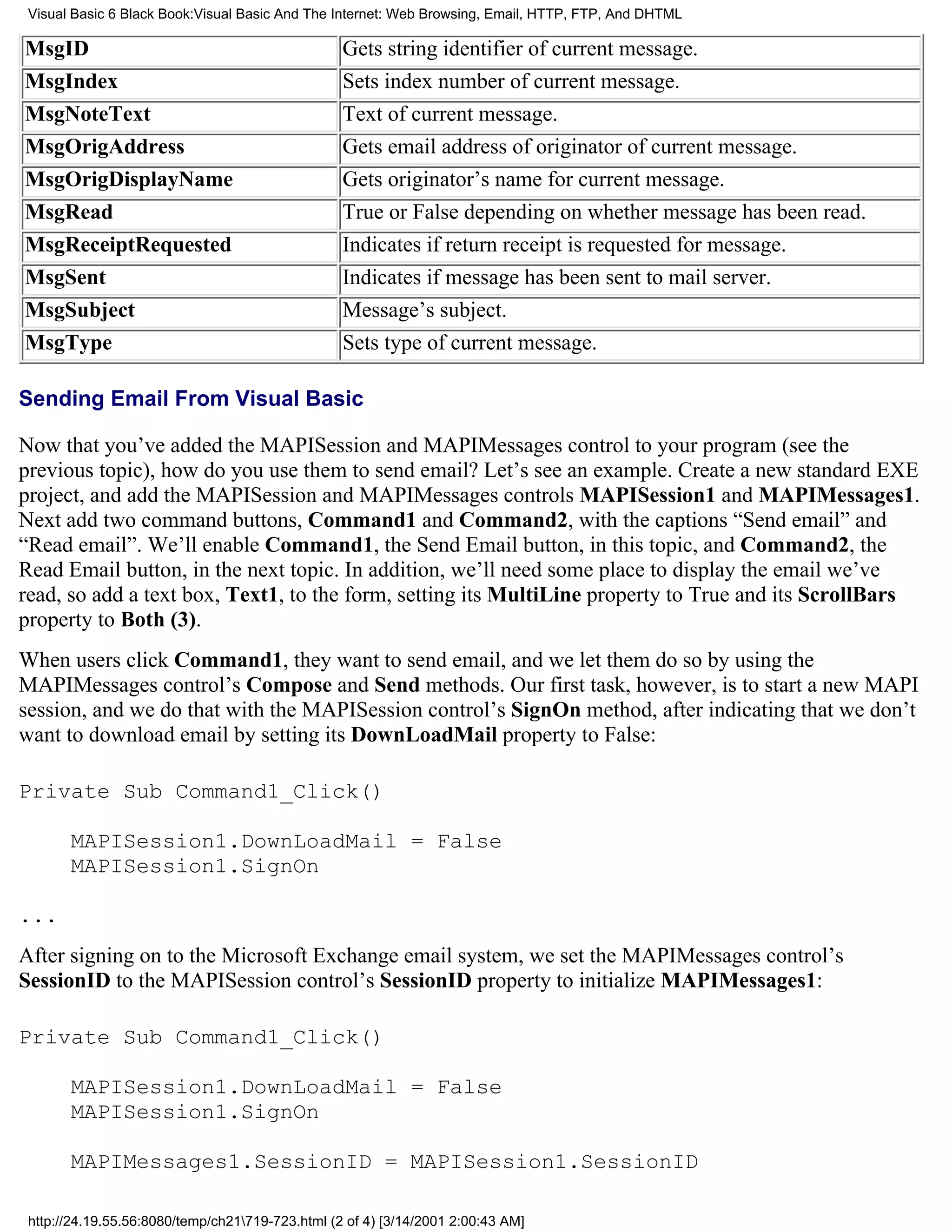 Visual Basic 6 Black Book:Visual Basic And The Internet: Web Browsing, Email, HTTP, FTP, And DHTML

MsgID                                             Gets string identifier of current message.
MsgIndex                                          Sets index number of current message.
MsgNoteText                                       Text of current message.
MsgOrigAddress                                    Gets email address of originator of current message.
MsgOrigDisplayName                                Gets originator’s name for current message.
MsgRead                                           True or False depending on whether message has been read.
MsgReceiptRequested                               Indicates if return receipt is requested for message.
MsgSent                                           Indicates if message has been sent to mail server.
MsgSubject                                        Message’s subject.
MsgType                                           Sets type of current message.

Sending Email From Visual Basic

Now that you’ve added the MAPISession and MAPIMessages control to your program (see the
previous topic), how do you use them to send email? Let’s see an example. Create a new standard EXE
project, and add the MAPISession and MAPIMessages controls MAPISession1 and MAPIMessages1.
Next add two command buttons, Command1 and Command2, with the captions “Send email” and
“Read email”. We’ll enable Command1, the Send Email button, in this topic, and Command2, the
Read Email button, in the next topic. In addition, we’ll need some place to display the email we’ve
read, so add a text box, Text1, to the form, setting its MultiLine property to True and its ScrollBars
property to Both (3).
When users click Command1, they want to send email, and we let them do so by using the
MAPIMessages control’s Compose and Send methods. Our first task, however, is to start a new MAPI
session, and we do that with the MAPISession control’s SignOn method, after indicating that we don’t
want to download email by setting its DownLoadMail property to False:

Private Sub Command1_Click()

       MAPISession1.DownLoadMail = False
       MAPISession1.SignOn

...
After signing on to the Microsoft Exchange email system, we set the MAPIMessages control’s
SessionID to the MAPISession control’s SessionID property to initialize MAPIMessages1:

Private Sub Command1_Click()

       MAPISession1.DownLoadMail = False
       MAPISession1.SignOn

       MAPIMessages1.SessionID = MAPISession1.SessionID

 http://24.19.55.56:8080/temp/ch21719-723.html (2 of 4) [3/14/2001 2:00:43 AM]
 
