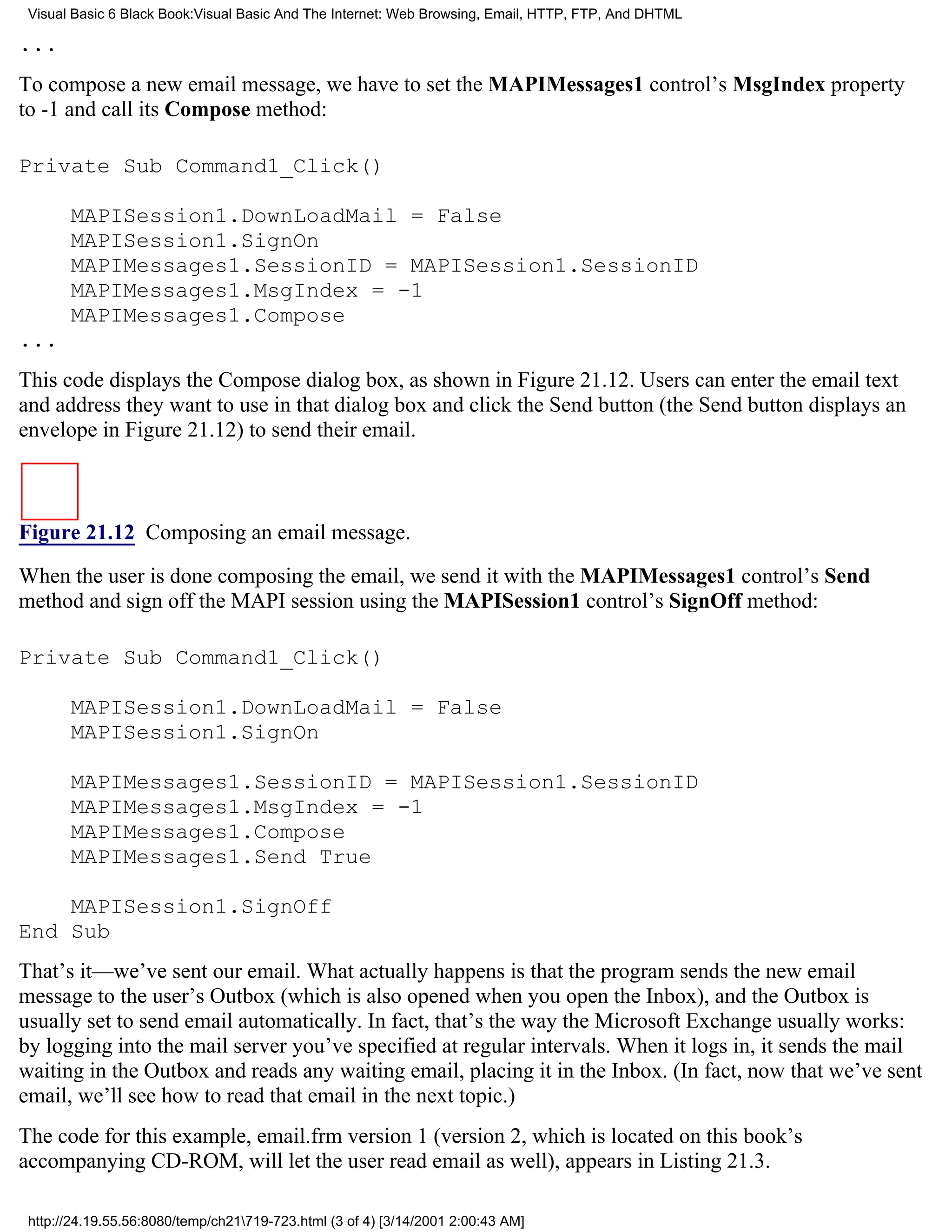 Visual Basic 6 Black Book:Visual Basic And The Internet: Web Browsing, Email, HTTP, FTP, And DHTML

...
To compose a new email message, we have to set the MAPIMessages1 control’s MsgIndex property
to -1 and call its Compose method:

Private Sub Command1_Click()

       MAPISession1.DownLoadMail = False
       MAPISession1.SignOn
       MAPIMessages1.SessionID = MAPISession1.SessionID
       MAPIMessages1.MsgIndex = -1
       MAPIMessages1.Compose
...
This code displays the Compose dialog box, as shown in Figure 21.12. Users can enter the email text
and address they want to use in that dialog box and click the Send button (the Send button displays an
envelope in Figure 21.12) to send their email.



Figure 21.12 Composing an email message.

When the user is done composing the email, we send it with the MAPIMessages1 control’s Send
method and sign off the MAPI session using the MAPISession1 control’s SignOff method:

Private Sub Command1_Click()

       MAPISession1.DownLoadMail = False
       MAPISession1.SignOn

       MAPIMessages1.SessionID = MAPISession1.SessionID
       MAPIMessages1.MsgIndex = -1
       MAPIMessages1.Compose
       MAPIMessages1.Send True

    MAPISession1.SignOff
End Sub
That’s it—we’ve sent our email. What actually happens is that the program sends the new email
message to the user’s Outbox (which is also opened when you open the Inbox), and the Outbox is
usually set to send email automatically. In fact, that’s the way the Microsoft Exchange usually works:
by logging into the mail server you’ve specified at regular intervals. When it logs in, it sends the mail
waiting in the Outbox and reads any waiting email, placing it in the Inbox. (In fact, now that we’ve sent
email, we’ll see how to read that email in the next topic.)
The code for this example, email.frm version 1 (version 2, which is located on this book’s
accompanying CD-ROM, will let the user read email as well), appears in Listing 21.3.

 http://24.19.55.56:8080/temp/ch21719-723.html (3 of 4) [3/14/2001 2:00:43 AM]
 