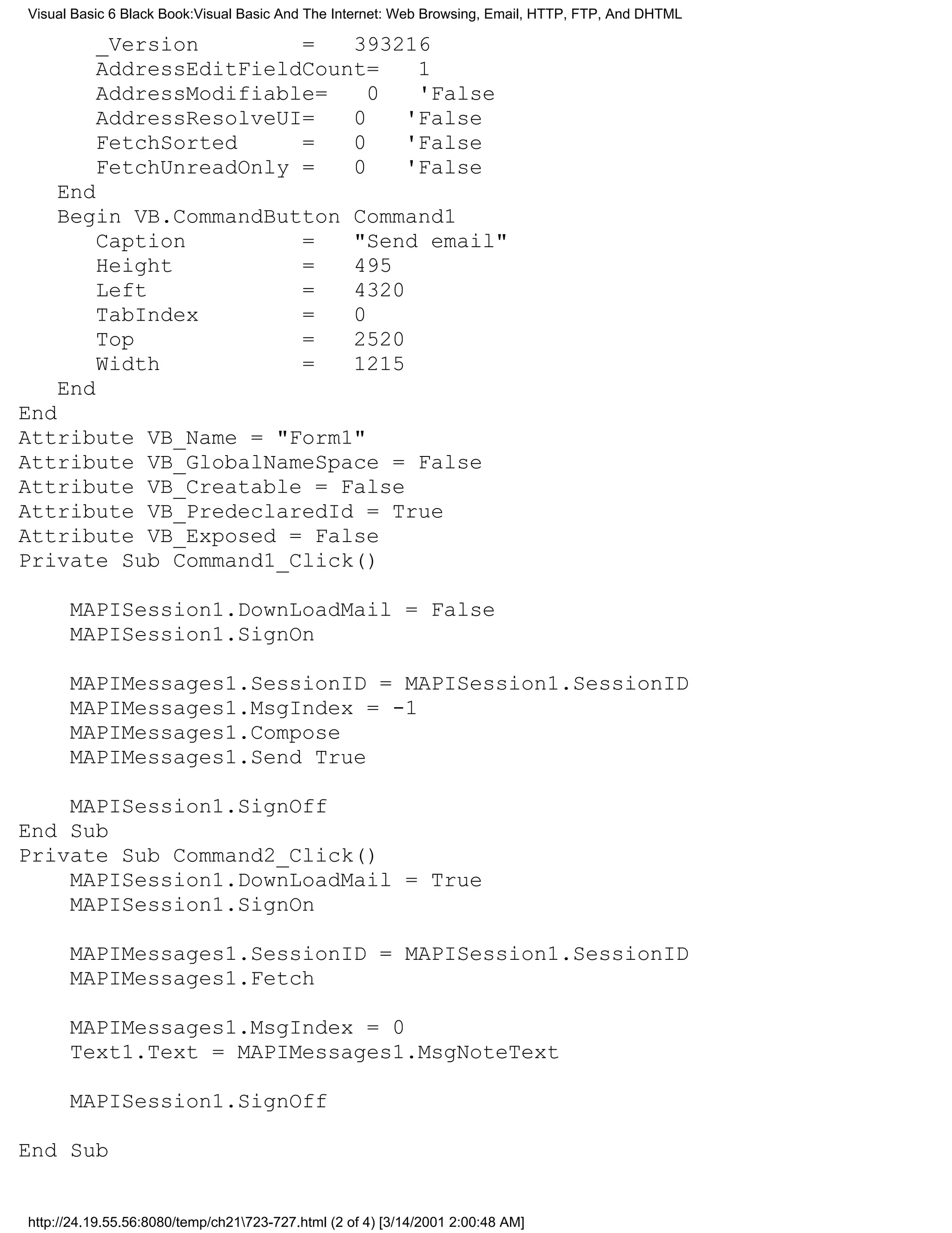 Visual Basic 6 Black Book:Visual Basic And The Internet: Web Browsing, Email, HTTP, FTP, And DHTML

          _Version        =   393216
          AddressEditFieldCount=   1
          AddressModifiable=    0  'False
          AddressResolveUI=   0   'False
          FetchSorted     =   0   'False
          FetchUnreadOnly =   0   'False
    End
    Begin VB.CommandButton                         Command1
        Caption        =                           "Send email"
        Height         =                           495
        Left           =                           4320
        TabIndex       =                           0
        Top            =                           2520
        Width          =                           1215
    End
End
Attribute VB_Name = "Form1"
Attribute VB_GlobalNameSpace = False
Attribute VB_Creatable = False
Attribute VB_PredeclaredId = True
Attribute VB_Exposed = False
Private Sub Command1_Click()

      MAPISession1.DownLoadMail = False
      MAPISession1.SignOn

      MAPIMessages1.SessionID = MAPISession1.SessionID
      MAPIMessages1.MsgIndex = -1
      MAPIMessages1.Compose
      MAPIMessages1.Send True

    MAPISession1.SignOff
End Sub
Private Sub Command2_Click()
    MAPISession1.DownLoadMail = True
    MAPISession1.SignOn

      MAPIMessages1.SessionID = MAPISession1.SessionID
      MAPIMessages1.Fetch

      MAPIMessages1.MsgIndex = 0
      Text1.Text = MAPIMessages1.MsgNoteText

      MAPISession1.SignOff

End Sub


http://24.19.55.56:8080/temp/ch21723-727.html (2 of 4) [3/14/2001 2:00:48 AM]
 