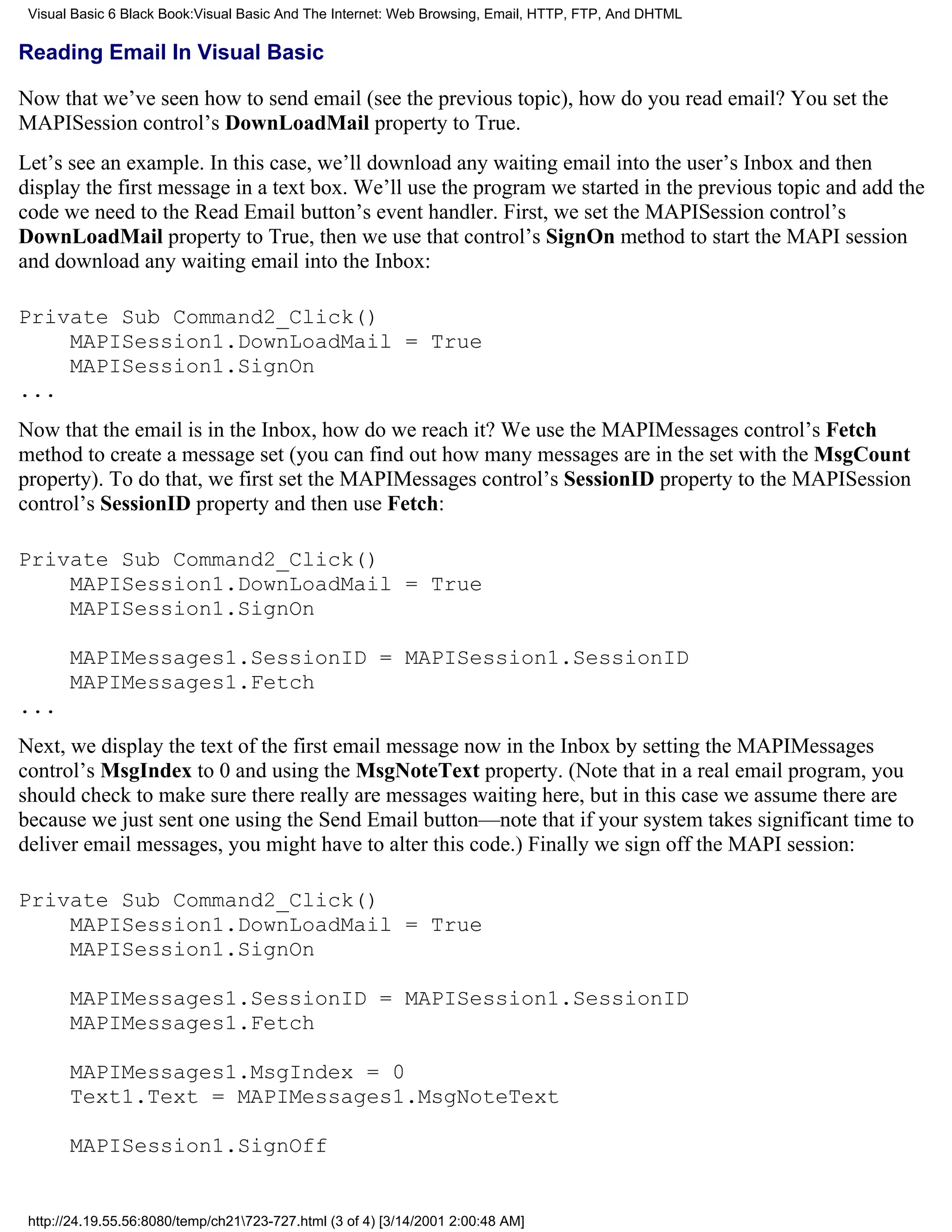Visual Basic 6 Black Book:Visual Basic And The Internet: Web Browsing, Email, HTTP, FTP, And DHTML

Reading Email In Visual Basic

Now that we’ve seen how to send email (see the previous topic), how do you read email? You set the
MAPISession control’s DownLoadMail property to True.
Let’s see an example. In this case, we’ll download any waiting email into the user’s Inbox and then
display the first message in a text box. We’ll use the program we started in the previous topic and add the
code we need to the Read Email button’s event handler. First, we set the MAPISession control’s
DownLoadMail property to True, then we use that control’s SignOn method to start the MAPI session
and download any waiting email into the Inbox:

Private Sub Command2_Click()
    MAPISession1.DownLoadMail = True
    MAPISession1.SignOn
...
Now that the email is in the Inbox, how do we reach it? We use the MAPIMessages control’s Fetch
method to create a message set (you can find out how many messages are in the set with the MsgCount
property). To do that, we first set the MAPIMessages control’s SessionID property to the MAPISession
control’s SessionID property and then use Fetch:

Private Sub Command2_Click()
    MAPISession1.DownLoadMail = True
    MAPISession1.SignOn

       MAPIMessages1.SessionID = MAPISession1.SessionID
       MAPIMessages1.Fetch
...
Next, we display the text of the first email message now in the Inbox by setting the MAPIMessages
control’s MsgIndex to 0 and using the MsgNoteText property. (Note that in a real email program, you
should check to make sure there really are messages waiting here, but in this case we assume there are
because we just sent one using the Send Email button—note that if your system takes significant time to
deliver email messages, you might have to alter this code.) Finally we sign off the MAPI session:

Private Sub Command2_Click()
    MAPISession1.DownLoadMail = True
    MAPISession1.SignOn

       MAPIMessages1.SessionID = MAPISession1.SessionID
       MAPIMessages1.Fetch

       MAPIMessages1.MsgIndex = 0
       Text1.Text = MAPIMessages1.MsgNoteText

       MAPISession1.SignOff


 http://24.19.55.56:8080/temp/ch21723-727.html (3 of 4) [3/14/2001 2:00:48 AM]
 